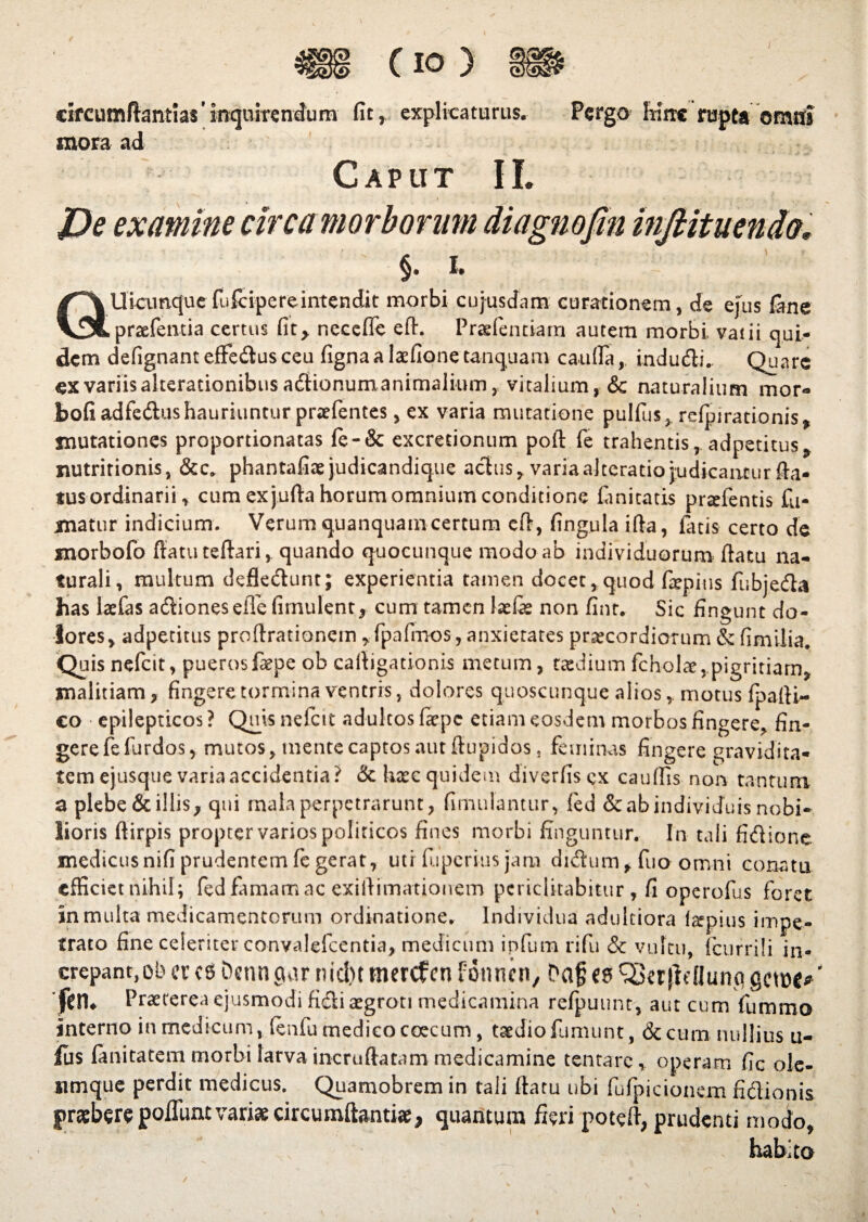 C io ) * 1SS4 cifcumftantias'm<jU!ren(Jum fitr explicaturus. Pergo hirte rupta oratis mora ad Caput II. De examine ci §. 1. /^Uiamque fufcipereintendit morbi cujusdam curationem, de ejus lane V^praefentia certus fit> necefle efh Praefentiarn autem morbi vatii qui¬ dem defignant effedusceu fignaa laefione tanquam cauda, indudi. Quare ex variis alterationibus adionum animalium, vitalium, & naturalium mor- bofi adfedus hauriuntur praefentes, ex varia mutatione pulfus, refpirationis* mutationes proportionatas fe-& excretionum poft fe trahentis, adpetitus* nutririonis, &c. phantafiae judicandique achis, varia alteratio judicantur fla¬ tus ordinarii * cum exjufta horum omnium conditione fanitatis prseientis fu¬ matur indicium. Verum quanquam certum eft, fingula ifta, fatis certo de morbofo ftatuteftari, quando quocunque modo ab individuorum flatu na¬ turali, multum deflectunt; experientia tamen docet, quod faepitis fubjeda has laefas adionesefle firnulent, cum tamen laefis non finr. Sic fingunt do¬ lores, adpetitus prodrationem ,fpafmos, anxietates pnecordiorum & fimilia. Quis nefeit, pueros faepe ob caligationis metum, taedium fcholce,pigritiam, malitiam, fingere tormina ventris, dolores quoscunque alios, motus fpalti- €0 epilepticos? Qjnis nefeit adultos faepe etiam eosdem morbos fingere^ fin¬ gere fefurdos, mutos, mente captos aut flupidos. feminas fingere gravidita¬ tem ejusque varia accidentia? & haec quidem diverliscx caudis non tantum a plebe & illis, qui mala perpetrarunt, fimu fantur, fed & ab individuisnobi¬ lioris ftirpis propter varios politicos fines morbi finguntur. In tali fidione medicusnifi prudentem fe gerat, utr fuperius jam didum, fuo omni conatu efficiet nihil ; fed famam ac exiftimationem periclitabitur , fi operofus foret in multa medicamentorum ordinatione. Individua adultiora Impius impe¬ trato fine celeriter convalefcentia, medicum infum rifu & vultu, (currili in¬ crepant, Ob ct ce Oenn gur nid)t merefen fonnen, Daf ^Serftellunci getot*' 'JjClU Praeterea ejusmodi fidi aegroti medicamina refpuunt, aut cum fumma interno in medicum, fenfu medico coecum, taediofumunt, &cum nullius 11- fus fanitatem morbi larva incruftatam medicamine tenta re, operam fle ole- ximque perdit medicus. Quamobrem in tali datu ubi fufpicionem fidionis pra&ere pofllmc variae circumflantia, quantum fieri poteft, prudenti modo, habita