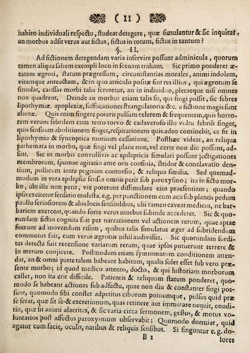 4SS ( « ) lia^bfto individualirefpedu,ftudeatdetegere, quae fimulantur&fic inquirat, an morbus adfit verus aut fidus, fidus in totum, fidus in tantum ? §• II. Ad fidionem detegendam varia infervire poffunt adminicula , quorum tamen aliqua falcem exempli loco in fcenam traham. Sic primo ponderet ae¬ tatem aegroti, fiatum praegreflum, circumftantias morales, animi indolem, vitamque anteadam, & in.quo articulo politae fint res illius, qui aegrotum 1« finiulat, car/flas morbi talis lcrutetur, an in indiuiduo,.pleraeque nifi omnes non quadrent, Deinde an morbus etiam talis fit, qui fingi poffit, fic febres liporhymiac, apoplexiae, fuftocationesftrangulatorite&c. a fidione magis funt alienae. Quis enim fingere poterit pullum celerem & frequentem,quis horro¬ rem verum febrilem cum tetro torvo & cadaverofo illo vultu febrili finget, quis fenfuum abolitionem finget,refpirationem quis adeo continebit, ut fit in lipothymia & fyncoptica motuum cellatione. Pofthsec videat, an reliqua pathemata in morbo, qua: fingi vel plane non, vel certe non diu poffunt, ad- fint. Sic in morbis convulfivis ac epilepticis fimtvlari poffunt jedigationes membrorum, fpumae agitatio ance oris confinia, flridor & condavatio den- tium, pollicum intra pugnum contorfio, & reliqua fimilia. Sed quemad¬ modum in vera epilepfia fenfus omnis perit fub paroxyftno; ita in fido mor¬ bo, ubi ille non perit, vix poterunt diffimulare eius praefentiam; quando ipfis excitetur fenfatio molefta. e.g. per pundionem cum acu fub plantis pedum pauilo feriofiorem & aliis locisienfibilibus, ubi tamen caveat medicus, ne bar- baiiem exerceat, quando forte verus morbus fubinde accederet. Sic & quo- rundarn fidio cognita fuit per narrationem vel adionem rerum, quae aptae fuerunt ad movendum rifiim, quibus talis fimulatus aeger ad fubridendims commotus fuit, cum verus aegrotus nihil audiviflet- Sic quorundam furdi- tas deteda fuit recenfione variarum rerum, quae ipfos potuerunt terrere & in merum conjicere. Portmodum etiam fymtomatum conditionem atten¬ dat, an & omni parte talem habeant habitum, qualis folet effet fub vero prte- fente morbo; id quod medico attento, dodo, &qui hiftoriam morborum callet, non ita ent difficile. Patientis k reliquum fiatum ponderet quo- reodo fe habeant adiones fubadfedu, quae non diu & conftanter fingi pos- funt, quomodo fibi confiet adpetitus ciborum potuumque, pulfus quid prat fe ferat, quae fit fe-& excretionum, quas retinere aut immutare nequit condi t,o qua: fit an.au alacritas, & fic varia circa fermonem, gcftm, & mo’tus vo¬ luntarios poil afifedus paroxysmum obfervabit; Quomodo dormiar quid agatur cum facie, oculis, natibus .& reliquis lenfibiis. Si finguntur e.g.do-