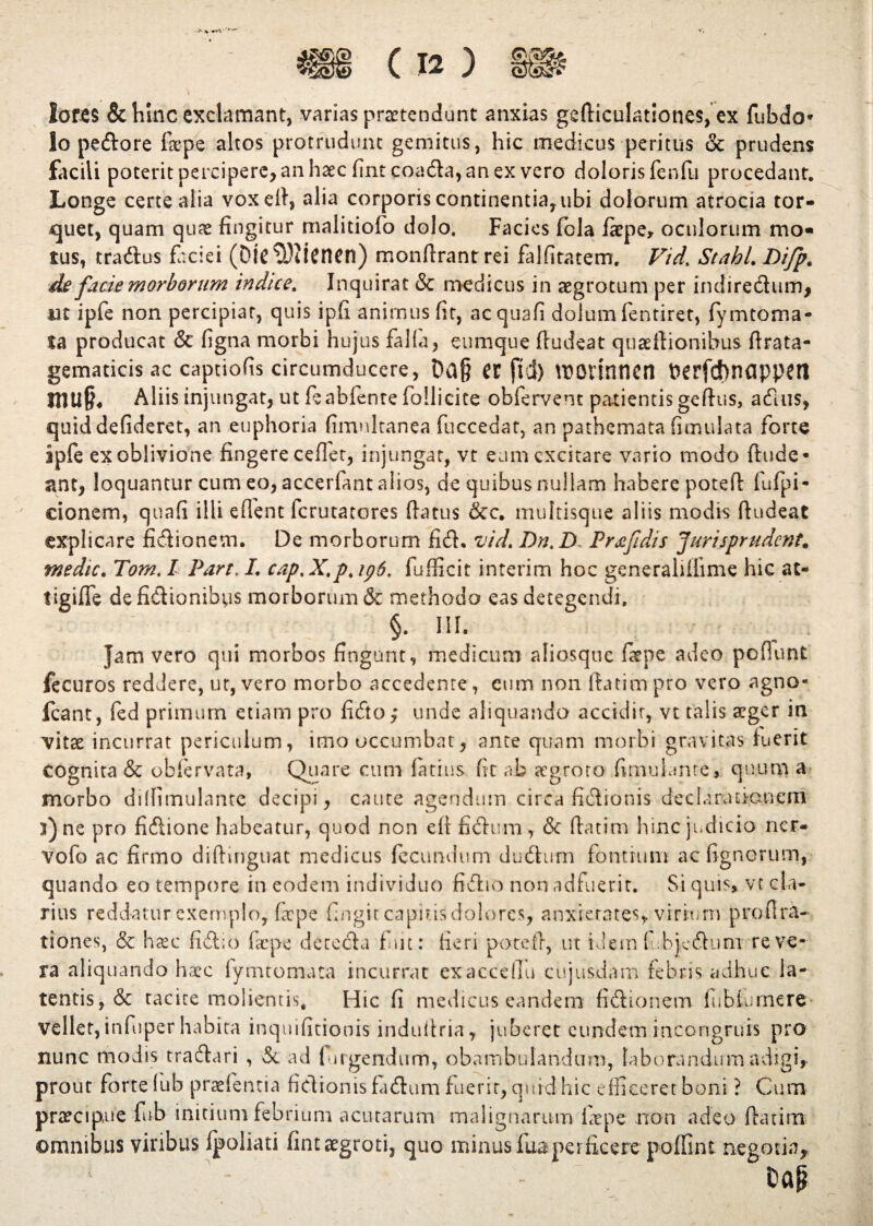 iof-CS &hlnc exclamant, varias praetendunt anxias gefticulationes, ex fubdo* lo pedore faepe altos protrudunt gemitus, hic medicus peritus & prudens facili poterit percipere, an haec finteoada, an ex vero doloris fenfu procedant. Longe certe alia voxell, alia corporis continentia, ubi dolorum atrocia tor¬ quet, quam quae fingitur malitiofo dolo. Facies fola fiepe, oculorum mo« tus, tradus faciei (DlC$)iicnen) monftrantrei falfitatem. Vid. StahL Difp. de facie morborum indice. Inquirat & medicus in aegrotum per indiredum, ut ipfe non percipiar, quis ipfi animus fit, acquafi dolum fentiret, fymtoma- ta producat & ligna morbi hujus falla, cumque Audeat quaeflionibus ftrata- gematicis ac captiofis circumducere, a jld) tUOtinnen fcerfd)nappetl JHU§« Aliis injungat, ut feabfentefollicite obfervent patientis geftus, adus, quiddefideret, an euphoria fimnkanea fuccedat, an pathemata fimulata forte ipfe ex oblivione fingere ceflet, injungat, vt eam excitare vario modo ftude* ant, loquantur cum eo, accerfant alios, de quibus nullam habere poteft fufpi- cionem, quafi illi effent ferutatores flatus &c. multisque aliis modis ftudeat explicare fidionem. De morborum fid. vid. Dn.D Prxfidis Juri spr udent, medie. Tom. I Part. L cap. X.p. ip6. fufficit interim hoc generaliffime hic at- tigiffe de fidionibus morborum & methodo eas detegendi. §. III. Jam vero qui morbos fingunt, medicum aliosque faepe adeo poftunt fecuros reddere, ut, vero morbo accedente, cum non ftatim pro vero agno- fcant, fed primum etiam pro fido; unde aliquando accidit, vt talis aeger in vitae incurrat periculum, imo occumbat, ante quam morbi gravitas fuerit cognita & obfervata, Quare cum latius fit ab aegroto (imuianre, quum a morbo dilfimulante decipi, caute agendum circa fidionis decluriinaneni 3) ne pro fidione habeatur, quod non eft fidum , & ftatim hinc judicio ner- vofo ac firmo diftinguat medicus fecundum dudum fontium ac lignorum, quando eo tempore in eodem individuo fidio non adfuerit. Si quis» vt cla¬ rius reddatur exemplo, faepe fingit capinsdolorcs, anxietates, virium pro Ara¬ tiones, & haec fid;o fac pe detccla fmt: fieri poteft, ut idem fibjedum reve¬ ra aliquando haec fymtomata incurrat exaccdlu cujusdam febris adhuc la¬ tentis, & tacite molientis. Hic fi medicus eandem fidionem lubiumere- vellet, infuper habita inquifitionis induftria, juberet eundem incongruis pro nunc modis tradari , & ad fin gendum, obambulandum, laborandum adigi, prout forte (ub praefentia fidionis fidum fuerit, quid hic efficeret boni ? Cum praecipue fub initium febrium acutarum malignarum fiepe non adeo ftatim omnibus viribus fpoliati fintaegroti, quo minus fuaperficere poffint negotia,, - Oap