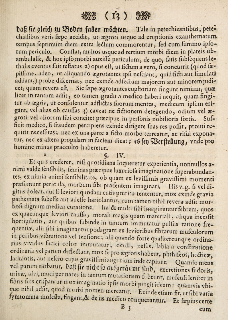 chialibus veris faepe accidit, ut aegroti usque ad eruptionis exanthematum tempus feptimum diem extra ledum commorentur, fed cum fummo ipfo- rum periculo. Conflar, muicos usque ad tertium morbi diem in plateis ob» ambulaffe, & hoc ipfo morbi auxifle periculum, de quo, faris fubfequens Ie« thalis eventus fuit teftatus 2) opus eft, ut fidum a vero, fi concurrit (quod fae- piffime, adeo, ut aliquando aegrotantes ipfi nefciant, quid fidi aut fimulati addant,) probe difcernat, nec exinde adfedum majorem aut minorem judi¬ cet, quam revera eft. Sic faepe aegrotantes euphoriam fingunt nimiam, quae licet in tantum adfit, eo tamen gradu a medico haberi nequit, quam fingi» tur ab aegris, ut confolentur adflidas fuorum mentes, medicum ipfum eri- gant, vel aiias ob cauflas 3) caveat ne fidionem detegendo, odium vel ae¬ groti vel aliorum fibi concitet praecipue in perfonis nobilioris loreis* Suf¬ ficit medico, fi fraudem percipiens exinde dirigere fuas res poffit, prouti re¬ quirit necefiitas; nec ex una parte a fido morbo terreatur, ac rifui expona¬ tur, nec ex altera propalam in faciem dicat * c$ fci) vnde pro homine minus praeculto haberetur.