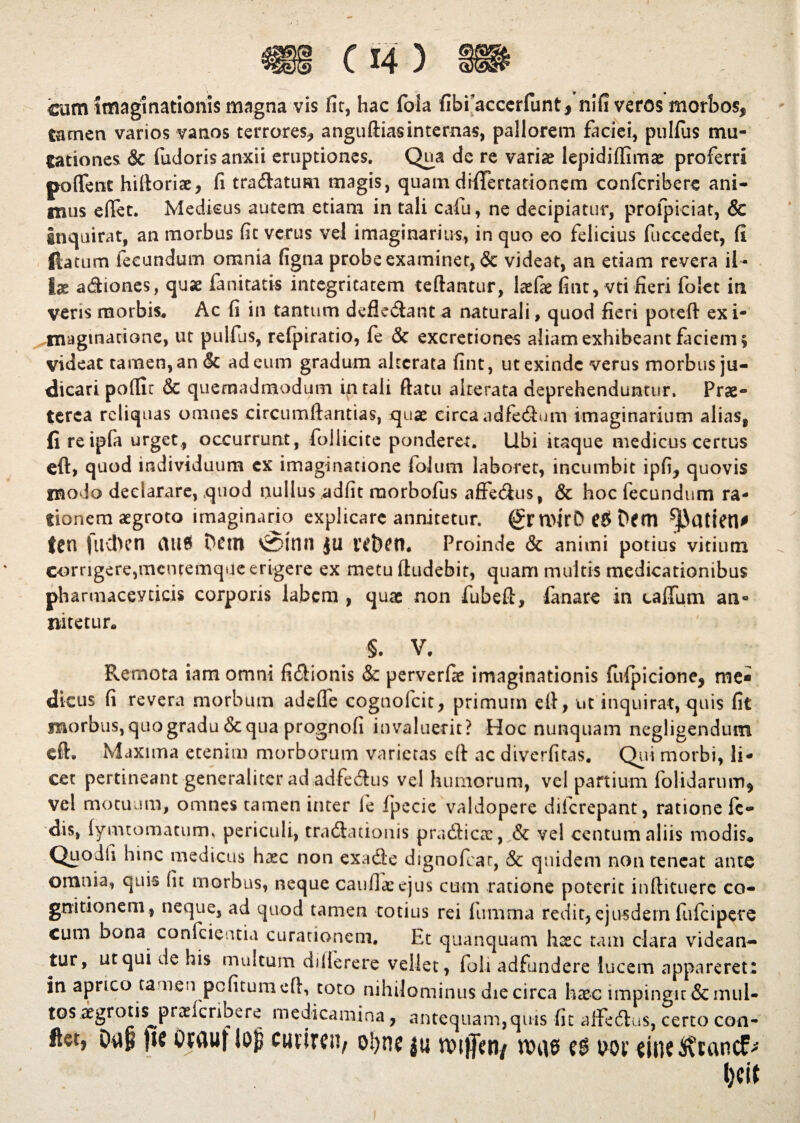 cum imaginationis magna vis fit, hac Ibla fibfaccerfunt* nifi veros morbos* tamen varios vanos terrores* anguftias internas, pallorem faciei, pullus mu¬ tationes & fudoris anxii eruptiones. Qua de re varia? lepidiflima? proferri pa flent hiftoriae, fi tradatimi magis, quam diflTertationem confcribere ani¬ mus eflet. Medicus autem etiam in tali cafu, ne decipiatur, profpiciat, & Inquirat, an morbus fit verus vel imaginarius, in quo eo felicius fuccedet, fi fla tum fecundum omnia figna probe examinet, & videat, an etiam revera il¬ lae a&iones, quae fanitatis integritatem reflantur, kfae fint, vti fieri folec in veris morbis* Ac fi in tantum defledant a naturali, quod fieri poteft exi- magmatione, ut pulfus, refpiratio, fe & excretiones aliam exhibeant faciem* videat tamen, an & ad eum gradum akcrata fint, ut exinde verus morbus ju¬ dicari poflu & quemadmodum in tali flatu alterata deprehenduntur. Prae¬ terea reliquas omnes circumflandas, quae circa adfedum imaginarium alias8 fi reipfa urget, occurrunt, follicite ponderet. Ubi itaque medicus certus eft, quod individuum ex imaginatione folum laboret, incumbit ipfi, quovis niodo declarare, quod nullus adfit morbofus affedus, & hoc fecundum ra¬ tionem aegroto imaginario explicare annitetur. n>irO Dem ^kltien* ten fuchcn mt$ Dem vSmn JU lebeti* Proinde & animi potius vitium corrigere,menremque erigere ex metu Audebit, quam multis medicationibus pharmacevticis corporis labem , quae non fubeft, fanare in callum an- nitetur* §. V. Remota iamomni fidionis & perverfae imaginationis fulpicione* me¬ dicus fi revera morbum adefle cognofcit, primum efl, ut inquirat,quis fit morbus, quo gradu & qua prognofi invaluerit? Hoc nunquam negligendum eft. Maxima etenim morborum varietas efl ac diverfitas. Qui morbi, li¬ cet pertineant generaliter ad adfedus vel humorum, vel partium folidarum* vel motuum, omnes tamen inter fe fpecic valdopere d ile repant, ratione fc- dis, lymtomatum. periculi, tracftationis pradicae, & vel centum aliis modis* Quodii hinc medicus ha?c non ex a de dignofear, & quidem non teneat ante omnia, quis fit morbus, neque caufiasejus cum ratione poterit inftituerc co¬ gnitionem, neque, ad quod tamen totius rei lumma redit, ejusdem fufeipere cum bona conficientia curationem. Et quanquam hccc tam clara videan¬ tur, ut qui de his multum dillerere vellet, foli adfundere lucem appareret: in aprico tamen pcfitumeft, toto nihilominus die circa hxc impingit & mul¬ tos aegrotis^ praelcnoere medicamina, antequam,quis fit alfedus, certo con- Oap ftc Otfluf lop cutiren, ol>ne fu tvifien/ nnis uor dtic5\u\ncfr