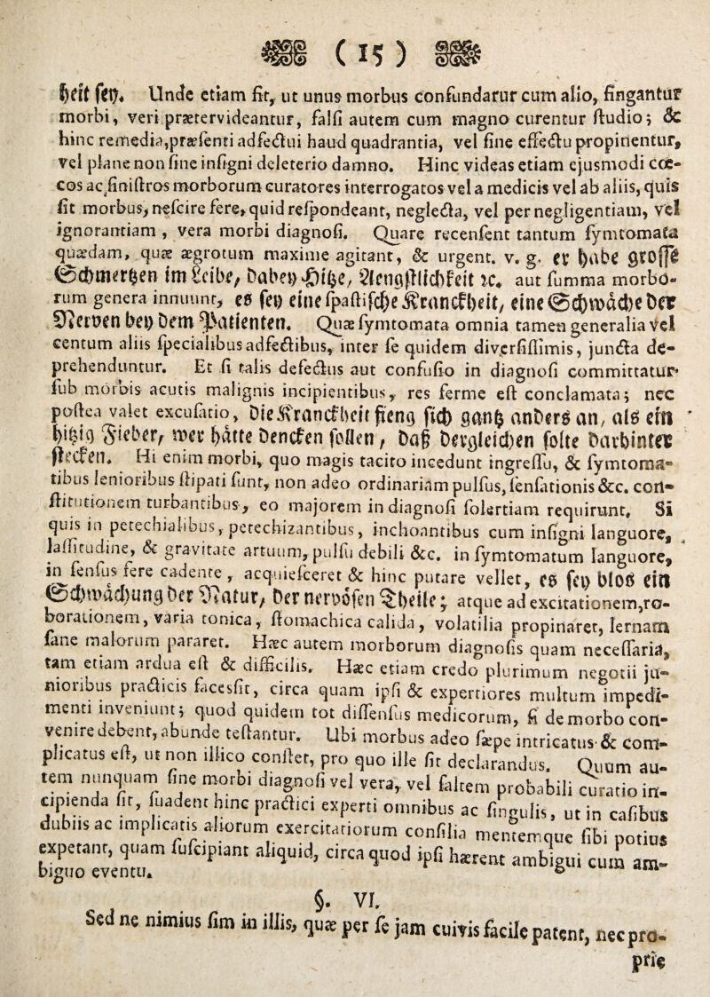 Jjdt Unde etiam fit* ut unus morbus confundatur cum alio, fingantur morbi, veri praetervideantur, falfi autem cum magno curentur ftudio; 6c hinc remedia?preefenti adfedui haud quadrantia, vel fine efxe&u propinentur, vel plane non fine infigni deleterio damno. Hinc videas etiam ejusmodi cce- cos acfiniftros morborum curatores interrogatos vel a medicis vel ab aliis, quis fit morbus, nefeire fere»quid refpondeant, negleda, vel pernegligentiam, vel ignorantiam , vera morbi diagnofi. Quare recenfent tantum fymtomata quadam, qu^e aegrotum maxime agitant, & urgent, v. g, et l)abe QCDff& 0<t>tmr$en imteibe, DabaHQi&e, ?feuaflltc{)feit IC+ aut fumma morbo- rum genera innuunr, es fei) etne tpaftifc^e ^cancfljcit, elne@c&n>dd>et>cr SQcrtJJtl bfl) t)fttl ^jLVltientetl. Quae fymtomata omnia tamen generalia Vel centum aliis fpecialibusadfeflibus, inter le quidem divcrfiflimis, juntila de- prehenduntur. Et fi talis defedlus aut confufio in diagnofi committatur-’ fub moiois acutis malignis incipientibus, res ferme eft conclamata; nec poftea valet exculatio, Die&rancfbcit fternj ftd) ganfc anbersan, ais citi 5'iebfF/- roec fydtte Dencfen foflen t Da§ t>evgleid)en folte ftavbintft flrcfctl. Hi entm morbi, quo magis tacito incedunt ingrefiu, & fymtoma- tibus lenioiibus ftipati fitnt, non adeo ordinariam pulfus, lenlationis&c. corl» /litationem turbantibus, eo majorem in diagnofi folertiam requirunt. Si quis in petechialibus, petechizantibus, inchoantibus cum infumi languore, lalfitudine, & gravitate artuum, pulfu debili &c. in fymtomatum languore» in^fenfus fere cadente, acquielceret & hinc putare vellet, C£> fin blOtf Citi vS>d)'Vad)Ung Der \Ufltur, bcr tUTDOfeil ^bdlf * atque ad excitationem,ro« borationem, varia tomea, fiomachica calida, volatilia propinaret, lemam lane malorum pararet. Hrec autem morborum diagnofis quam necefTarid» tam etiam arclua eft & difficilis. Haec etiam credo plurimum negotii ju¬ nioribus praa.es facesfit, circa quam ipfi & expertiores multumlmpedi- menti inveniunt; quod quidem tot diffienfus medicorum, fi de morbo con¬ venire debent, abunde teftantur. Ubi morbus adeo faipe intricatus-& com- plicatus eft, ut non ilhco confter, pro quo ille fit declarandus. Quum au¬ tem nunquam fine morbi diagnofi vel vera, vel faltem probabili mratio in- cipienda fit, fuadent hinc pradici experti omnibus ac fingulis, ut in cafibus dubusac implicatis altorum exercitatiorum confilia mentemque fibi potius big>uo'eventu.m CIrC^Uod h«™t ambigui cum am- §. VI. Sed ne nimius fim in illis, quae per fe jam cuivis facile patent, nec pro. Pr‘«