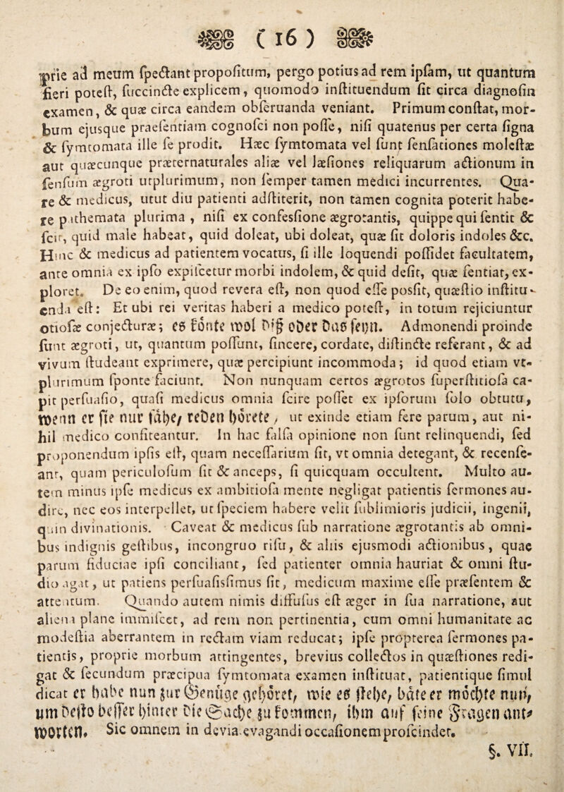 iprie a3 meum fpedant propofitum, pergo potius ad rem ipfam, ut quantum fieri potefl, fuccinde explicem, quomodo inftituendum fit circa diagnofin examen, & quae circa eandem obferuanda veniant. Primum conflat, mor¬ bum ejusque praefentiam cognofci non pofle, nifi quatenus per certa figna & fymtpmata ille fe prodit. Haec fymtomata vel funt fenfaciones moleftae aut quacunque praeternaturales aliae vel laefiones reliquarum adionum in fenfum aegroti urplurimum, non lemper tamen medici incurrentes. Qua¬ re & medicus, utut diu patienti adfliterit, non tamen cognita poterit habe¬ re pithemata plurima, nifi ex confesfione aegrotantis, quippe qui fentit & feir, quid male habeat, quid doleat, ubi doleat, quae fit doloris indoles &c. Hmc & medicus ad patientem vocatus, fi ille loquendi poflidet facultatem, ante omnia ex ipfo explicetur morbi indolem, & quid defit, quae fentiat, ex¬ ploret. De eo enim, quod revera e A, non quod efle posfit, quaeflio inftitu- enda efl: Et ubi rei veritas haberi a medico potefi, in totum rejiciuntur Otiofae conjedurae; C6 fonte VDOl Oi)et Du£ feijtl. Admonendi proinde flint aegroti, ut, quantum pofiunt, fincere, cordate, diflinde referant, <3c ad vivum Audeant exprimere, qua; percipiunt incommoda ; id quod etiam vt- plurimum fponte faciunt. Non nunquam certos aegrotos fuperftitiofa ca¬ pit perfuafio, quafi medicus omnia fcire poflet ex ipforum folo obtutu, \flenti cr fte nui* fdf)C/ rct)en l)6rete , ut exinde etiam fere parum, aut ni¬ hil medico confiteantur. In hac falfa opinione non funt relinquendi, fed proponendum ipfis efl, quam neceflarium fit, vt omnia detegant, & recenfe- anr, quam periculofum fu & anceps, fi quicquam occultent. Multo au¬ tem miniis ipfe medicus ex ambitiofa mente negligat patientis fermonesau- dire, nec eos interpellet, utfpeciem habere velit fubiimioris judicii, ingenii, quin divinationis. Caveat & medicus fub narratione aegrotantis ab omni¬ bus indignis geflibus, incongruo rifu, & aliis ejusmodi adionibus, quae parum fiduciae ipfi conciliant, fed patienter omnia hauriat & omni Au¬ dio agat, ut patiens perfuafisfimus fit, medicum maxime elfe praefentem Sc attentum. Quando autem nimis difFufus cfl aeger in fua narratione, aut aliena plane immifeet, ad rem non pertinentia, cum omni humanitate ac modeftia aberrantem in redam viam reducat; ipfe proprerea fermones pa¬ tientis, proprie morbum attingentes, brevius colledos in quaefliones redi¬ gat & fecundum praecipua fymtomata examen infticuat, patientique firnul dicat cr habe nun jur©enuge qehovet, \vk e$ bdfeer mocl)fe um Defio beffa’l)imcr Die ^ac!)e jutommen, U>m auf fcine §ragenant* KX>Or(cn» Sic omnem in divia evagandioccafionemprofcinder. §. VII.