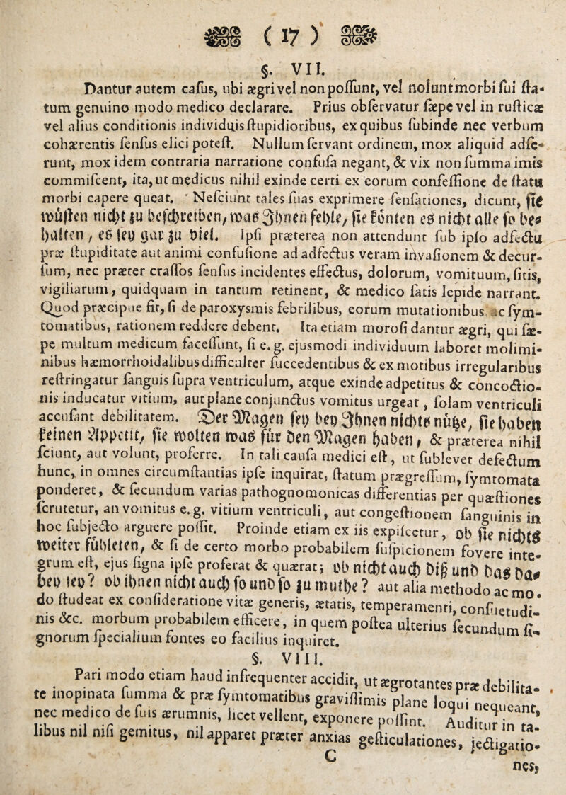 Dantur autem cafus, ubi aegri vel non poliunt, vel noluntmorbifui fta* tum genuino modo medico declarare. Prius oblervatur faepe vel in rufticae vel alius conditionis individuis ftupidioribus, ex quibus fubinde nec verbum cohaerentis lenfus elici poteft. Nullum fervant ordinem, mox aliquid adie¬ runt, mox idem contraria narratione confuia negant, & vix non fumma imis commifcent, ita, ut medicus nihil exinde certi ex eorum confeflione de flata morbi capere queat. ' Nefciunt tales fuas exprimere fenfationes, dicunt, fie mujfen nicl)t ju bef$reib<n, roae3bnen fd)tr, fie fonien es nid>t alie fo bes , C6 tei) Ijai’ JU Diei. Ipfi praeterea non attendunt fub ipio adfc&u prae ftupiditate aut animi confulione ad adfeftus veram invafionem & decur- ium, nec praeter craflos fenfus incidentes effeffus, dolorum, vomituum, fitis, vigiliarum, quidquam in tantum retinent, & medico fatis lepide narrant. Quod praecipue fit, fi de paroxysmis febrilibus, eorum mutationibus .c fytn- tomatibus, rationem reddere debent. Ita etiam morofi dantur agri, qui Cx- pe multum medicum faceflunt, fi e. g. ejusmodi individuum laboret molimi¬ nibus haemorrhoidalibus difficulter luccedentibus & ex motibus irregularibus reftringatur fanguisfupra ventriculum, atque exinde adpetitus & concoaio- nis inducatur vitium, aut plane conjundus vomitus urgeat, folam ventriculi accnfmt debilitatem. £)« «WflflM fep bet> 3l>nen nid>t«5 nufee. fiehobett femen Appetit, fie molten roas fur DtnSRogen fjaben, & praeterea nihil fciunt, aut volunt, proferre. In tali caufa medici ert, ut fublevet defeflum hunc, in omnes circumflandas ipfe inquirat, flatum pragrefllim, fymtomata ponderet, & fecundum varias pathognomonicas differentias per quaftiones ferutetur, an vomitus e.g. vitium ventriculi, aut congeftionem fanguinis in hoc fubjedo arguere poffit. Proinde etiam ex iis «pileetur, ob fie nichM weiter fllbleten, & fi de certo morbo probabilem fufpicionem fovere inte¬ grum eft, ejus ligna ipfe proferat & quaerat; Ob nktflaUC») Di§ Ufll> DflS bepiep.^ ob tt)nen ntcbt aud) fo unb fo |u mult)e ? aut alia methodo ac mo do Audeat ex confideratione vitae generis, aetatis, temperamenti, confiietndi ’ nis &c. morbum probabilem efficere, in quem poftea ulterius fecundum £ gnorum Ipeciahum fontes eo facilius inquiret. §. VIII. Pari modo etiam haudI infrequenter accidit, u, sgrotames pr* debilia- te inopinata fumma & pr* fymtomatibut graviffimis plane Ionii neu,,™, nec medico de fms amm.m, lice, vellent, exponere pullini. AudiJ i n libns „.l mli gemitus, n,J apparet pratter anxias geftkulariones, jea,ga,!o! C nes,