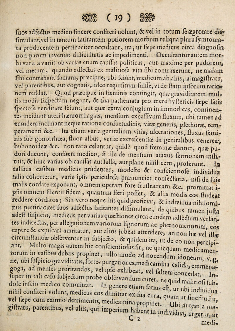 / fisos adfe£lus medico fincere confiteri nolunt, & vel in totum le aegrotare dis* fimulantjvel in tantum latitantem potiorem morbum reliqua plura lyintoma- ta producentem pertinaciter occultant, ita, ut faepe medicus circa diagnofm non parum inveniat difficultatis ac impedimenti, Occultanturautem mor¬ bi varii a variis ob varias etiam cauflas politicas, aut maxime per pudorem, vel metum, quando adfedtus ex malitiofa vita fibi contraxerunt, ne malam libi contrahant firmam, praecipue, ubi fciunt, medicum ab aliis, a magiftratu, vel parentibus, aut cognatis, ideo requifitum fuifle, vtde flatu iplorum ratio* nem reddat. Quod praecipue in fceminis contingit, quae graviditatem mul¬ tis modis fufpeftam negant, & fua pathemata pro merehyllericis fiepe latis ipeciofe venditare fciunt, aut qua extra conjugium in immodicas, continen¬ tes incidunt uteri haemorrhagias, menfiurn exceflivum fluxum, ubi tamen aci eumdem inclinant neque ratione confuetudinis, vitae generis, plethorte, tetri' peramenti &c. Ita etiam varia genitalium vitia, ulcerationes, fluxus femi¬ nis fub gonorrhoea, fluor albus, variae excrefcendae in genitalibus venerem, bubonoideae &c. non raro celantur, quid? quod foemin* dantur, qus pu¬ dori ducunt, confiteri medico, fi ille de menfium ataxiis fermonem infti- tuit, & hinc varias ob cauflas autfalfa, aut plane nihil certi, proferunt. In talibus cafibus medicus prudenter, modefte & confcientiofe individua talia cohortetur, varia ipfis periculofa praenunciet confedtaria, nifi de iliis malis cordate exponant, omnem operam fore fruflraneam &c. oromitrar i. > urget r, ut medi-