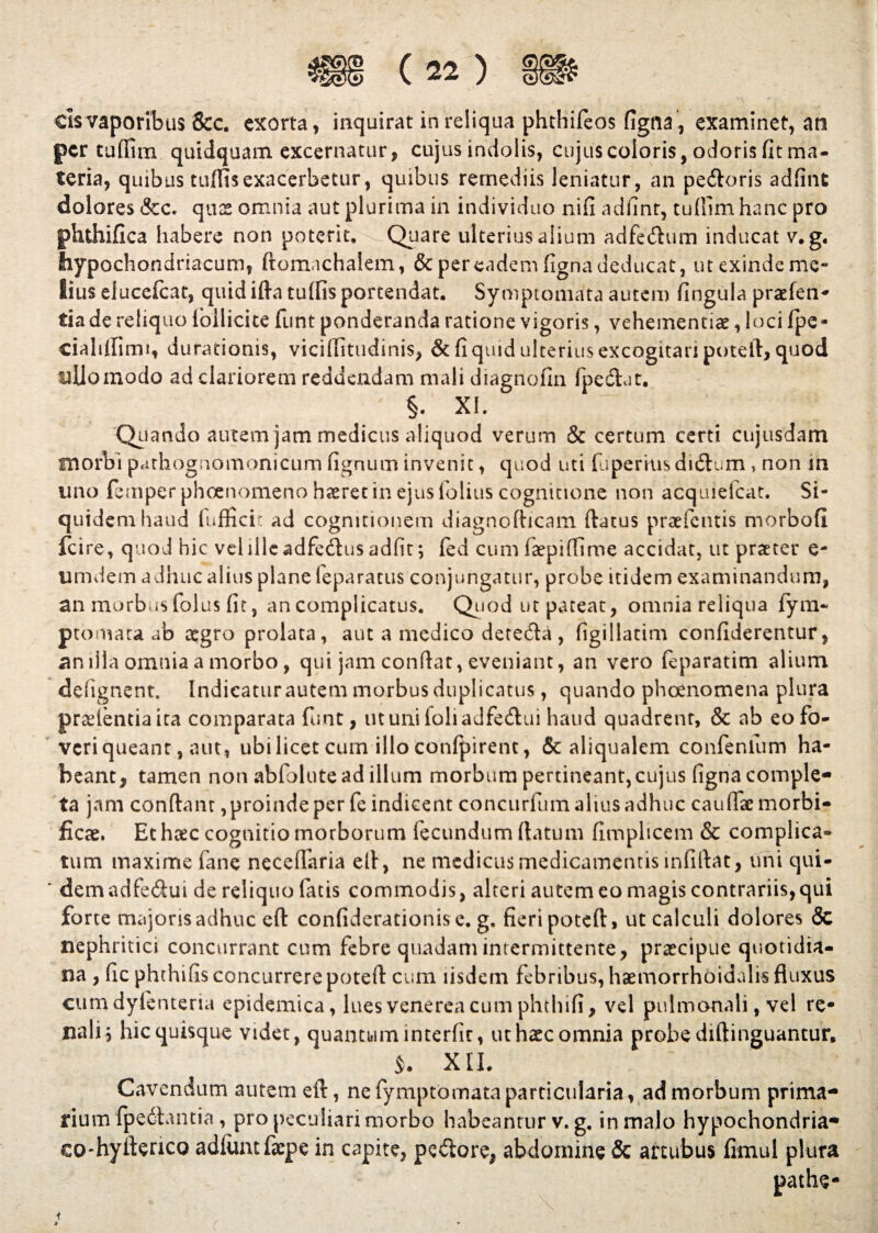 cis vaporibus &c. exorta, inquirat in reliqua phthifeos figna , examinet, an per tuffim quidquam excernatur, cujus indolis, cujus eoioris, odorisfitma- teria, quibus tufltsexacerbetur, quibus remediis leniatur, an pe&oris adfint dolores &c. quas omnia aut plurima in individuo nifi adfint, tuftlm hanc pro phthifica habere non poterit. Quare ulterius alium adfe&um inducat v.g. hypochondriacum, ftomachalem, & per eadem figna deducat, ut exinde me¬ lius elucefcat, quid ifta tulfis portendat. Symptomata autem fingula praefen- tia de reliquo follicite funt ponderanda ratione vigoris, vehementiae, loci fpe- cialilfimt, durationis, viciffitudinis, & fi quid ulterius excogitari poteft, quod ullo modo ad clariorem reddendam mali diagnofin fpedat. §. XI. Quando autem jam medicus aliquod verum & certum certi cujusdam morbi pathognoinonicum fignum invenit, quod uti fuperkisdi&um, non in uno femperphoenomenohairetinejusfioliuscogmtione non acquiefcat. Si¬ quidem haud fufficit ad cognitionem diagnofticam ftatus praefentis morbofi fcire, quod hic vel ille adfe&us adfit; led cum faepiffime accidat, ut praeter e- umdem adhuc alius plane feparatus conjungatur, probe itidem examinandum, an morbus folus fit, an complicatus. Quod ut pateat, omnia reliqua {ym- ptomata ab tegro prolata, aut a medico deteda , figillatim confiderentur, an illa omnia a morbo, qui jam confiat, eveniant, an vero feparatim alium defignent. Indicaturautemmorbusduplicatus, quando phoenomena plura pradentiaita comparata funt, utunifoliadfedui haud quadrent, & ab eo fo¬ veri queant, aut, ubi licet cum illo conlpirent, & aliqualem confenlum ha¬ beant, tamen non abfolute ad illum morbum pertineant, cujus figna comple¬ ta jam confiant, proinde per fe indicent concuriiim alius adhuc cauflae morbi- fiese. Et heee cognitio morborum fecundum (latum fimpheem & complica¬ tum maxime fane necefiaria ell, ne medicus medicamentis mfiftat, uni qui- ' dem adfedui de reliquo fatis commodis, alteri autem eo magis contrariis, qui forte majoris adhuc eft confiderationis e. g. fieri poteft, ut calculi dolores & nephritici concurrant cum febre quadam intermittente, prxeipue quotidia¬ na , fic phthifis concurrere poteft cum iisdem febribus, haemorrhoidalis fluxus cumdylenteria epidemica, luesvenereacumphthifi, vel pulmonali, vel re¬ nali \ hic quisque videt, quantum interfit, ut haec omnia probe diftinguantur. > XII. Cavendum autem eft, ne fymptomata particularia, ad morbum prima¬ rium fpe6lantia , pro peculiari morbo habeantur v. g. in malo hypochondria- eo-hyftenco adiimtfiepe in capite, pecore, abdomine & artubus fimul plura