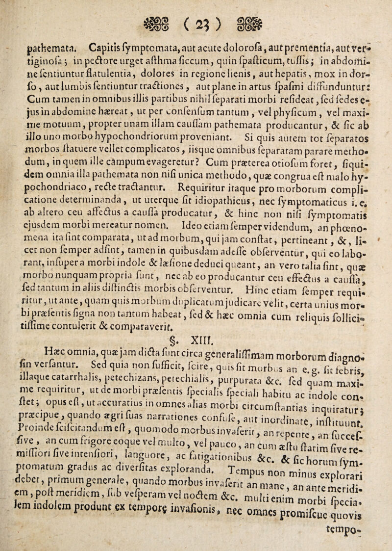 pathemata. Capitis fymptomata, aut acute dolorola, aut prementia, aut vef- tiginofi; in pedore urget afthraa ficcum, quin fpallicum, tufiis; in abdomi¬ ne fentiuntur flatulentia, dolores in regione lienis, authepntis, mox indor- fo, aut lumbis fentiuntur tradiones, autplane in artus fpafini diffunduntur: Cum tamen in omnibus illis partibus nihil leparati morbi refideat,ledledese- jus in abdomine hasreat, ut per conlenfum tantum , vel phyficum , vel maxi¬ me motuum, propter unam illam caudam pathemata producantur, & fic ab illo uno morbo hypochondriorum proveniant. Si quis autem tet fenaratos moroos llatuere veilet complicatos, iisque omnibus feparatam parare metho¬ dum, in quem ille campurnevageretur? Cum praeterea otiofum foret, fiqui- dem omnia illa pathemata non nifi unica methodo, quse congrua eft malo hy¬ pochondriaco , rede tradantur. Requiritur itaque pro morborum compli¬ catione determinanda, ut uterque fit idiopathicus, nec fymptomaticus i.e. ab altero ceu aflfedus a catifia producatur, & hinc non nifi fymptomatis ejusdem morbi mereatur nomen. Ideo etiamfemper videndum, anphceno- mena ita fint comparata, ut ad morbum, qui jam confiat, pertineant, &, li¬ cet non femper adfint, tamen in quibusdam adelfe obferventur, qui eo labo¬ rant, infupera morbi indole & larfione deduci queant, an vero talia fint, qu* morbo nunquam propria funt, nec ab eo producantur ceu effedus a caufia fed tantum in aliis diffindis morbis obferventur. Hinc etiam femper requi- ritur, ut ante, quam quis morbum duplicatum judicare velit, certa unius mor¬ bi praetentis figna non tantum habeat, ted& haec omnia curri reliquis follici- tifiime contulerit & comparaverit. §. XIII. Haec omnia, quae jam dida funt circa generaliffmam morborum diasno- fin venantur. Sed quia nonfufficit, fcire, quis fit morbus an e g fu febris illaquecatarrhalis, petechizans, peiechialis, purpurata &c. fed qtiam maxi¬ me requiritur, ut de morbi praetentis fpecialis fpeciali habitu ac indole con¬ flet; opus eft, ut accuratius in omnes alias morbi circumflandas inquiratur? praecipue,quando «gr.fuas narrationes confufc, aut inordinate, inft.tuunf I roindcfulcitandumefi , quomodo merbusmvaferit, an repente, an fuccef five , an cum frigore eoque vel multo vel pauco, an cum «ftu fiatim five re* mifilorifiveinrenfion, languore, ac fatigationibus &c. & fic horum ptomarum gratias ac diverlna, exploranda. Tempus non minus expleri debet, primum generale, quando morbus invideri. an mane, an an,eme d em, pol! meridiem, It.b velperam vel noflem &c. mulii enim morbi fpecia. lem indolem produnt b tempors invidionis, „« omnes promifeue quo*. tempo-