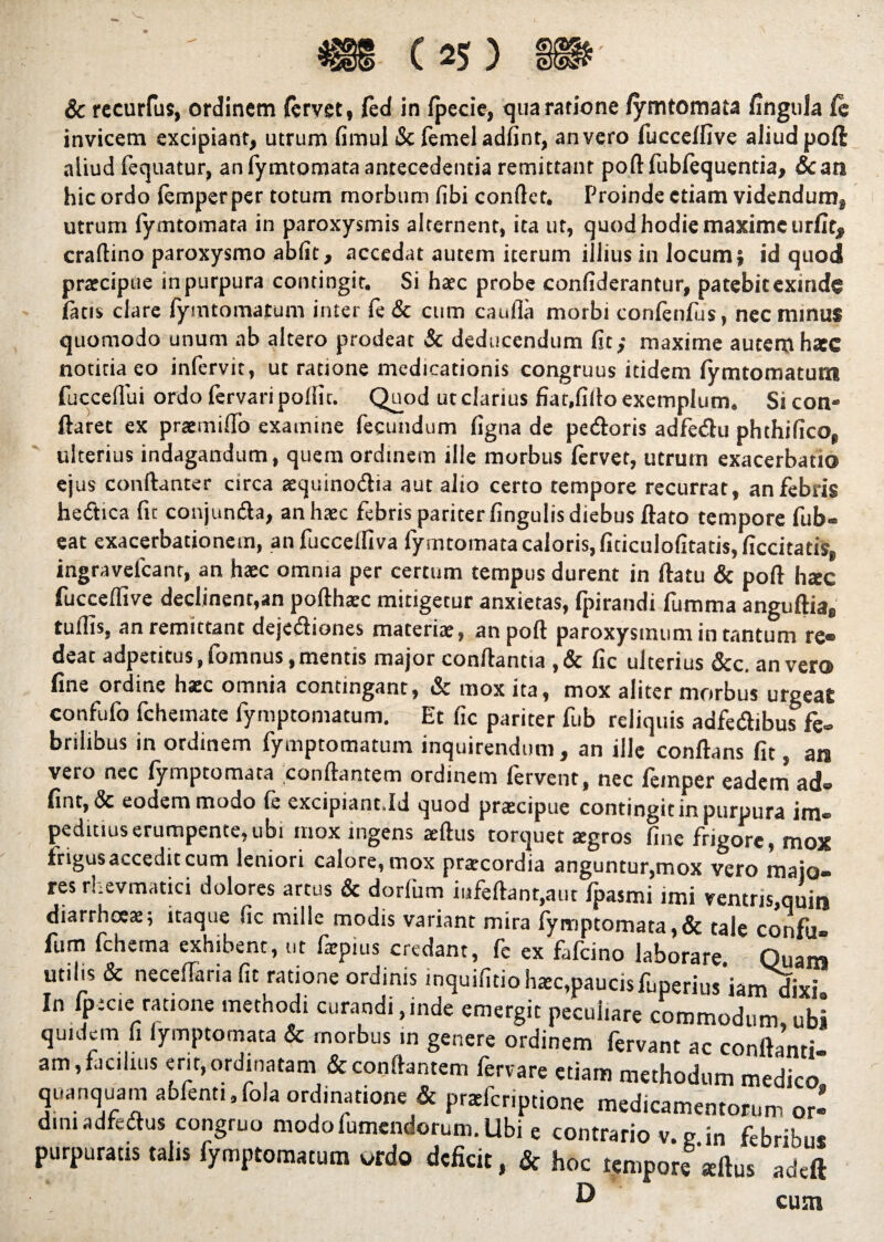 & rccurfus, ordinem fervet, fed in fpecie, qua ratione fymtomata fingula fe invicem excipiant, utrum fimul tScfemeiadfint, an vero fucceffive aliud poft aliud fequatur, an fymtomata antecedentia remittant poftfublequentia, &an hic ordo femperper totum morbum fibi conflet. Proinde etiam videndum, utrum fymtomata in paroxysmis alternent, ita ut, quod hodie maxime urfit# craftino paroxysmo abfit, accedat autem iterum illius in locum j id quod prarcipue in purpura contingit. Si haec probe confiderantur, patebit exinde latis clare fymtornatum inter fe & cum cauda morbi confenfus, nec minus quomodo unum ab altero prodeat & deducendum fit; maxime autem hatc notitia eo infervit, ut ratione medicationis congruus itidem fymtomatum fucceffui ordo fervari podic. Quod ut clarius fiat,fido exemplum» Si con¬ flaret ex pramiffo examine fecundum figna de petftoris adfedu phthifico, ulterius indagandum, quem ordinem ille morbus fervet, utrum exacerbatio ejus conftanter circa aquino&ia aut alio certo tempore recurrat, an febris he&icafit conjunfta, an haec febris pariter fingulis diebus flato tempore fub- eat exacerbationem, anfuccelfiva fymtomata caloris, ficiculofitatis, ficcitatis, ingravefcant, an haec omnia per certum tempus durent in flatu & poft hac fuccefiive declinent,an pofthaec mitigetur anxietas, fpirandi fumma anguftia8 tuflis, an remittant dejetftiones materiae, an poft paroxysmum in tantum re¬ deat adpetitus.fomnus .mentis major conflantia ,& fic ulterius &c. an vero fine ordine hac omnia contingant, & mox ita, mox aliter morbus urgeat confufo fchemate fymptomatum. Et fic pariter fub reliquis adfedibus fe» brilibus in ordinem fymptomatum inquirendum, an ille conflans fit, an vero nec fymptomata conflantem ordinem fervent, nec feinper eadem ad» fine, & eodem modo fe excipiant.Id quod pracipue contingit in purpura im® peditiuserumpente,ubi mox ingens aftus torquet agros fine frigore, mox frigusaccedit cum leniori calore, mox pracordia anguntur,mox vero majo¬ res rLevmatici dolores artus & dorfiim iufeftanr,aut fpasmi imi ventris,quin diarrhoea; itaque fic mille modis variant mira fymptomata,& tale confu» fum fchema exhibent, ut fapius credant, fe ex fafeino laborare. Quam utilis & necefiaria fit ratione ordinis inquifitio hac,paucisfuperius iam dixu In fpecie ratione methodi curandi,inde emergit peculiare commodum ubi quidem fi fymptomata & morbus in genere ordinem fervant ac conftanti- am, facibus erit, ordinatam & conflantem feriare etiam methodum medico quanquam abfenti.fola ordinatione & praferiptione medicamentorum or¬ dini adfedlus congruo modofumendorum. Ubi e contrario v.p in febribus purpuratis talis fymptomatum vrdo deficit, & hoc tempore aftus adeft ^ cum