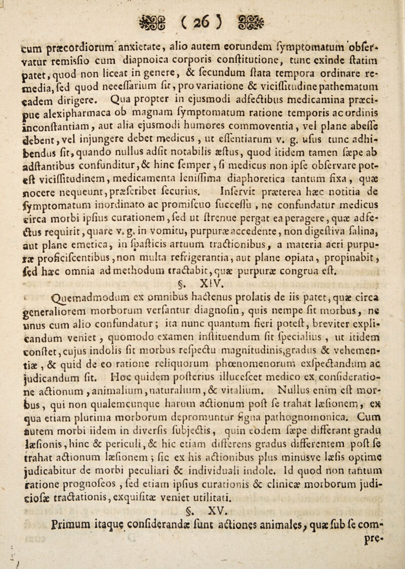 tum praecordiorum anxietate, alio autem eorundem fymptomatum obfets vatur remisfio cum diapnoica corporis conftitutione, tunc exinde ftatim patet,quod non liceat in genere, & fecundum flata tempora ordinare re* media, fed quod neceflarium fir, pro variatione & viciffitudinepathematum eadem dirigere. Qua propter in ejusmodi adfedibus medicamina prceci- pue alexipharmaca ob magnam fymptomatum ratione temporis ac ordinis inconftantiam, aut alia ejusmodi humores commoventia, vel plane abeffe debent,vel injungere debet medicus, ut eflentiarum v. g. ufus tunc adhi¬ bendus fit, quando nullus adfit notabilis aeftus, quod itidem tamen faepe ab adftantibus confunditur ,& hinc femper,fi medicus non ipfe ohfervare pot- «ft viciffitudinem, medicamenta leniffima diaphoretica tantum fixa , quae nocere nequeunt,praffcribet fecurius. Infervic praeterea haec notitia de fymptomatum inordinato ac promifcuo fucceflh , ne confundatur medicus circa morbi ipfins curationem ,(ed ut flrenue pergat ea peragere, quae adfe- &us requirit, quare v.g. in vomitu, purpurae accedente, nondigefliva falina, aut plane emetica, in fpaflicis artuum tradionibus, a materia acri purpu¬ rae proficifcentibus, non multa refrigerantia, aut plane opiata, propinabit, fed haec omnia ad methodum cradabit,qua? purpuree congrua efl. §. XIV. Quemadmodum ex omnibus hadenus prolatis de iis patet,quae circa generaliorem morborum verfantur diagnofin, quis nempe fit morbus, ne unus cum alio confundatur; ita nunc quantum fieri potefl, breviter expli¬ candum veniet, quomodo examen inflituendum fit fpecialius , ut itidem conflet,cujus indolis fit morbus refpedu magnitudinis,gradus & vehemen¬ tiae , & quid de eo ratione reliquorum phaenomenorum exfpedandum ac judicandum fit. Hoc quidem poflerius illucefcet medico ex confideratio- ne adionum ,animalium,naturalium,& vitalium. Nullus enim efl mor¬ bus, qui non qualemcunque harum adionum pofl fe trahat ladionem, qx qua etiam plurima morborum depromuntur figna pathognoinonica. Cum aurem morbi iidein in diverfis fubjedis, quin eodem fepe differant gradu laefionis,hinc & periculi,& hic etiam differens gradus differentem pofl fe trahat adionum laefionem; fic ex his adionibus plus minusve laelis optime judicabitur de morbi peculiari & indi viduali indole. Id quod non tafitum ratione prognofeos , fed etiam ipfius curationis & clinica? morborum judi- dofae tradationis,exquifitae veniet utilitati. §. XV. Primum itaque confiderands fune adiones animales; quae fub fe com- pre* ' . V ? ■' ' , -