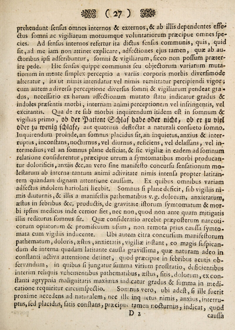 prehendunt fenfus omnes internos & externos ,& ab illis dependentes effe* cius fomni ac vigiliarum motuumque voluntariorum praecipue oninesfpe* cies» Ad fenfus internos refertur ita didus fenfus communis, quis, quid fit.,ad me iam non attinet explicare, adfediones ejus tamen, quae ab au« dtonbus ipfi adfcribuntur, fomni & vigiliarum, ficco non polTum praeter¬ ire pede. Hic fenfus quippe communis feu objectorum variarum muta* donum in mente fimpJex perceptio a variis corporis morbis diverfimodc alteratur , ita ut nimis incendatur vel nimis remittatur percipiendi vigor i cum autemadiveda perceptione diverfus fomni & vigiliarum pendeat g(a* du-s, neceflario ex harum affe&ionum mutato flatu indicatur gradus & indoles pneientis morbi, internam animi perceptionem vel infringentis, vel excitantis. Qua de re fub morbis inquirendum itidem eft in fomnum & vigihas primo, oh Der patient l)flbe ot)a mfttp ob a $u t>iel ODcr Ju ttenlg jd)lctffy aut quatenus defk&at a naturali confueto fomno. Inquirendum proinde,an fomnus placidus fit,an inquietus, anxius & inter¬ ruptus ,inconflans,no&urnus,vel diurnus, reficiens, vel delafians, vel in¬ termedius; vel an fomnus plane deficiat, & fic vigiliae in eadem ad fomnum relatione confiderentur, praecipue utrum a fymtomatibus morbi producan¬ tur doJorificis, anxiis &c.an vero fine manifefto concurfu fenfationum mo¬ le ft arum ab interna tantum animi activitate nimis intenfa propter latitan¬ tem qnandam dignam attentione caudam. Ex quibus omnibus variam adfedhis indolem hariolari licebit, Somnus fi plane deficit, fub vigiliis ni¬ mis diuturnis,& iliis a manifedis p3.thematj.bt1s v.g.dolorum, anxietatum^ rdlus in febribus &c, produClis, de gravitate iftorum fymtomatum & mor¬ bi ipfitis medicus inde cernor fiet,nec non,quod non ante quam mitigatis illis rediturus fomnus fit. Quae confideratio arcebit preepoflerum narcoti¬ corum opiatorum & promifouum ufum , non remota prius cauda fymto- mata cum vigiliis inducente. Ubi autem citra coacurfum ma nile (iorum pathematum,doloris,aedus,anxietatis,vigili» indant, eo magis fufpican- dum de interna quadam latitante cauda gravidi ma, quae naturam adeo in conflanti a diva attentione detinet, quod praecipue in febribus acutis ob- fervandum, in quibus fi jungatur fomma virium prodratio, deficientibus interim reliquis vehementibus pathematibus, aeftus, fitis, dolorum , ex con¬ flanti agrypnia malignitatis maximus indicatur gradus & fumma in medi¬ catione requiritur cireumfpe&io* Somnus vero, ubi adeft , fi ilje fuerjt proxime accedens ad naturalem, nec ille inq netus nimis, anxius,interru¬ ptus, fed placidu.Sj fatis conflans jjpracipiu. tamen nodurnus^ indicat, quod ^ 1 caufla