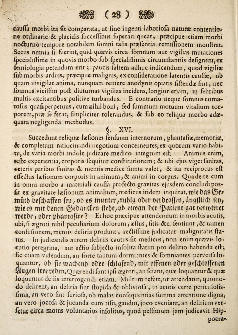 ffaufla morbi ita fit comparata, ut fine ingenti Iaboriofa naturae contentio¬ ne ordinarie & placidis fucccffibus (uperari queat, praecipue etiam morbi nodurno tempore notabilem fomni talis praefentia remiffionem mondrar. Secus omnia fi fuerint,quid quaevis circa fomrium aut vigilias mutationes ipecialiffime in quovis morbo fub fpecialiflimis circumdandis defignent,cx femiologia petendum erit; paucis faltem adhuc indicandum, quod vigiliae fiib morbis arduis, praecipue malignis, exconfideratione latentis caudae, ob quam invigilat anima, nunquam temere anodynis opiatis fidendae fint, nec fbmnus viciilim poft diuturnas vigilias incidens, longior etiam, in febribus inultis excitantibus pofitive turbandus. E contrario neque fomnuscoma- tofus quafi-perpetuus, cum nihil boni, fed fummum motuum vitalium tor¬ porem, prae fe ferar, (impliciter tolerandus, & fub eo reliqua morbo adae¬ quata negligenda methodus, §. xvr. Succedunt reliquae laefiones fenfuum internorum , phantafiae,memoriae, & completum ratiocinandi negotium concernentes,ex quorum vario habi¬ tu, de varia morbi indole judicare medico integrum eft, Animus enim, tedc experientia, corporis fequitur conditutionem; & ubi ejus viget fanitas, ceteris paribus fauitas & mentis medice fumta valet, & ita reciprocus eft effedus laefionum corporis in animum, & animi in corpus. Qua de re cum in omni morbo a materiali cauda profedo gravitas ejusdem concludi pos* fit ex gravitate laefionum animalium,medicus itidem inquirat, muti) befcfcaffen fei>, ob munter,rul)ig obcr ^crbvoffcn/dnalllicl) fet>, ttiees mrt Dencn ©eDancfen (IcfiC/Ob etroan bcr patient juwwrtoimt fflCfbc > oDcr pbontoftrc ? Et hoc praecipue attendendum in morbis acutis, ubi,fi aegroti nihil peculiarium dolorum,aedus, (itis &c. fentiunt ,& tamen confufionem, mentis deliria produnt, redifiime judicatur malignitatis da¬ tus, In judicandis autem deliriis cautus fit medicus, non enim quavis lo¬ cutio peregrina, aut adio fubjedo infolita datim pro delirio habenda eft; fic etiam videndum, an forte tantum dormi:ntes & fomniantes perver(a lo¬ quantur, ob fie maebent) oDer fd)lqfent>, mtt effenen oDer gtfcbloffenen SfUglft irre WberuQuaerendi funt ipfi aegroti, an fciant, quae loquantur & quae loquuntur de iis interrogandi etiam. Multum refert, ut attendatur, quomo¬ do delirent, an deliria fint dupida & oblivioia, in acutis certe periculofis- fima, an vero fint furio(a,ob malas confequentias fumma attentione digna, an vero jocofa & jucunda cum rifu, gaudio, joco eveniant, an delirium ver- f$tur circa motus voluntarios infolitos, quod peffimurn jam judicavit Hip- pocra*