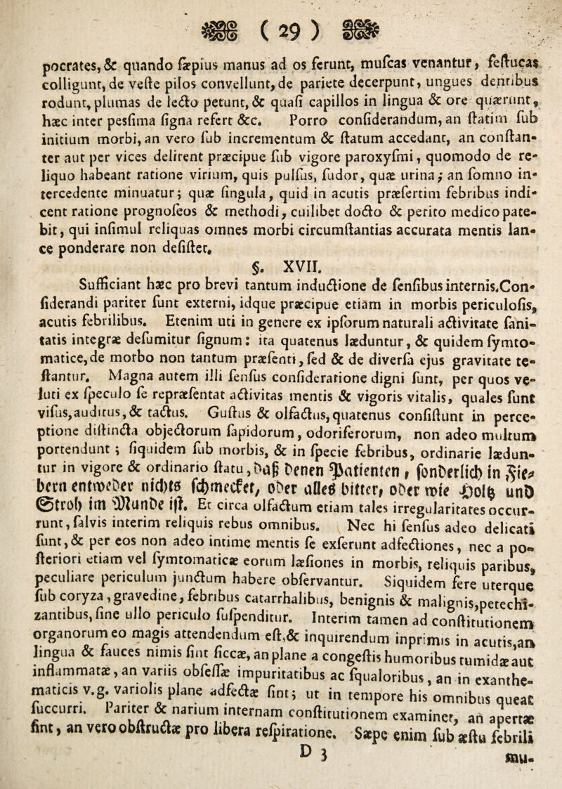 pocrates,& quando faepius manus ad os ferunt, mufeas venantur, fellucas colligunt, de velle pilos convellunt,de pariete decerpunt, ungues dentibus rodunt, plumas de le<5ta petunt, & quali capillos in lingua & ore quaerunt, haec inter pesfima figna refert &c. Porro confiderandum, an flatim fub initium morbi, an vero fub incrementum & flatum accedant, an conflan- ter aut per vices delirent praecipue fub vigore paroxyfmi, quomodo de re¬ liquo habeant ratione virium, quis pullus, fudor, quae urina; an fomno in¬ tercedente minuatur; quae fingufa, quid in acutis praefertim febribus indi¬ cent ratione prognoleos & methodi, cuilibet do6to & perito medico pate¬ bit , qui infimul reliquas omnes morbi circumilantias accurata mentis lan¬ ce ponderare non defiflet, §. XVII. Sufficiant haec pro brevi tantum indudlione de fenfibus internis.Con» fiderandi pariter funt externi, idque praecipue etiam in morbis periculofis, acutis febrilibus. Etenim uti in genere ex iplbrum naturali adlivitate lani- tatis integrae defumitur fignum: ita quatenus laeduntur, & quidem fymto- matice,de morbo non tantum praefenti,fed & de diverfa ejus gravitate te- llantur. Magna autem ilii fenfus confiderarione digni funt, per quos ve- luti ex fpeculo fe repraefentat a&ivitas mentis & vigoris vitalis, quales funt vifus,auditus, & tailus. Guflus & olfadus,quatenus confidunt in perce¬ ptione dilhncla objeiflorum fapidorum, odoriferorum, non adeo multum portendunt; fiquidem fub morbis, & in fpecie febribus, ordinarie hedun- tur in vigore & ordinario flatu, ba§ benen ^«tiemen, fonberlid) in Siu bern entnoebec nicbts fdjmecfer, ober aHeg bitter, ober tt>te #o!fe unD (Strol) iiH 'DJlunbc ijl. Et circa olfadlum etiam tales irregularitates occur¬ runt, falvis interim reliquis rebus omnibus. Nec hi fenfus adeo delicati funt, & per eos non adeo intime mentis fe exierunt adfeifliones, nec a po*» fleriori etiam vel fymtomaticae eorum laefiones in morbis, reliquis paribus peculiare periculum jundhim habere obfervantur. Siquidem fere uterque fub coryza,gravedine,febribus catarrhalibus, benignis & malignis,petechi- zantibus, fine ullo periculo fufpendin.r. Interim tamen ad conflitutionem organorum eo magis attendendum efl,& inquirendum inprim.s in acutis aa lingua & fauces nimis fi,n ficcae, an plane a congeflis humoribus tumidaeaut inflammatae, an varus obfeffie impuritatibus ac fqualoribus, an in exanthe., maticisv.g.variolis plane «£* fint; ut i„ Ipore toUSTiSL fuccurri. 1 ar.ter & nanum internam conflirutionem examiner, an apert* nnt, an vero obfuu&e pro libera refpiratione. Saepe enim fub seflu febrili ^ J mu-