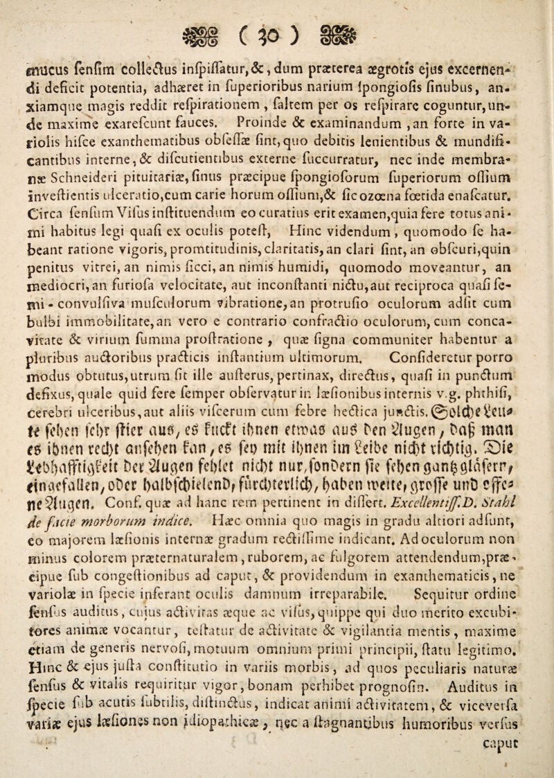 gmicus fenfim colledlus inlpifTatur,&,dum praeterea aegrotis ejus excernen* di deficit potentia, adhaeret in fuperioribus narium Ipongiofis finubus, an- xiamque magis reddit relpirationem , faltem per os refpirarc coguntur, un¬ de maxime exarefeunt fauces. Proinde & examinandum ,an forte in va- riolis hifce exanthematibus obfefiae fine, quo debitis lenientibus & mundifi- cantibus interne,& difeutientibus externe fuccurratur, nec inde membra- nae Schneideri pituitaria, fintis praecipue fpongioforum fuperiorum oflium inveftientis ulceratio,cum carie horum offium,& ficozosna foetida enalcatur. Circa fenfum Vifusinftituendmn eo curatius erit examen,quia fere totusani- rni habitus legi quali ex oculis pote Id, Hinc videndum, quomodo fe ha¬ beant ratione vigoris, promtitudinis, claritatis, an clari fint, an obfcuri,quin penitus vitrei, an nimis ficci, an nimis humidi, quomodo moveantur, an mediocri, an furiofa velocitate, aut inconftanti nidlu,aut reciproca quafife- Bii - convnlilva mufculorum vibratione,an protrufio oculorum adiit cum bulbi immobilitate,an vero e contrario confradiio oculorum, cum conca¬ vitate & virium fumma proflxatione , quae ligna communiter habentur a pluribus nudioribus pradticis initantium ultimorum. Confideretur porro modus obtutus,utrum fit ille auflerus, pertinax, diredtus, qtiafi in pundlunv defixus, quale quid fere femper obfervatur in lanionibus internis v.g. phthifi, cerebri ulceribus,aut aliis vifcerum cum febre hedtica juft<ftis.@old)e^Cil* te fehen fcl)r fiter au i, cS fticft ibnen etroas au$ ben 2lugtn, Daj; mati i&nen recl)t anfeben fan,e6 feo mtt iljnen im Seibc nid)t tld)tig. SDie EMaftuflfdt t)er2lugen fefilet nidtt nurJonOern |le fefycngan^gldfertv einacfaden/ODcr balbfcbidenD, furc&tevlidfr, fyaben roeitogroffe tmt) ejfc^ flC?(ugCfl. Conf. quae ad hanc rem pertinent in difiert. ExceUentiJf.D. Stahl de fteie morborum indice. Idaee omnia quo magis in gradu altiori adfunt, eo majorem laclionis internae gradum redii (fime indicant. Ad oculorum non minus colorem praeternacuralem,ruborem, ac fulgorem attendendum,prae¬ cipue fub congeftionibus ad caput, & providendum in exanthematicis, ne variolae in fp.ecie inferant oculis damnum irreparabile. Sequitur ordine fenfiiS auditus, cujus adiiviras aeque ac vilus,quippe qui duo merito excubi¬ tores animae vocantur, tefhmir de adiivitate & vigilantia mentis, maxime etiam degeneris nervofi, motuum omnium primi principii, flatu legitimo. Hmc & ejus jufta conftitutio in variis morbis, ad quos peculiaris naturae ienfus & vitalis requiritur vigor,bonam perhibet prognofin. Auditus in fpecte fub acutis lubtilis, diftindius, indicat animi adlivitatem, & viceverfa variae ejus ice fio nes non idiopathica> nec a liagnantibus humoribus verfus r caput