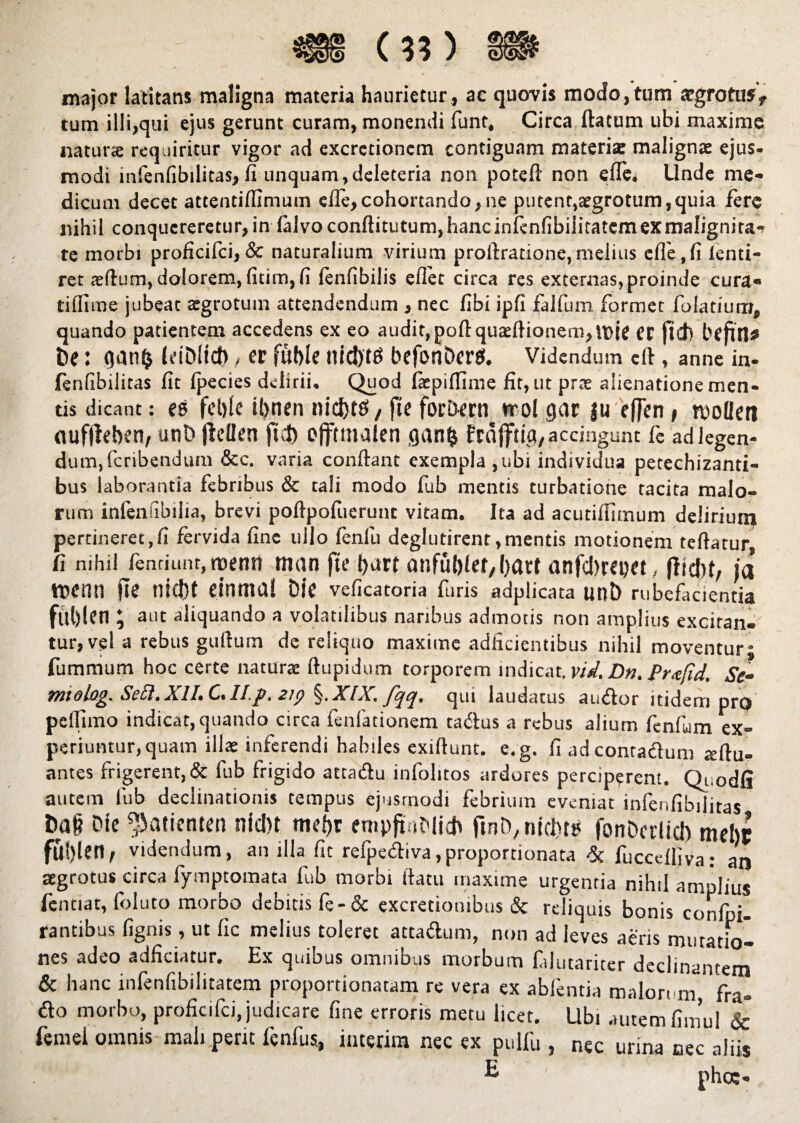 major latitans maligna materia haurietur, ac quovis modo,tum argrotus* tum illi,qui ejus gerunt curam, monendi funt, Circa flatum ubi maxime natura» requiritur vigor ad excrctionem contiguam materia: malignae ejus¬ modi mfenfibilitas,fi unquam,deleteria non poteft non efle. Unde me¬ dicum decet attentifllmum efle,cohortando,ne putent,aegrotum,quia fere nihil conquereretur, in lalvoconftitutum, hanc infenfibiiitatem ex malignita¬ te morbi proficilci, & naturalium virium proftratione,melius efle,fi lenti- ret :eflum, dolorem, fitim, fi lenfibilis eflet circa res externas, proinde cura» tiflime jubeat aegrotum attendendum , nec libi ipfi falfum formet folatium, quando patientem accedens ex eo audit, pofl quaeflionem,U)it ec [id) bcfttl* t»e: qan$ IdMtcb, er fuble nidyte befon&ers. Videndum cft, anne in- fenfibilitas fit fpecies delirii. Quod fiepiffime fit, ut prae alienatione men¬ tis dicant: es fcfilc ii)nen nicfets, fte forD^m trol gar gu effen t n)ollen aufffeben, unD ftdlen fut> ojftmalen gan$ frajftig, accingunt fe ad legen¬ dum, feribendum &c. varia conflant exempla , ubi individua petechizanti- bus laborantia febribus & tali modo fub mentis turbatione tacita malo¬ rum infenfibilia, brevi poflpofuerunc vitam. Ita ad acutifflmum delirium pertineret,fi fervida fine ullo fenfu deglutirent,mentis motionem teftatur fi nihil lendunt, menti man fte flurf anfublet/bflrt anfebrepet, ffidit, ja ttjenn jte tlicbt eintiml Die veficatoria furis adplicata unt) rubefacientia fftblen; aut aliquando a volatilibus naribus admotis non amplius exciran-' tur,ve! a rebus gufturn de reliquo maxime adficientibus nihil moventur* fummum hoc certe naturae ftupidum torporem indicat.vid. Dn. Prafid. Se¬ rmo log. SeR.XlI. C,II.p. 2ip XIS, qui laudatus audor itidem pro pellimo indicat, quando circa fenfationem cadus a rebus alium fenfuim ex¬ periuntur, quam illae inferendi habiles exiftunt. e.g. fi adcontaduni «ftu- antes frigerent, & fub frigido aetadu infolitos ardores perciperent. Qt.odfi autem fub declinationis tempus ejusmodi febrium eveniat infenfibiiitas Ca§ Cie ^atientett nicl)t mcbr empftnMidt ftnC^icbt» fonDcrlici) mebe fu!)len, videndum, an illa fit refpediva,proportionata fuccdliva: at| aegrotus circa fymptomata fub morbi flatu maxime urgentia nihil amplius fcntiar, foluto morbo debitis fe-& excretionibus & reliquis bonis confpi- rantibus fignis, ut fic melius toleret attadum, non ad leves aeris mutatio¬ nes adeo adficiatur. Ex quibus omnibus morbum fflutariter declinantem & hanc infenfibiiitatem proportionatam re vera ex abfentia malorum fra» do morbo, proficifci, judicare fine erroris metu licet. Ubi autem fimu! 6c femel omnis mali perit fenfus, interim nec ex pulfu , nec urina oec aliis k phoc-