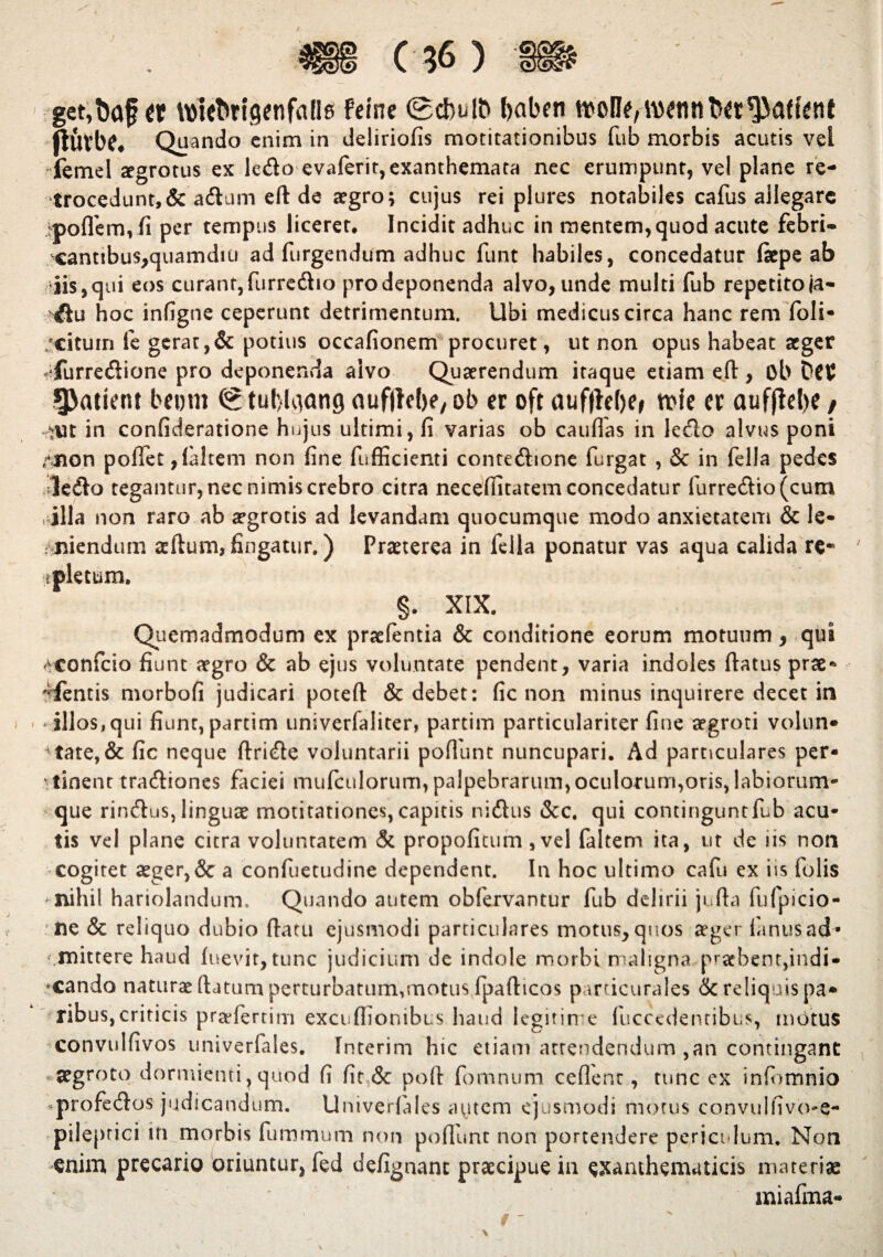 get,baj?« tt)ieftttgenfalle Felne 0dbul& Ijaben woHf/WennM^affint ftiixbc. Quando enim in deliriofis motitationibus fub morbis acutis vel femel aegrotus ex ledo evaferit,exanthemata nec erumpunt, vel plane re¬ trocedunt, & adum ed de aegro; cujus rei plures notabiles cafus allegare }pofl'em,fi per tempus liceret. Incidit adhuc in mentem,quod acute febri- cantibus,quamdiu ad Turgendum adhuc funt habiles, concedatur fiepe ab iis, qui eos curant, furredio pro deponenda alvo, unde multi fub repetito ja- du hoc infigne ceperunt detrimentum. Ubi medicus circa hanc rem foli- /cituin fe gerat,& potius occafionem procuret, ut non opus habeat aeger ^furredione pro deponenda alvo Quaerendum itaque etiam eft, ob DCU patient beem 0 tuf>Liang aufilcbe, ob er oft auffWw n>fe a aufflebe / W in confideratione hujus ultimi, fi varias ob caudas in ledo alvus poni Anon podet,(altem non fine fufficienti contedione furgat , & in fella pedes ledo tegantur,necnimiscrebro citra necefiltatem concedatur furredio (cum , illa non raro ab aegrotis ad levandam quocumque modo anxietatem & le- Miiendum acftum, fingatur.) Praeterea in fella ponatur vas aqua calida re* tpletum. §. XIX. Quemadmodum ex praefentia & conditione eorum motuum, qui /conficio fiunt aegro & ab ejus voluntate pendent, varia indoles datus prae* Ufentis morbofi judicari poted & debet: fic non minus inquirere decet in * illos, qui fiunt, partim univerfaliter, partim particulariter fine aegroti volun* Htate,& fic neque dride voluntarii pofilint nuncupari. Ad particulares per¬ tinent tradiones faciei mufculorum, palpebrarum,oculorum,oris, labiorum¬ que rindus,linguae motitationes,capitis nidus &c. qui continguntfub acu¬ tis vel plane citra voluntatem & propofitum , vel faltem ita, ut de ns non cogitet aeger,& a confuetudine dependent. In hoc ultimo cafu ex iis folis * nihil hariolandum. Quando autem ob fervantur fub delirii juda fufpicio- ne & reliquo dubio datu ejusmodi particulares motus, quos aeger fi mus ad* .mittere haud luevit, tunc judicium de indole morbi maligna praebent, indi - 'Cando naturae datum perturbatum,motus fpadicos particurales & reliquis pa¬ ribus, criticis praefertim excudionibus haud legitin e fuccedentibus, mOtUS convulfivos univerfales. fnterim hic etiam attendendum ,an contingant aegroto dormienti, quod fi fit & pod fomnum cedent, tunc ex infomnio ^profedos judicandum. Univerfales aytem ejusmodi morus convulfivo-e- pileprici in morbis fummum non podunt non portendere periculum. Non enim precario oriuntur, fed defignant praecipue in exanthematicis materiae miafma-