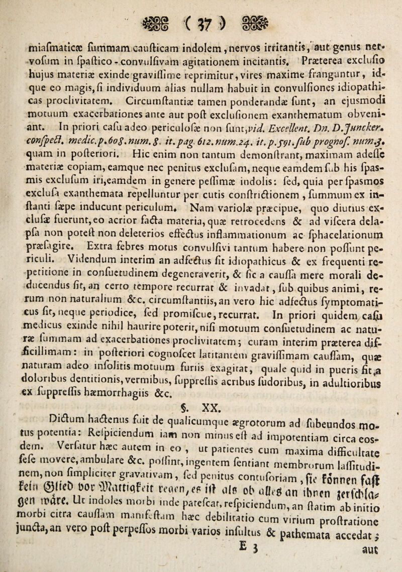 miafmaticnc fuinmam caudicam indolem, nervos irritantis, aut genus ner- vofum in fpaftico - convulfivam agitationem incitantis* Praeterea exclufio hujus materiae exinde graviffime reprimitur, vires maxime franguntur, id* que eo magis,fi individuum alias nullam habuit in convulfiones idiopathi¬ cas proclivitatem. Circumdantia tamen ponderandae funt, an ejusmodi motuum exacerbationes ante aut poft exclufionem exanthematum obveni¬ ant. In priori cafu adeo periculofae non funt,vid. Excellent. Dn. D.Juncker'• confpeft. medic.p^og.num.g, it.pag, 612.num.24* it.p.fyi.febprognof. num.3% quam in pofieriori. Hic enim non tantum demonftrant, maximam adefie materiae copiam, eamque nec penitus exclufam,neque eamdemfub his fpas- mis exclufum iri,eamdem in genere pefiimae indolis; fed, quia perfpasmos excluft exanthemata repelluntur per cutis conftrtdionem ,fummumex in¬ flanti faepe inducunt periculum* Nam variolae praecipue, quo diutius ex- clufae fuerunt, eo acrior fada materia, quae retrocedens & ad vifcera dela- pla non poteft non deleterios effectus inflammationum ac fphacelationum praefagire, Extra febres motus convulfivi tantum habere non poffunt pe¬ riculi. Videndum interim an adfedus fit idiopathicus & ex frequenti re* petitione in confuetudinem degeneraverit, & fic a caufla mere morali de¬ ducendus fit, an certo tempore recurrat & invadar, fub quibus animi, re* lum non naturalium Scc, circumflandis,an vero hic adfedus fymptomati- cus fir, iieq ie periodice, fed promifeue, recurrat. In priori quidem cafii .medicus exinde nihil haurire poterit, nifi motuum confuetudinem ac natu¬ rae luminam ad exacerbationes proclivitatem 5 curam interim praeterea dif¬ ficillimam : in pofteriori cognoicet latitantem graviffimam cauffam, quae naturam adeo infolitis motuum funis exagitat, quale quid in pueris fit,a doloribus dentitionis, vermibus, fupprefiis acribus fudoribus, in adultioribus ex luppreffis haemorrhagiis &c. AA, Didum hadenus fuit de qualicumque aegrotorum ad fubeundos mo¬ tus potentia: Respiciendum iam non minusefl ad impotentiam circa eos¬ dem. Vertitur h*c autem in eo , ut patientes cum maxima difficultate iefe movere,ambulare &c. pofimr, ingentem fentiant membrorum laffitudi- nem, non fimplicicer gravativam, fed penitus contuforiam .fu» fSntien fhft fetn ©l«t> bov VMmfdt mu'n,efiUi ui« obolis an ibntn j?rfcb{j! fien iPflre. Ut indoles mo.bunde patefear, refpiciendum, an ftatim ab initio morbi citra cau/lavn mamfoftam haec debilitatio cum virium proftrationc jun&a,an veropoftperpeffosmorbi varios infultus & pathemata accedat,* E l aut I