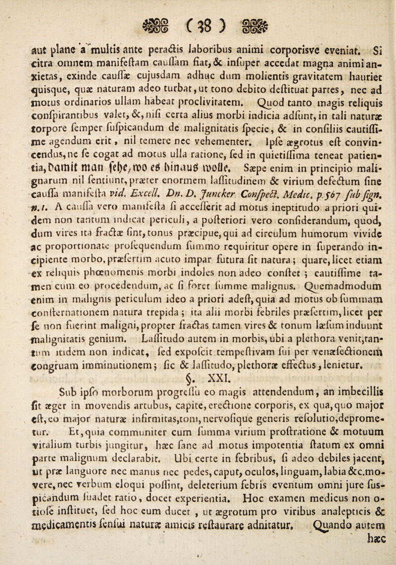 aut plane a multis ante pera&is laboribus animi corporisve eveniat. Si citra omnem manifeftam cauflam fiat,& infijper accedat magna animi an¬ xietas, exinde caufiae cujusdam adhuc dum molientis gravitatem hauriet quisque, quae naturam adeo turbat,ut tono debito deftituat partes, nec ad motus ordinarios ullam habeat proclivitatem. Quod tanto magis reliquis confpirantibus valet, certa alius morbi indicia adfiinr, in tali naturae torpore femper fufpicandum de malignitatis fpecie, & in confiliis cautiffi- me agendum erit, nil temere nec vehementer, lpfe aegrotus eft convin- ccndus^ne fe cogat ad motus ulla ratione, fed in quietiflima teneat patien¬ tia, DiUtlit muti fcf)C/tt>0 l)innu$ U>oOe. Saepe enim in principio mali¬ gnarum nil fentiunr, praeter enormem laffitudinem & virium defe&um fine caufla manifctta vid. ExcelL Dn. D. Juncker Confpeft. Medie, pfdy fubfign. #./• A caufla vero manifefla fi acceflerit ad motus ineptitudo a priori qui¬ dem non tantum indicat periculi, a pofieriori vero confiderandum, quod, dum vires ita fraclae finr, tonus praecipue, qui ad circulum humorum vivide $c proportionale profequendum fummo requiritur opere in fuperando in¬ cipiente morbo.praeferum acuto impar futura fit natura; quare,licet etiam ex reliquis pheenomenis morbi indoles non adeo confiet ; cautiffime ta¬ men cum eo procedendum, ac fi fo ret lumme malignus. Quemadmodum enim in malignis periculum ideo a priori adefi,quia ad motus obfummam confternationem natura trepida; ita alii morbi febriles prrefertim,licet per fe non fuerint maligni, propter fratfias tamen vires & tonum Isium induunt malignitatis genium. Laflitudo autem in morbis, ubi a plcthora venit,ran- tum indem non indicat, fed expofeit tempefiivam fui per venatfe&ioncm congruam imminutionem; fic & laflitudo, plethorae effeftus, lenietur. §. XXL Sub ipfo morborum progreffu eo magis attendendum, an imbecillis fit aeger in movendis arcubus, capite, erecfiione corporis, ex qua,quo major cft,eo major naturae infirmitas,toni, nervofique generis refolutio,deprome¬ tur. Et,quia communiter cum fumma virium proftratione & motuum viralium turbis jungitur, haec fane ad motus impotentia ftatum ex omni parte malignum declarabit. Ubi certe in febribus, fi adeo debiles jacent, iit prae languore nec manus nec pedes, caput, oculos, linguam, labia &c.mo- veretncc verbum eloqui pofiint, deleterium febris eventum omni jure fus- picahdum luadet ratio, docet experientia. Hoc examen medicus non o- tiofe inftituet, fed hoc eum ducet , uc aegrotum pro viribus analepticis & medicamentis fenliu natura: amicis refiaurare adnitatur. Quando autem *