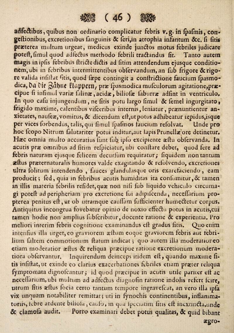 adfe&ibus , quibus non ordinario complicatur febris v.g. in fpafmis, con* gcftionibus,excretionibus fanguinis & feri,in atrophia infantum &c. fi fitis praeterea multum urgeat, medicus exinde jundtos motus febriles judicare poteft, fimul quod adfetftus methodo febrili tradlandus fit. Tanto autem magis inipfis febribus ftridledidtis ad fitim attendendum cjusque conditio¬ nem, ubi in febribus intermittentibus oblervandum, an fub frigore & rigo¬ re valida itififtat fitis, quod faepe contingit a eonltridtione faucium lpasmo- dica, Dii Dic §al)tlC flappcni/ prae fpasmodica mufculorum agitatione,prae- cipue fi infimul variae faiinae,acidae, biliofae faburrae adfint in ventriculo. In quo cafu injungendum, ne fitis potu largo fimul & femcl ingurgitato, frigido maxime, calentibus vifeeribus internis,leniatur, praenuntientur an¬ xietates, naufeae, vomitus, & dicendum eft,utpotus adhibeatur tepidus,isque per vices forbendus, talis, qui fimul fpafmos faucium refolvat. Unde pro hoc fcopo Nitrum falutariter potui inditur,aut lapis Prunellae ore detinetur. Haec omnia multo accuratius finit fub ipfo excipiente aeftu obfervanda. In acutis prae omnibus ad fitim refpiciatur, ubi conflare debet, quod fere ad febris naturam cjusque felicem decurfum requiratur; fiquidem non tantum aeftus praeternaturalis humores valde exagitando & relolvendo, excretiones ultra (blitum intendendo , fauces glandulasque oris exarefaciendo, eam producit; fed,quia in febribus acutis humiditas ita confumitur,& tamen in illis materia febrilis refidet,quae non ni fi fub liquido vehiculo circuma¬ gi poteft ad peripheriam pro excretione fui adipifcenda, neceflarium pro- pterea penitus eft, ut ob utramque caudam fufficienter humedletur corpus. Antiquitus incongrua fovebatur opinio de noxio effe&u potus in acutis,cui tamen hodie non amplius fubfcribitur,docente ratione & experientia. Pro meliori interim febris cognitione examinandus eft gradus fitis. Quo enim intenfius illa urget, eo graviorem aeftu m eoque graviorem febris aut tebri* lium (altem commotionum (latum indicat; quo autem ilia moderatioreo etiam moderatior aedus & reliqua praecipue ratione cxcretionum modera¬ tiora obfervantur. Inquirendum deinceps itidem eft, quando maxime fi¬ tis infiftat,ut exinde eo clarius exacerbationes febriles etiam praeter reliqua fymptomata dignofeantur; id quod praecipue in acutis utile pariter eil ac necedarium,ubi multum ad adfe&us diagnofin ratione indolis refert lare, utrum fitis aeftus focia certo tantum tempore ingravefeat, an vero illa ip(a vix unquam notabiliter remittat; uti in fynochis continentibus, inflamma¬ toriis, febre ardente bilioia , caulo, in qua lpcaatim fitis eft inextin<fta,unde & clamofa audit. Porro examinari debet potus qualitas, & quid bibant aegro-
