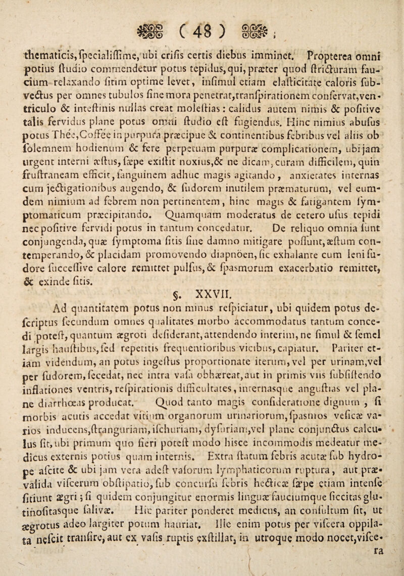 tlicmaticis^ fpecialidime, ubi crifis certis diebus imminet. Propterca omni potius Audio commendetur potus tepidus, qui, prarter quod ffriiluram fau¬ cium relaxando fitim optime levet, infimul etiam elalHcitate caloris fub- veftus per omnes tubulos fine mora penetrat,tranlpirationemconfervat,ven¬ triculo & inteftinis nullas creat moleitias: calidus autem nimis & pofitive talis fervidus plane potus omni Audio eft fugiendus. Hinc nimius abufus potus Thee,CofFee in purpura praecipue & continentibus febnbus vel aliis ob folemnem hodienum & fere perpetuam purpura: complicationem, ubi jam urgent interni jdtus, faepe exiltit noxius,& ne dicam, curam difficilem, quin fruftraneam efficit,ianguinem adhuc magss agitando, anxietates internas curri jedligationibus augendo, & (udorem inutilem praematurum, vel eum- dem nimium ad febrem non pertinentem, hinc magis & fatigantem fym- ptomaticum praecipitando. Quamquam moderatus de cetero ufus tepidi nec pofitive fervidi potus in tantum concedatur. De reliquo omnia fiunt conjungenda, qua: fymptoma fitis fine damno mitigare poflunt,aeftum con¬ temperando, & placidam promovendo diapnben, fic exhalante cum ienifu- dore fucceffive calore remittet pulfus,ck fpasmurum exacerbatio remittet, & exinde fitis. §. XXVII. Ad quantitatem potus non minus refpiciatur, ubi quidem potus dc- feriptus fecundum omnes qualitates morbo accommodatus tantum conce¬ di potefi, quantum xgroti defiderant,attendendo interim, ne fimul & femcl largis hauftibus,ied repentis frequentioribus vicibus, capiatur. Pariter et¬ iam videndum, an potus mgeltus proportionate iterum, vel per urinam,vel per fudorem,fecedat, nec intra vala obhaereat,aut in primis viis fubfiftendo inflationes ventris,refpirationis difficultates, inrernasque anguflias vel pla¬ ne diarrhoeas producat. Quod tanto magis confideratione dignum , fi morbis acutis accedat vitium organorum urinariorum,fpasmos veficx va¬ rios inducens,ftranguriam, ifchuriam, dyfuriam,vel plane conjun&us calcu¬ lus fit, ubi primum quo fieri poteft modo hisce incommodis medeatur me¬ dicus externis potius quam internis. Extra ibicum febris acuta: fub hydro¬ pe afcite & ubi jam vera adeft valorum lymphaticorum ruptura, aut prae¬ valida vifcerum obftipatio, fub concurfu febris hefticte fxpe etiam intenfe fitiunt aegri ;fi quidem conjungitur enormis linguarfauciumque ficcitasglu- tinofitasque falivae. Hic pariter ponderet medicus, an confultum fit, ut aegrotus adeo largiter potum hauriat. Ilie enim potus per vifcera oppila¬ ta nefeit tranfire, aut ex vafis ruptis exftillat3 in utroque modo nocet3vifce*