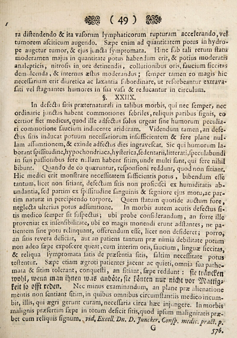 ra diftendendo & ita vafornm lymphaticorum rupturam accelerando,vci tumorem afciticum augendo. Sarpe enim ad quantitatem potus in hydro* pe augetur tumor, & ejus juncfla fymptomata. Hinc fiab tali rerum ftatu moderamen majus in quantitate potus habendum erit, & potius moderatis analepticis , nitrofis in ore detinendis, collutionibus oris, faucium ficcitas demulcenda , & internus aeftus moderandus; femper tamen eo magis hic neceflarium erit diuretica ac laxantia fiibordinare, ut refbrbeantur extrava* fati vel ftagnantes humores in fua vafa & reducantur in circulum. §. XXIIX. In defeftn ficis praeternaturali in talibus morbis, qui nec femper* nec ordinarie junftas habent commotiones febriles,reliquis paribus fignis, eo certior fiet medicus,quod ille adfedlus foliis urgeat fine humorum peculia» ri commotione faucium inducente ariduram. Videndum tamen,an defe- &us ficis inducat potuum neceffariorum infufficientem & fere plane nui* lam afiumtionem,& exinde adfedus dies ingravefeat. Sic qui humorum la¬ borant fpifiitudine, hypochondriaca, hyfterica,fedentarii, litterati, fpeculabundi in fuis paifionibus fere nullam habent fitim,unde multi funt, qui fere nihil bibunt. Quando de eo quaeruntur, refponfioni reddunr, quod non fidant* H ic medici erit tnonflrare neceffitatem fufficientis potus , bibendum efle tantum, licet non fidant, defectum fitis non proficifci ex humiditatis ab¬ undantia, fed partim ex fpifiitudine fanguinis & fegniore ejus motu,ac par¬ ti m na tu ne in percipiendo torpore. Quem (latum quotide a udum fore,' negleda ulterius potus adfumtione. In morbis autem acutis defedus fi. tis medico femper fit lufjaedus; ubi probe confiderandum, an forte ille proveniat ex infenfibilitate, ubi eo magis monendi erunt adflantes, nc pa¬ tientem fine potu relinquant, offerendum efle, licet non defideret; porro, an fitis revera deficiar, aut an patiens tantum prae nimia debilitate potum non adeo fiepe expofeere queat,cum interim oris,faucium, lingute ficcitas & reliqua fymptomata fatis de praefentia fitis, faitim neceffitate potus teflentur. Saepe etiam aegroti patientes jacent ac quieti, omnia fua pathe- mata & fitim tolerant, conquelfi, an fitiant, fiepe reddunt : f{t> ttflncfW wobl/Wfim manis)nen ro.10 anbdfe, fie fonten nur nid)t»or feit fo offt reben. Nec minus examinandum, an plane pr* alienatione mentis non fentiant fitim, in quibus omnibus circumflandis medico incum¬ bit, illis, qui aegri gerunt curam, neceflaria circa htec injungere. In morbis^ malignis praeferam fk-pe in totum deficit fitis,quod ipfum malignitatis pro¬ bet cum reliquis fignum ,xvidtExcell.Dn, D.Juncker, Confp, medie, pr/tt.p.- G  57*.