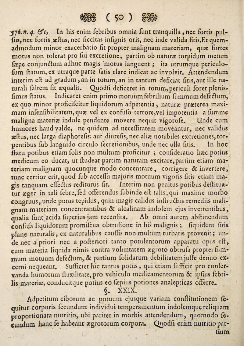 jj6.n.4 &c, In his enim febribus omnia fluit tranquilla,nec fortis pul- fus,nec fortis aedus, nec ficcitas infignis oris, nec inde valida ficis.Ec quem- admodum minor exacerbatio fit propter malignam materiam, quae fortes motus non tolerat pro fui excretione, partim ob naturae torpidum metum fiepe conjunftum adhuc magis motus languent ,* ita utrumque periculo- fum (latum, ex utraque parte fatis clare indicat ac involvit. Attendendum interim eft ad gradum,an in totum,an in tantum deficiat fitis,aut ille na¬ turali faltem (it aequalis. Quodfi deficeret in totum, periculi foret plenis- fimus (latus. Indicaret enim primo motuum febrilium fummum defecflurn, ex quo minor proficifcitur liquidorum adpetentia , naturae praeterea maxi¬ mam infen(ibi!itatem,quae vel ex confufo terrore,vel impotentia a lumine maligna materiae indole pendente movere nequit vigorofe. Unde cum humores haud valde, ne quidem ad neceffitatcm moveantur, nec validus aedus, nec larga diaphorefis, aut diurefis, nec aliae notabiles excretiones,tor- pentibus fub languido circulo fecretionibus, unde nec ulla (itis, ln hoc flatu potibus etiam folis non multum proficitur ; confideratio haec potius medicum eo ducat, ut (ludeat partim naturam- excitare,partim etiam ma¬ teriam malignam quocunque modo concentrare, corrigere & invertere, tunc certior erit,quod fub acceflu majoris motuum vigoris fitis etiam ma¬ gis tanquam effetSus rediturus fit. Interim non penitus potibus deditua- tur £ger in tali febre,(ed offerendus fubinde eft talis,qui maxime morbo congruus, unde potus tepidus, quin magis calidus indi udius remediis mali¬ gnam materiam concentrantibus & alcalinam indolem ejus invertentibus, qualia funt 'acida fuperius jam recenfita. Ab omni autem abftinendum confufa liquidorum promifcua obtrufione in his malignis * fiquidem fitis: plane naturalis, ex naturalibus caudis non multum turbatis provenit; un¬ de nec a'priori nec a pofteriori tanto potulentorum apparatu opus elf, cum materia liquida nimis contra voluntatem aegroto obtrufa propter fum- mum motuum defe&um, & partium folidarum debilitatem jufie denuo ex¬ cerni nequeant. Sufficiet hic tantus potus, qui etiam fufficit pro conler- vanda humorum fluxilitate, pro vehiculo medicamentorum & ipfius febri¬ lis materiae, conducitque potius eo fepius potiones analepticas offerre. §. XXIX. Adpetitum ciborum ac potuum ejusque variam conftitutionem fe- qultur corporis fecundum individui temperamentum indolemque reliquam: proportionata nutritio, ubi pariter in morbis attendendum, quomodo fe- sundum hanc fe habeant aegrotorum corpora, Quodfi enim nutritio par¬ tium