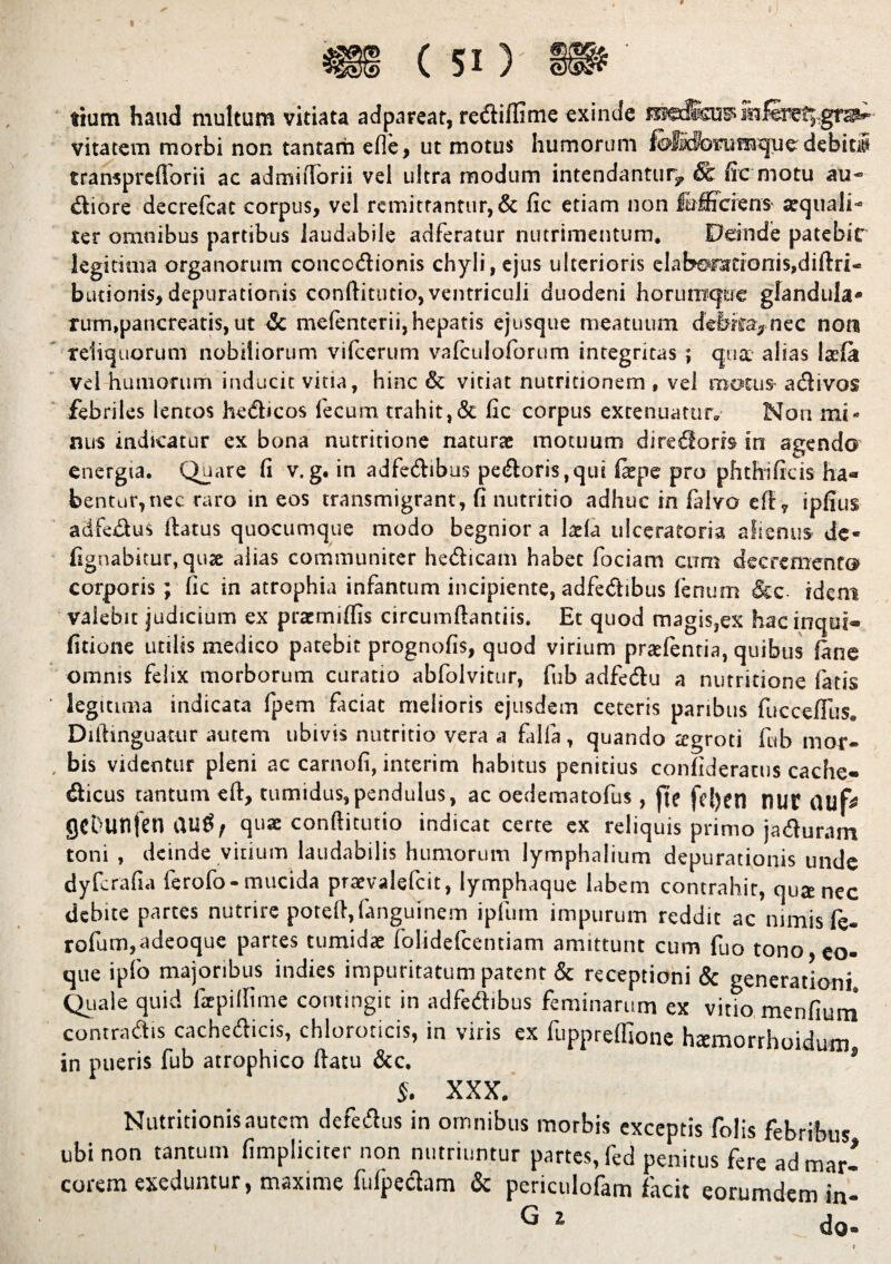 sium haud multum vitiata adpareat, rediffime exinde iktomferet;,gra¬ vitatem morbi non tantam efle, ut motus humorum feffldfonimqu^ debitiS transprcflorii ac admiftbrii vel ultra modum intendantur, & fic motu au- diore decrefcac corpus, vel remittantur, & fic etiam non fafficiens- aquali- ter omnibus partibus laudabile adferatur nutrimentum. Deinde patebic legitima organorum conccdionis chyli, ejus ulterioris eIab©rationis,diftri- butionis, depurationis conftitutio, ventriculi duodeni horurraqae glandula* rum.pancreatis,ut & mefenterii,hepatis ejusque meatuum deifica,nec non reliquorum nobiliorum vifcerum vafculoforum integritas ; qua alias Iala vel humorum inducit vitia, hinc & vitiat nutritionem , vel motus adivos febriles lentos hedicos fecum trahit,& fic corpus extenuatur. Non mi* nus indicatur ex bona nutritione naturae motuum di re doris in agendo energia. Quare fi v.g. in adfedibus pedoris,qui (ape pro phthificis ha¬ bentur, nec raro in eos transmigrant, fi nutritio adhuc in falvo e(t, ipfius adfedus ftatus quocumque modo begnior a laela ulceratoria alienus de* fignabitur, qua alias communiter hedicam habet fociam cum decremento corporis; fic in atrophia infantum incipiente, adfedibus fenum &c idem valebit judicium ex pramiftis circumftantiis. Et quod magis,ex hacinqui- fitione utilis medico patebit prognofis, quod virium praefentia, quibus (ane omnis felix morborum curatio abfolvitur, fub adfedu a nutritione fatis legitima indicata fpem faciat melioris ejusdem ceteris paribus fuccefilis. Diftinguacur autem ubivis nutritio vera a falla, quando agroti fub mor¬ bis videntur pleni ac carnofi, interim habitus penitius confideracus cache» dicus tantum eft, tumidus,pendulus, ac oedematofus, [te [e[)en I1UE auf* gcbunfen quae conftitutio indicat certe ex reliquis primo jaduram toni , deinde vitium laudabilis humorum Jymphalium depurationis unde dyfcrafia ferofo-mucida praevalefcit, lymphaque labem contrahit, qua nec debite partes nutrire poteft,fanguinem ipfum impurum reddit ac nimis fe- rofum,adeoque partes tumida folidelcentiam amittunt cum fuo tono eo que ipfo majoribus indies impuritatum patent & receptioni & generationi. Quale quid fapiifime contingit in adfedibus feminarum ex vitio menfium contradis cachedicis, chloroticis, in viris ex fuppreffione hamorrhoidum in pueris fub atrophico ftatu &c. ’ $. XXX. Nutritionisautem defedus in omnibus morbis exceptis folis febribus ubi non tantum (impliciter non nutriuntur partes, fed penitus fere ad mar- corem exeduntur, maxime fulpedam & periculofam facit eorumdem in-