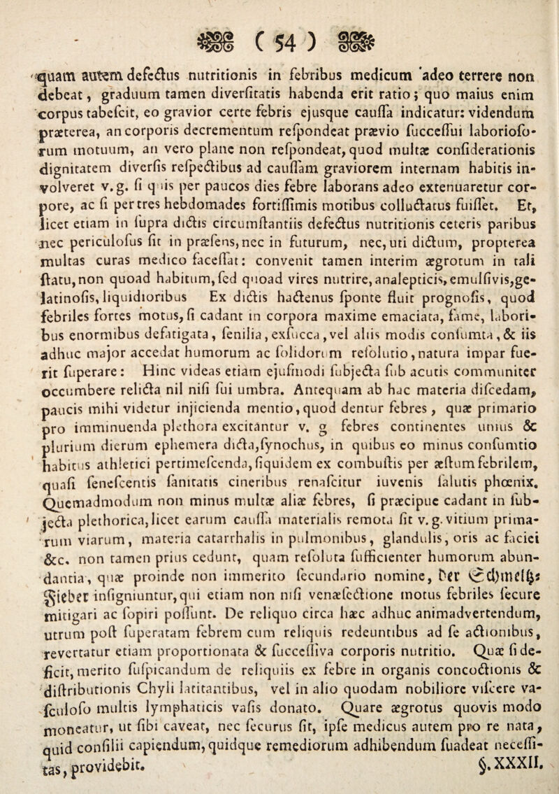 ' quam autem defcdus nutritionis in febribus medicum adeo terrere non debeat, graduum tamen diverfitatis habenda erit ratio; quo maius enim corpus tabefcit, eo gravior certe febris ejusque cauffa indicatur: videndum praeterea, an corporis decrementum refpondeat praevio fucceflui laboriofo- cum motuum, an vero plane non refpondeat, quod multae confiderationis dignitatem diverfis refpedibus ad caudam graviorem internam habitis in- volveret v.g. fi quis per paucos dies febre laborans adeo extenuaretur cor¬ pore, ac fi per tres hebdomades fortidimis motibus collu&atus fuiflet. Et, licet etiam in fupra didis circumftantiis defedus nutritionis ceteris paribus nec periculofus fit in praefens,nec in futurum, nec, uti di&um, propterea multas curas medico facefiat: convenit tamen interim aegrotum in tali ftatu,non quoad habitum,fed quoad vires nutrire,analepticis,emulfivis,ge- Jatinofis, liquidioribus Ex didis hadenus fponte fluit prognofis, quod febriles fortes motus, fi cadant in corpora maxime emaciata, fame, labori¬ bus enormibus defatigata, fenilia, exfucca, vel altis modis conlumta,& iis adhuc major accedat humorum ac folidorum refolutio, natura impar fue¬ rit fuperare : Hinc videas etiam ejufinodi fubjeda fub acutis communiter occumbere relida nil nifi fui umbra. Antequam ab hac materia difcedam* paucis mihi videtur injicienda mentio,quod dentur febres, quae primario pro imminuenda plcthora excitantur v. g febres continentes unius & plurium dierum ephemera dida,fynochus, in quibus eo minus confumtio habitus athletici pertimefeendu, fiquidem ex combuftis per aefiumfebrilem, quafi fenefeentis lamtatis cineribus renafeitur iuvenis lalutis phoenix. Quemadmodum non minus multae aliae febres, fi praecipue cadant in fub¬ jeda plethorica,licet earum cauda materialis remota fit v.g.vitium prima¬ rum viarum, materia catarrhalis in pulmonibus, glandulis, oris ac Faciei &c« non tamen prius cedunr, quam refoluta fufficienter humorum abun¬ dantia, quae proinde non immerito fecundario nomine, Da' gjebet infigmuntur,qui etiam non nifi venaefedtone motus febriles fecure mitigari ac fopiri poliunt. De reliquo circa haec adhuc animadvertendum, utrum poft fuperatam febrem cum reliquis redeuntibus ad fe adiorubus, revertatur etiam proportionata & fuccelliva corporis nutritio. Quae fi de¬ fici t, merito fufpicandum de reliquiis ex febre in organis concodionis & diftributionis Chyli latitantibus, vel in alio quodam nobiliore vifccre va- fculofo multis lymphaticis vafis donato. Quare aegrotus quovis modo moneatur, ut fibi caveat, nec fecurus fit, ipfe medicus aurem pro re nata, quid confilii capiendum, quidque remediorum adhibendum fuadeat necefii- tas, providebit* XXXII.