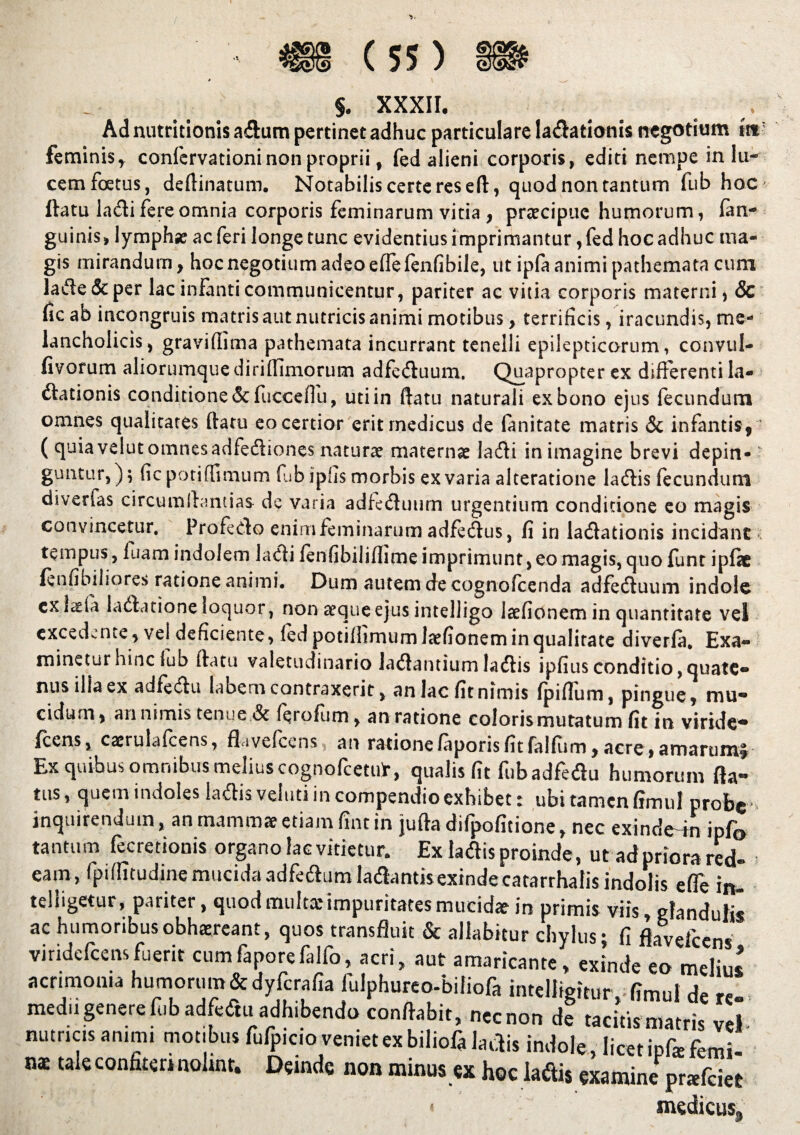 §. XXXII. 4 e Ad nutritionis aflam pertinet adhuc particulare lavationis negotium m} feminis, confervationi non proprii, fed alieni corporis, editi nempe in lu¬ cem foetus, deftinatum. Notabilis certe res eft, quod non tantum fub hoc ftatu laVi fere omnia corporis feminarum vitia , praecipue humorum, (an¬ guinis, lymphse ac feri longe tunc evidentius imprimantur, fed hoc adhuc ma¬ gis mirandum, hoc negotium adeo effefenfibile, ut ipfa animi pathemata cum laVe&per lac infanti communicentur, pariter ac vitia corporis materni, & fic ab incongruis matris aut nutricis animi motibus, terrificis, iracundis, me¬ lancholicis, gravifiima pathemata incurrant tenelli epilepticorum, convul- fivorum aliornmquedirifilmorum adfeVuum. Quapropter ex differenti la- Vationis conditione &fucceffu, uti in ftatu naturali ex bono ejus fecundum omnes qualitates ftatu eo certior erit medicus de lanitate matris & infantis,1 ( quia velut omnesadfeViones naturae maternae Ia Vi in imagine brevi depin¬ guntur,); ficpotiffimum fib ipfis morbis ex varia alteratione laVis fecundum diverfas circumflandas de varia adfeVuum urgentium conditione eo magis convincetur. ProfeVo enimfeminarum adfeVus, fi in laVationis incidant tempus, luam indolem la Vi fenfibil jflime imprimunt, eo magis, quo funt ipfic fenfibiliores ratione animi. Dum autem de cognofcenda adfeVuum indole cx^la laVatione loquor, non aeque ejus intelligo laefionem in quantitate vel excedente, vel deficiente, fed potiffimum laefionem in qualitate diverla. Exa¬ minetur hinc lub ftatu valetudinario laVantiumlaVis ipfiusconditio,quate¬ nus illa ex adfeVu labern contraxerit, an lac fit nimis Ipiflum, pingue, mu* eidum, an nimis tenue & ferofum, an ratione coloris mutatum fit in viride-* fcens, caerulafcens, ftavefcens^ an rationelaporisfitfalfiim,acre,amarum^ Ex quibus omnibus melius cognofcetulr, qualis fit fub adfeVu humorum fta- tus, quem indoles laVis veluti in compendio exhibet: ubi tamen fimul probe> inquirendum, an mammae etiam fint in juftadifpoficione, nec exindedn ipfD tantum fecretionis organo fac vitietur. Ex laVis proinde, ut ad priora red- eam, fpifiitudinemucidaadfeVumlaVantisexindecatarrhalisindolis effe in- telligetur, pariter, quod multa: impuritates mucidae in primis viis, glandulis ac humoribus obhaereant, quos transfluit & allabitur chylus; fi flaveiccns viridefeensfuerit cumfaporefalfo, acri, aut amaricante, exinde eo meJiu^ acrimonia humorum &dyfcrafia fulphurco-bifiofa inteUigitur, fimul de re¬ medii genere fub adfeVu adhibenda conflabit, necnon de tacitis matris vel nutricis animi motibus fufpicio veniet ex bilioft laVis indole, licet ip& femi- “ nolmt. minus « hoc laVis examine prarfeiet < medicus.
