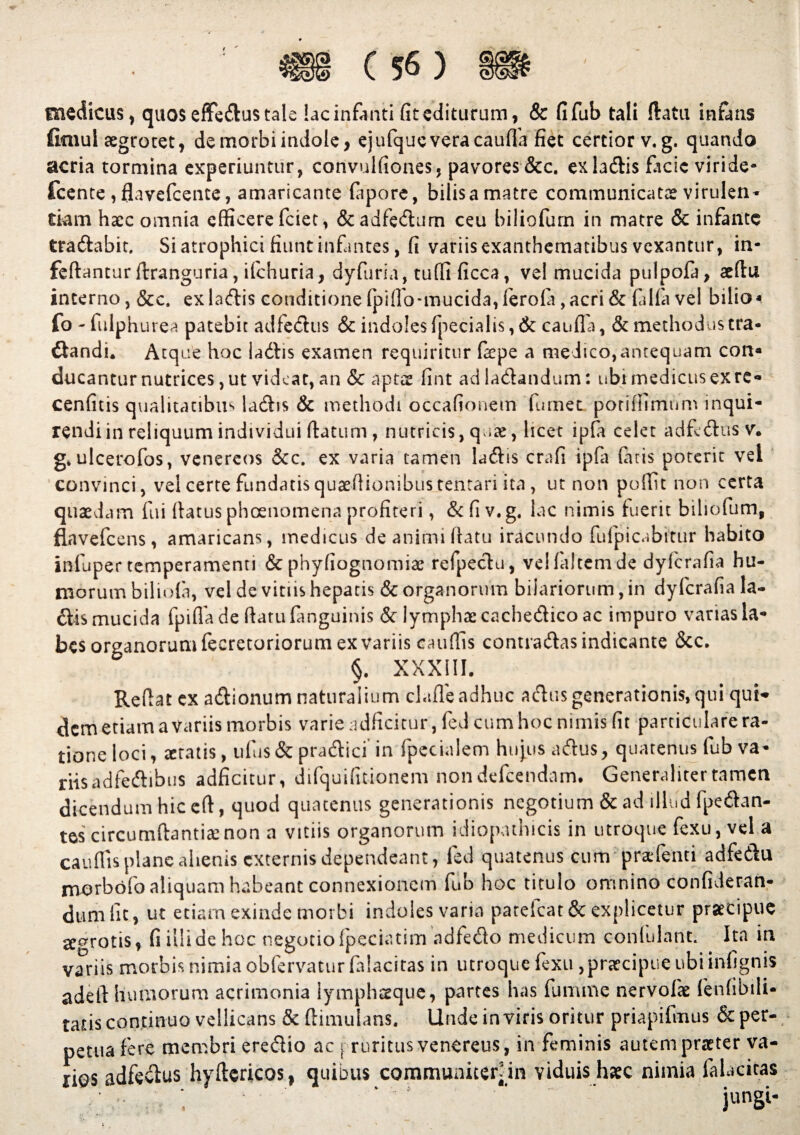 / medicus, quosefFedustale !acinfanti fitediturum, & fifub tali flatu infans fimul aegrotet, de morbi indole, ejufquevera cauda fiet certior v.g. quando acria tormina experiuntur, convulfiones, pavores &c. exladis facie viride- fcente ,flavefcente, amaricante fapore, bilis a matre communicatae virulen¬ tiam haec omnia efficere fciet, &adfedum ceu biliofum in matre & infante tradabit. Si atrophici fiunt infantes, fi variis exanthematibus vexantur, in- feftantur ftranguria, ifchuria, dyfiiria, tuffi ficca, vel mucida pulpofa, aeftu incerno, &c. exladis conditione fpiffo-mucida, ferofa,acri & falfa vel bilio* fo - fulph urea patebit adfedus & indoles fpecialis, & canfla, & methodus tra- dandi. Atque hoc Udis examen requiritur faepe a medico,antequam con« ducantur nutrices, ut videat, an & aptae fint ad Udandum: ubi medicus ex rc- cenfitis qualitatibus ladis & methodi occationem fumet poriffimum inqui- rendiin reliquum individui flatum , nutricis, quae, licet ipfa celet adfedus v. g.ulcerofos, venereos &c. ex varia tamen Udis crafi ipfa Citis poterit vei convinci, vel certe fundatisquaeflionibustentari ita , ut non poffit non certa quaedam fui flatus phoenomena profiteri, Scfiv.g, lac nimis fuerit biliofum, flavefcens, amaricans, medicus de animi flatu iracundo fufpicabitur habito infuper temperamenti & phyfiognomiae refpedu, vd falcem de dyfcrafia hu¬ morum biliola, vel de vitiis hepatis & organorum bifariorum, in dyfcrafia la- dis mucida fpifla de (latu fanguinis & lymphae cachedico ac impuro varias la¬ bes organorum fecretoriorum ex variis catiffis contradas indicante &c. §. XXXIII. Reflat cx adionum naturalium cladeadhuc adus generationis, qui qui* dem etiam a Variis morbis varie adficitur, fed cum hoc nimis fit particulare ra¬ tione loci, aetatis, ufus & pradici in fpecialem hujus adus, quatenus fub va¬ riis adfedibus adficitur, difquifmonem non defcendam. Generaliter tamen dicendum hic efl, quod quatenus generationis negotium & ad illud (pedan¬ tes circumflantia: non a vitiis organorum idiopathicis in utroque fexu, vel a caudis plane alienis externis dependeant, fed quatenus cum pratfemi adfedu morbofo aliquam habeant connexionem fub hoc titulo omnino confideran- dum fit, ut etiam exinde morbi indoles varia patelcat & explicetur praecipue proris, fi illide hoc negotiofpeciatim adfedo medicum confulant. Ita in variis morbis nimia obfervatur falacitas in utroque fexu ,praecipue ubiinfignis adelt humorum acrimonia lymphaeque, partes has fu mine nervofae fenfibili- tans continuo vellicans & ftimulans. Unde in viris oritur priapifmus & per¬ petua fere membri eredio ac j ruritus veneretis, in feminis autem praeter va¬ rios adfedus hyflericos, quibus communiter in viduis haec nimia falacitas jungi-