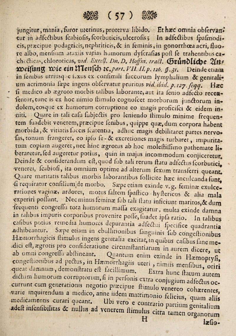 jungitur,mania,furor uterinus, proterva libido. Et haec omnia obfervan* -tur in adfeftibus fcabiofis, fcorbuticis, ulcerofisy In adfe&ibus Ipafmodi* cis,praecipue podagricis,nephriticis,& in feminis,in gonorrhoea acri, fluo¬ re albo, menfiiun ataxiis vajias humorum dyfcrafias poft (e trahentibus ca» clu dicas, chloroticas, vid. Exedi, Dn, D. Hofftn. irati. (StUttbli^C 2(lt? WetfntlS XOic ein lYlenfd) iC.part. FII. II. p. U6. ff.31. Deinde etiam an lembus utriusq e Lxus ex confimili fuccorum Jymphalium & genitali* ani acrimonia ia-pe ingens obfervatur pruritus vid. ibici, p. izj.feqq. Hac - ii medico ab aegroto morbis taiibus laborante, aut ira lenio adfedio recea» fenturjtunc is ex hoc nimio (limulo cognoicet morborum jumftorum in» dolem, eosque ex humorum corruptione eo magis proficilci & eidem in« -niti. Quare in tali calli fubjeClis pro leniendo llimulo minime frequen* tem fuadebit venerem, prarcipue fenibus, quippe qua:, dum corpora habent morbida,& vitiatisfuccis llatentia, adhuc magis debilitaret partes nervo» fas,tonum frangeret, eo ipio fe-& excretiones magis turbaret, impurita¬ tum copiam augeret, nec hinc atgrotus ab hoc moiefliflimo pathemate li¬ beraretur, fed augeretur potius, quin in majus incommodum conjiceretur. Deinde & conliderandum elfquod fub tali rerum flatu adfedusfcorbudcL venerei, fcabioli, ita omnium optime ad aitermn fexum transferri queant Quare mantatis talious morbis laborantibus lollicite htec inculcanda lunt fi requiratur confilium/Je morbo. Stepe etiam exinde v. g. femina; exulce¬ rationes vagina:, ardores, motus laltem Ipaftico hyflericos & alia mala •experiri pofliint. Nec minus feminae fub tali flatu inficiunt maritos & dum -frequenti congreflu tota humorum mada exagitatur , multa exindc’damna in talibus impuris corporibus provenire pofle.fuadet ipfa ratio. Jn talibus cafibus potius remedia humores depurantia adfeclui fpenfice quadrantia adhibeantur. Saepe etiam m ebullitionibus fimguinis fub conneftionibus Haemorrhagicis ftimulus ingens genitalia excitat,in quibus cafibus fane me- -dic. eft, aegrotis pro confiderationc circumflantia,-um in aurem dicere, ut ab omni congreflu abftineant. Quantum enim exinde in Hamoptvfi eongeft.on.bus ad petflus, in Htemdrrhagiis uteri , nimiis m en fibus, oriri queat damnum , demonftratu efl facillimum. Extra hunc flatum autem dichim humorum corruptorum, fi m perfonis extra conjugium adfeflus M .currunt cum generat,on* negotio prateipue flimulo venereo cohzreme/ :zzrtz ;i“- ani^tr rr *-■» s & nuilus ad venerem „imului H latfio-