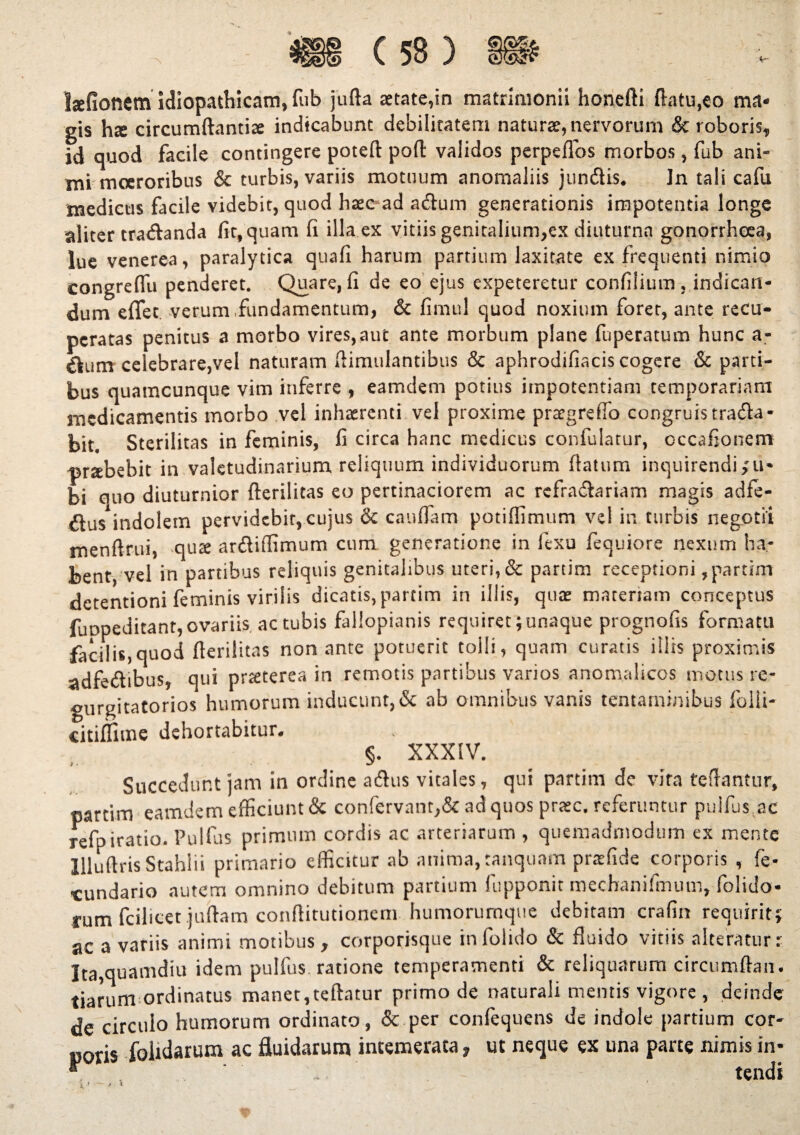 Ijefioncm idiopathicam, fub jufta a:tate,in matrimonii honefti flatu,eo ma- gis hte circumflandae indicabunt debilitatem naturae, nervorum & roboris, id quod facile contingere poteft poft validos perpeflos morbos, fub ani¬ mi moeroribus & turbis, variis motuum anomaliis jundis. ]n tali cafu medicus facile videbit, quod haec ad adum generationis impotentia longe aliter tradanda fit, quam fi illa ex vitiis genitalium,ex diuturna gonorrhoea, lue venerea, paralytica quafi harum partium laxitate ex frequenti nimio eongreflii penderet. Quare, fi de eo ejus expeteretur confilium, indican¬ dum eflfet. verum fundamentum, & fimul quod noxium forer, ante recu¬ peratas penitus a morbo vires,aut ante morbum plane fuperatum hunc a- €lum celebrare,vel naturam flimulantibus & aphrodifiacis cogere & parti¬ bus quamcunque vim inferre , eamdem potius impotentiam temporariam medicamentis morbo vel inhaerenti vel proxime prtegreflo congruis trada- bit. Sterilitas in feminis, fi circa hanc medicus confulatur, occafionem -prsbebit in valetudinarium reliquum individuorum flatum inquirendi,'ti¬ bi quo diuturnior fterilitas eo pertinaciorem ac refradariam magis adfe- dus*indolem pervidebit,cujus & cauffam potiffimum vel in turbis negotii menftrui, qute ardiffimum cum generatione in fexu fequiore nexum ha¬ bent, vel in partibus reliquis genitalibus uteri, & partim receptioni , partim detentioni feminis virilis dicatis, partim in illis, quae materiam conceptus fuopeditant,ovariis ac tubis fallopianis requiret junaque prognofis formatu facilis,quod fterilitas non ante potuerit tolli, quam curatis iliis proximis adfedibus, qui prteterea in remotis partibus varios anomalicos motus re- gurgitatorios humorum inducunt, & ab omnibus vanis tentaminibus folii- citiffime dehortabitur. §. XXXIV. Succedunt jam in ordine adus vitales, qui partim de vira teftantur, partim eamdem efficiunt & confervant,& ad quos praec. referuntur pulfus ac refpiratio. Pulfus primum cordis ac arteriarum , quemadmodum ex mente illuftris Stahlii primario efficitur ab anima, tanquam pratfide corporis , fe- •cundario autem omnino debitum partium lupponit mechanifmutn, folido- rum fcilicet juftam conflitutionem humorumque debitam crafin requirit? ac a variis animi motibus, corporisque in folido & fluido vitiis alteratur r Ita,quamdiu idem pulfus ratione temperamenti & reliquarum circumftan. tiarum ordinatus manet,teftatur primo de naturali mentis vigore , deinde de circulo humorum ordinato, & per confequens de indole partium cor¬ poris folularum ac fluidarum intemerata, ut neque ex una pane nimis in- “ tendi i*