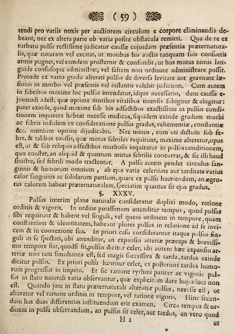 tendi pro variis noxis per audiorem circulum e corpore eliminandis beant, nec ex altera parte ob varia pofita obftacula remitti. Qua de re ex turbato pulfu redi (fime judicatur cauflk cujusdam praefentia praematura- lis, quae naturam vel excitat, ut motibus his audis tanquam luis confuetis armis pugnet,veleamdem proflernit & confundit, ut hos motus nimis lan- guide confuleque adminiffret, vel (altem non ordinate adminiflrare poffit* Proinde ex vario gradu alterati pullus de diverfa levitate aut gravitate lae« fionis in morbis vel praefentis vel inflantis valebit judicium. Cum autem in febribus maxime hic pulfus intendatur, idque neceflario, dum caufla c* jusmodi adefl, quae optime motibus vitalibus intenfis fubigitur & abigitur: patet exinde, quod^ maxime fub his adfedibus exadiffime in pulfus condi* tionem inquirere habeat necefle medicus,fiquidern exinde gradum morbi ac febris indolem ex confideratione pulfus gradus,vehementiae,conllantiae &c. omnium optime dijudicabit. Nec minus , cum uti diduhi fub fe- bre, & talibus cauffis, quae motus febriles requirunt, maxime alteretur,opus efl, ut & fub reliquis adfedibus morbofis inquiratur in pulfus conditionem^ quo condet,an aliquid & quantum motus febrilis concurrat, & ficiihhaud finillre, fed febrili modo tradentur. A pulfu autem pendet circulus* fan* guinis & humorum omnium , ab ejus varia celeritate aut tarditate varius calor fanguinis ac lolidarum partium, quare ex pulfu hauriendum, an aegro* tus calorem habeat praeternaturalem,fpeciatirn quantus fit ejus gradus. §. XXXV. Pulfus mterim plane naturalis confideratur duplici modo, ratione ordinis & vigoris. In ordine pociffimum attenditur tempus, quod pulfus fibi requirunt & habent vel finguli, vel quem ordinem in tempore quam conflanti a m & idemtitatem, habeant plures pulfus in relatione ad /e invi¬ cem & in connexione fua. In priori cafu confiderantur itaque pulfus fin* guli in fe (pedati, ubi attenditur, an expanfio arceris praeceps & breviffi. mo tempore fiar,quodfi fit,pulfus dicitur celer, ubi autem haec expanfio ar ten* non tam fimultanea efl, fed magis fuccdfiva & tarda , tardus exinde dicitur pulfus. Ex priori pulfu hauritur celer, ex poflcriori tardus humo¬ rum progreffus in impetu. Et fic ratione rythrni pariter ac viaris nul¬ lus in datu naturali varia obfervantur, qu* expheitum dare hujifs loci noa e t. Quando jam in flatu praternaturali alteratur pulfus, neeefie efl ut a teretur vel ratione ordinis in tempore, vel ratione vigoris Hinc icc^n dum has duas differentias inftitucndufti erit examen. Circa tempus & or¬ dinem in pulfu obfervandum, an pulfus fit celer, aut tardus, an vero quod ut H i