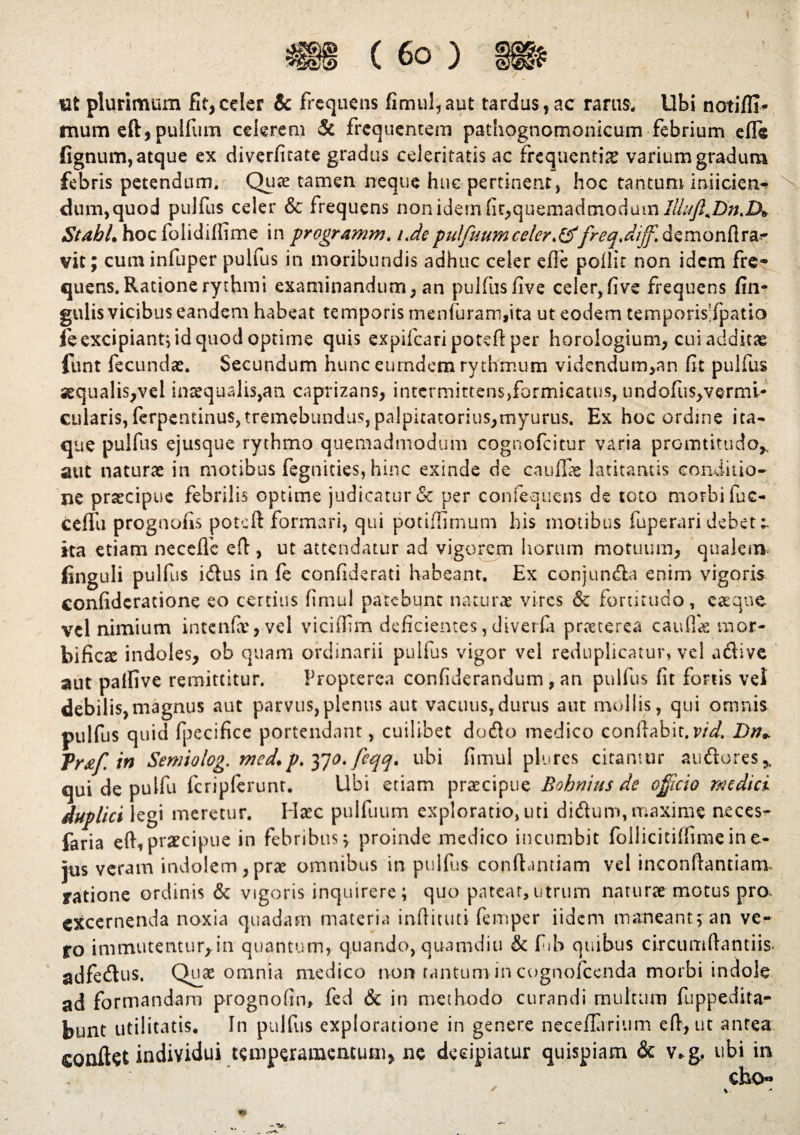 ttfc plurimum fit,celer & frequens fimul,aut tardus,ac rarus. Ubi notifli* mum eft, pulfum celerem & frequentem pathognomonicum febrium efle lignum, atque ex diverfitate gradus celeritatis ac frequentia varium gradum febris petendum. Quae tamen neque huc pertinent, hoc tantum inficien¬ dum,quod pulfus celer & frequens non idem fit,quemadmodum lUuffiDn.lX StahL hoc folidiffime in programm. i.depulfuumceler'freg.diffi demondr^ vit; cuminfuper pulfus in moribundis adhuc celer effe pofiit non idem fre¬ quens. Ratione rythmi examinandum, an pulfus live ceier,five frequens lin¬ gulis vicibus eandem habeat temporis menfuram,ita ut eodem temporisTpatio fe excipiant; id quod optime quis expifcaripoteftper horologium, cui additae funt fecundae. Secundum hunc eurndem rythmum videndum,an fit pulfus sequalis,vel inaequalis,an caprizans, intermittens,formicatus, undofii$,vermi- cularis, ferpentinus,tremebundus,palpicatorius,myurus. Ex hoc ordine ita* que pulfus ejusque rythmo quemadmodum cognofcitur varia promtitudo,. aut naturae in motibus fegnities, hinc exinde de caullae latitantis conditio* ne praecipue febrilis optime judicatur & per confequens de toto morbi fuc- ceflli prognofis poteft formari, qui potilfimum his motibus fuperari debet ita etiam neceffe eft , ut attendatur ad vigorem horum motuum, qualem* linguli pulfus idus in fe confiderati habeant. Ex conjunda enim vigoris confideratione eo certius firnul patebunt naturae vires & fortitudo, eaeqne vel nimium intcnfavvel viciffim deficientes,diverfa praeterea caullae mor¬ tificae indoles, ob quam ordinarii pulfus vigor vel reduplicatur, vel adive aut palfive remittitur. Propterea confiderandum , an pulfus fit fortis vel debilis,magnus aut parvus,plenus aut vacuus,durus aut mollis, qui omnis pulfus quid fpecifice portendant, cuilibet dodo medico conflabit, vid. Dn+ Tr#f. in Semiolog. med.p. 370. feqq. ubi fimul plures citantur audores* qui de pulfu fcriplerunt. Ubi etiam praecipue Bohnius de officio medici duplici legi meretur. Haec pulfuum exploratio, uti didum, maxime neces^ faria eft,praecipue in febribus; proinde medico incumbit follicitilfimeine- jus veram indolem,prae omnibus in pulfus conftantiam vel inconftantiamu yatione ordinis & vigoris inquirere; quo patear,utrum naturae motus pro. excernenda noxia quadam materia inftituti femper iidem maneant; an ve* ro immutentur, in quantum, quando, quamdiu & fib quibus circumdandis- adfedus. Quae omnia medico non tantum-in cognofcenda morbi indole ad formandam prognofin, fed & in methodo curandi multum fuppedita- bunt utilitatis. In pulfus exploratione in genere neceflarium eft, ut antea conflat individui temperamentum» ne decipiatur quispiam & v*g, ubi in eho-