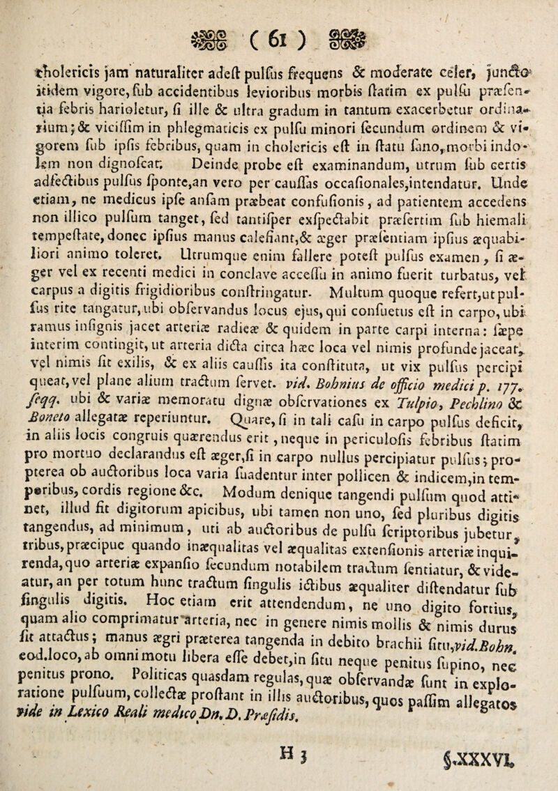 cnolcricis jam naturaliter adeft pullus frequens & moderate celer, jun&G itidem vigore,fub accidentibus levioribus morbis ftarim ex pulfu praefen» tia febris harioletur, fi ille & ultra gradum in tantum exacerbetur ordina» fium;& viciffim in phlegmaticis cx pulfu minori fecundum ordinem & vi¬ gorem fub ipfis febribus, quam in cholericis eft in ftatu luno,morbi indo¬ lem non dignofear. Deinde probe eft examinandum, utrum !ub certis adfedibus pulfus fponte,an vero per cauffas occafionales,intendatur. Unde etiam, ne medicus ipfe anfam praebeat confufionis, ad patientem accedens non illico pulfum tanget, (ed tantifper exfpedabit praefertim fub hiemali tempeftate, donec ipfius manus calefiant,& aeger pneientiam ipfius aequabi¬ liori animo toleret. Utrumque enim fallere poteft pulfus examen, fi ae¬ ger vel ex recenti medici in conclave acceffu in animo fuerit turbatus, vet carpus a digitis frigidioribus conftririgatur- Multum quoque refert,ut pul¬ lus rite tangatur, u.bi oblervandus locus ejus, qui confuetus eft in carpo, ubi ramus infignis jacet arteriae radieae & quidem in parte carpi interna: fiepe interim contingit, ut arteria dida circa h<ec loca vel nimis profunde jacear, vel nimis fit exilis, & ex aliis caudis ita conftituta, ut vix pulfus percipi queat,vel plane alium trachim fervet, vid* Bohnius de officio medicip. 17 J* feqq. ubi & variae memoratu dignae obfervationes ex Tulpio, Pechlino 8c Boneto allegatae reperitintur. Quare, fi in tali cafu in carpo pulfus deficit,- in aliis locis congruis quaerendus erit, neque in periculofis febribus ftatim pro mortuo declarandus eft aeger,fi in carpo nullus percipiatur pulfus spro- pterea ob audoribus loca varia fuadentur inter pollicen & indicem,in tem- peribus, cordis regione &c. Modum denique tangendi pulfum quod atti* cet, illud fit digitorum apicibus, ubi tamen non uno, fed pluribus digitis tangendus, ad minimum, uti ab audoribus de pulfu feriptoribus jubetur tribus, praecipue quando inaequalitas vel aequalitas extenfionis arteriae inquU renda,quo arteriae expanfio fecundum notabilem tradum fentiatur, Revide¬ atur, an per totum hunc tradum fingulis idibus aequaliter diftendatur fub finguhs digitis. Hoc etiam erit attendendum, ne uno digito fortius, quam alio comprimatur arteria, nec in genere nimis mollis & nimis durus fit attadus; manus aegri praeterea tangenda in debito brachii fitu,vid.Bobn cod.loco, ab oram motu libera efTe debet,in fitu neque penitus lupino, nec penitus prono. 1 o iticas quasdam regulas, quae obfervand* funt in explo¬ ratione pulfuum, colledae proflant in illis audoribus, quos paffirn allegatos mde w Lexuo Reali medico Dn.D.Praftdh. r ® Hj §-XXXVJ.