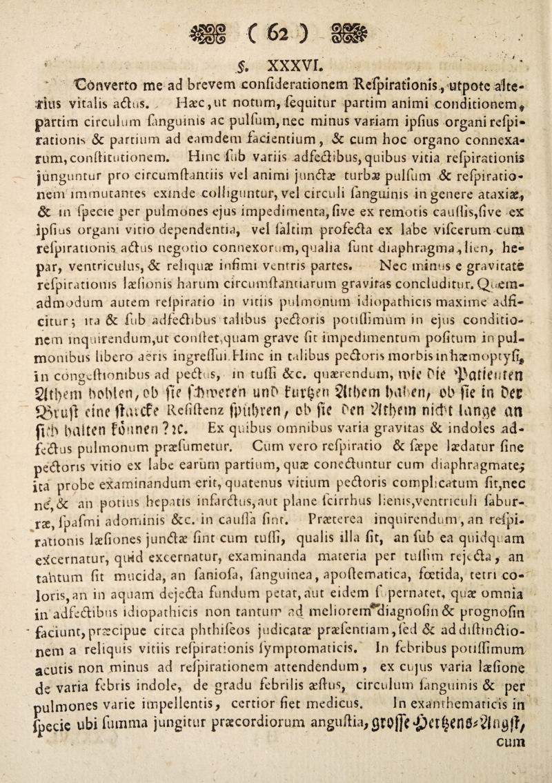 / * §. XXX VI * Converto me ad brevem confiderationem :Refpirationis,, utpote alte¬ rius vitalis adus. > Haec,ut notum, fequitur partim animi conditionem* partim circulum (anguinis ac puifum,nec minus variam ipfius organi rcfpi- rationis & partium ad eamdem facientium, & cum hoc organo connexa¬ rum, conditutionem. Hinc fub variis .adfedibus,quibus vitia refpirationis junguntur pro circumdandis vel animi jundae turbas pulfum & refpiratio- nem immutantes exinde colliguntur, vel circuli (anguinis in genere ataxiae., & in fpecie per pulmones ejus impedimenta, (ive ex remotis caudis,(ive ex ipfius organi vitio dependentia, vel (altim profeda ex labe vifcerum cuna refpirationis adus negotio connexorum,qualia funt diaphragma^ lien, he¬ par, ventriculus, & reliquae infimi ventris partes. Nec minus e gravitate refpirationis ladionis harum drcumdantiarum gravitas concluditur. Quem¬ admodum autem relpiratio in vitiis pulmonum idiopathicis maxime adfi- citur; ira & fub adfedibus talibus pedoris potiffimum in ejus conditio¬ nem inquirendum,ut condet,quam grave fit impedimentum pofitum in pul¬ monibus libero aeris ingreflui.Hinc in talibus pedoris morbis lnhacmoptyfi* in congeftiombus ad pedus, in rudi &c. quaerendum, WIC Pie ^atiCMfen 2(tl)em° bobien, ob fle fhmeren unD furfjen 5lrl)em l>a! en, ob fle ia Dee Sgvujt cineflatcFe Refidenz fpiifyren, ob fie Dcn 3?lrl)ein nictu lange an jlb baltea founen ? H\ Ex quibus omnibus varia gravitas & indoles ad- fedus pulmonum praefumetur. Cum vero rcfpiratio & faepe ludatur fine pedoris vitio ex labe earum partium, qua* coneduntur cum diaphragmate.; ita probe examinandum erit, quatenus vitium pedoris complicatum fit,nec an potius hepatis infardu$,aut plane icirrhus lienis,ventriculi fabur- rct, lpafmi adominis &c. in cauda (inr. Praeterea inquirendum , an refpi¬ rationis laefiones jundae fint cum tu(fi, qualis illa fit, an fub ea quidquam excernatur, quid excernatur, examinanda materia per tullim rejeda, an tantum fit mucida, an faniofa, fanguinea, apodematica, foetida, tetri co¬ loris, an in aquam dejeda fundum petat, aut eidem ( pernatet, quae omnia in adfedibus idiopathicis non tantum ad meliorem*<bagnofin & prognofin ' faciunt,praecipue circa phthifeos judicatae praelentiam,led & addiftmdio- nem a reliquis vitiis refpirationis lymptomaticis. In febribus poti (fimum acutis non minus ad refpirationem attendendum, ex cujus varia laefione de varia febris indole, de gradu febrilis sedus, circulum (anguinis & per pulmones varie impellentis, certior fiet medicus. In exanthematicis in fpecie ubi fumma jungitur praecordiorum angudia;Qtoj]e^cr^en^§{ogj?, cum