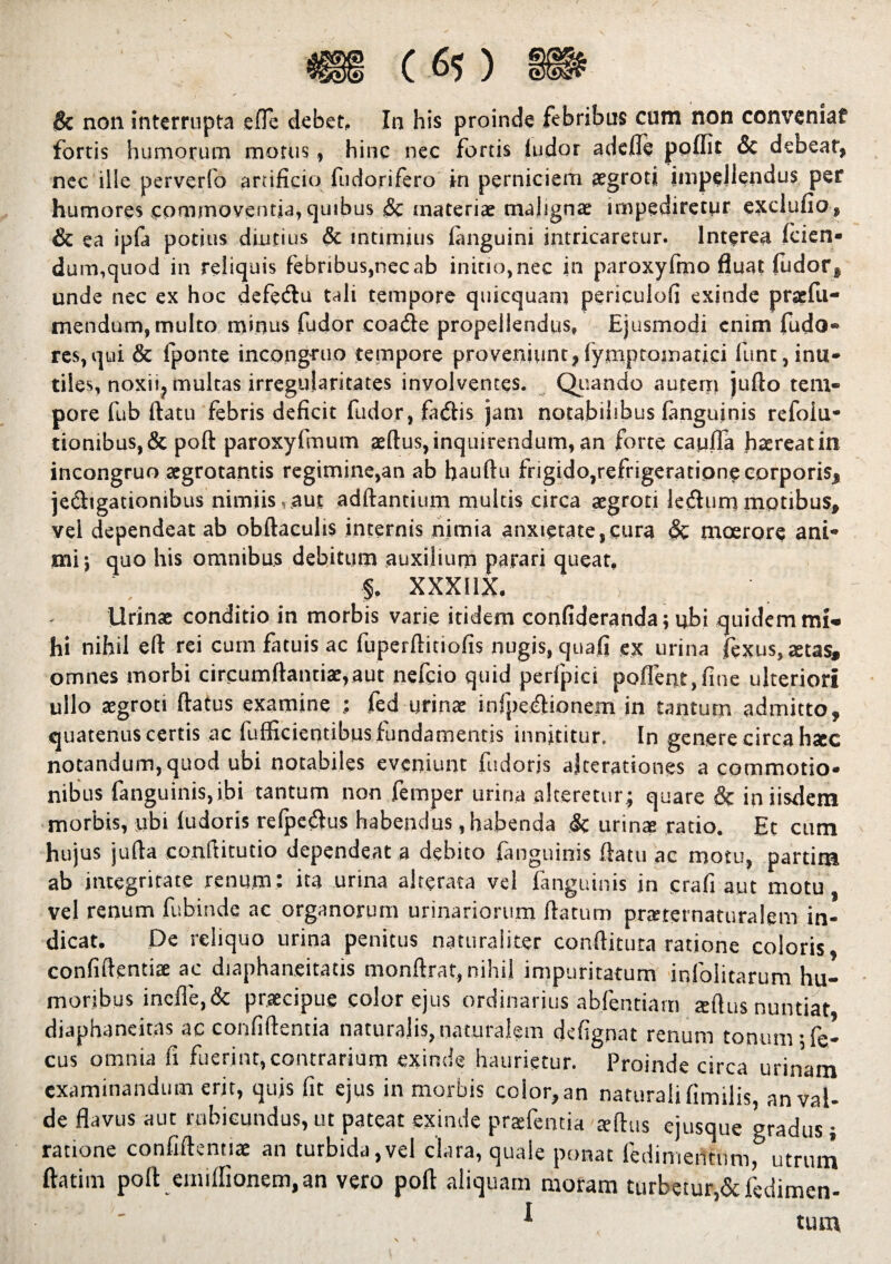 fortis humorum motus, hinc nec fortis ludor adefle ppflit & debear, nec ille perverfo artificio fudorifero in perniciem #groti impellendus per humores commoventia, quibus Sc materiae malignae impediretur exclufio, & ea ipfa potius diutius & intimius {anguini intricaretur. Interea (cien* dum,quod in reliquis febribus,nec ab initio, nec in paroxyfrno fluat fudor, unde nec ex hoc defedtu tali tempore quicquam periculofi exinde pracfu- mendum, multo minus fudor coa&e propellendus, Ejusmodi enim fudo- res,qui & fponte incongruo tempore proveniunt,lymptomatici funt, inu¬ tiles, noxii, multas irregularitates involventes. Quando auterri jufto tem¬ pore fub datu febris deficit fudor, fa&is jam notabilibus fanguinis refoiu* tionibus, & poft paroxyfmum aedus, inquirendum, an forte cauda haereat in incongruo aegrotantis regimine,an ab baudu frigido,refrigeratione corporis, je&igationibus nimiis,.aut adftantium multis circa aegroti leiffummotibus, vel dependeat ab obftaculis internis nimia anxietate,cura & moerore ani¬ mi; quo his omnibus debitum auxilium parari queat. I, xxxnx. Urinae conditio in morbis varie itidem confideranda; ubi quidem mi¬ hi nihil eft rei cum fatuis ac fuperftitiofis nugis, quafi ex urina fexus, aetas, omnes morbi circumdandae, aut nefcio quid perfpici pollent,fine ulteriori ullo aegroti datus examine fed urinae infpe&ionem in tantutn admitto, quatenus certis ac fuificientibus fundamentis innititur. In genere circa haec notandum, quod ubi notabiles eveniunt fudorjs ajteradones a commotio¬ nibus fanguinis, ibi tantum non femper urina alteretur; quare & in iisdem morbis, ubi ludoris reljpe&us habendus, habenda & urinae ratio. Et cum hujus juda conditudo dependeat a debito fanguinis ftatu ac motu, partim ab integritate renum: ita urina alte rata vel fanguinis in crafi aut motu, vel renum fubinde ac organorum urinariorum flatum praeternaturalem in¬ dicat. Pe reliquo urina penitus naturaliter conditura ratione coloris, confidentiae ac diaphaneitads monftrat, nihil impuritatum infolitarum hu¬ moribus inefl'e,& praecipue color ejus ordinarius abfendam aedus nuntiat diaphaneitas ac confidentia naturalis,naturalem defignat renum tonum •fe- cus omnia fi fuerint,contrarium exinde haurietur. Proinde circa urinam examinandum erit, quis fit ejus in morbis color, an naturali fimilis, an val¬ de flavus aut rubicundus,ut patear exinde praefentia teflus ejusque gradus; ratione confidentiae an turbida,vel clara, quale ponat ledimerttumf utrum ftatim poft erniffionem.an vero poft aliquam moram turbetur,&fcdimen- I tum