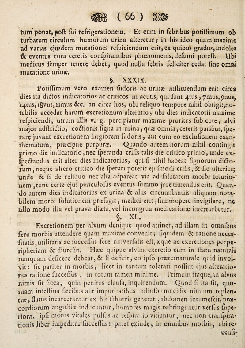 (66) | tum ponat, poft fui refrigerationem. Et cum in febribus potiffimum ob turbatum circulum humorum urina alteretur; in his ideo quam maxime ad varias ejusdem mutationes refpiciendum erit, ex quibus gradus,indoles & eventus cum ceteris confpirantibus phoenomenis,defumi poteft. Ubi medicus femper tenere debet, quod nulla febris feliciter cedat line omni mutatione urinae. §, XXXIX. Potiffimum vero examen fudoris ac urinae inflituendum erit circa dies ita diftos indicatorios ac criticos in acutis, qui funt 4tus , 7mus,9nus, J4tu5,i8vus,2imus &c. an ciFca hos, ubi reliquo tempore nihil obtigit,no- tabilis accedat harurn excretionum akeratio j ubi dies indicatorii maxime refpiciendi, utrum illis v. g. percipiatur maxime pruritus fub cute, alvi major adftridfio, codionis figna in urina,quae omnia,ceteris paribus,(pe¬ ra rc juvant excretionem largiorem fudoris, aut cum eo exclufionem exan¬ thematum, praecipue purpurae. Quando autem horum nihil contingit primo die indicatorio,nec fperanda crifis talis die critico primo, unde ex-- ipsetandus erit alter dies indicatorius, qui fi nihil habeat fignorum dido* rum,neque altero critico die (perari poterit ejufmodi crifis,& fic ulterius; unde & fi de reliquo ncc alia adpareat via ad (alutarem morbi folutio- nem ,tunc certe ejus periculofus eventus fummo jure timendus erit. Quan¬ do autem dies indicatorius ex urina & aliis circumdandis aliquam nota¬ bilem morbi folurionem pnefagit, medici erit,fummopere invigilare, ne ullo modo illa vel prava diaeta, vel incongrua medicatione interturbetur. §. XL. Excretionem per alvum denique quod attinet, ad illam in omnibus fere morbis attendere quam maxime convenit ; fiquidem & ratione neces- fitatis, utilitatis ac fucceflus fere univerfalis eft, aeque ac excretiones per pe* ripheriam & diurefin. Haec quippe alvina excretio cum in datu naturali nunquam deficere debeat, & fi deficit, eo ipfo praerernaturale quid invol¬ vit: fic pariter in morbis, licet in tantum tolerari poffint ejus alteratio- nes ratione fuccefius , in totum tamen minime. Primum itaque,an alvus nimis fitficca, quin penitus claula, inquirendum. Quod fi ita fit, quo¬ niam intedina faecibus aut impuritatibus biliofo-mucidis nimium replen¬ tur, flatus incarcerantur ex his faburris generati,abdomen intumefeit, prae¬ cordiorum anguftiae inducuntur, humores magis reflringuntur verfus fupe- riora, ipfi motus vitales pullus ac refpiratio vitiantur, nec non tranfpira- tionis liber impeditur fuccefius: patet exinde, in omnibus morbis, ubi re* cenfi*