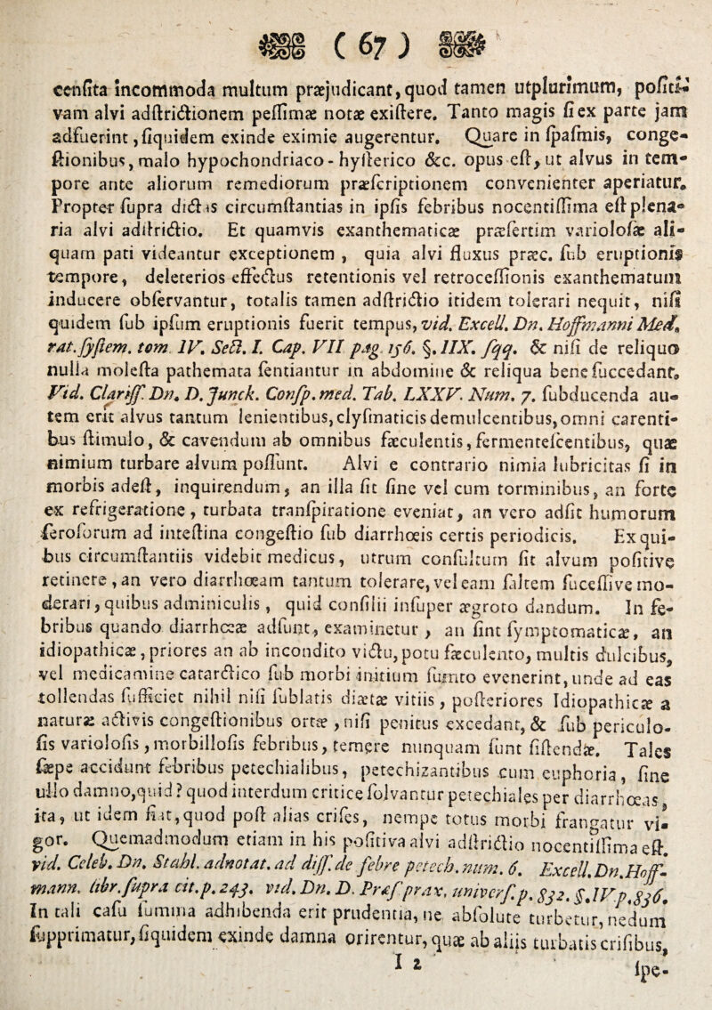 cenfita incommoda multum praejudicant,quod tamen utplurimum, po/Its^ vam alvi adftri&ionem peflims notae exiftere. Tanto magis (iex parte jam adfuerint ,(iquidem exinde eximie augerentur. Quare in (pafinis, conge- ftionibus, malo hypochondriaco-hyflerico &c. opus eft,ut alvus in tem- pore ante aliorum remediorum praefcriptionem convenienter aperiatur. Propter fupra di<5hs circumflandas in ipfis febribus nocentiffima eft plena- ria alvi addritflio. Et quamvis exanthematicae prtelertim variolofie ali¬ quam pati videantur exceptionem , quia alvi fluxus prtec. fub eruptionis tempore, deiecerios effetflus retentionis vel retroccffionis exanthematum inducere oblervantur, totalis tamen adftri&io itidem tolerari nequit, nili quidem fub ipfum eruptionis fuerit tempus, vid. Excel/. Dn. HojfmanniMed, rat.Jyjiem. tem IV. Sebi. I. Cap. VII pag ij6. §. 1IX. fqq. & nili de reliquo nulla molefta pathemata (entiantur m abdomine & reliqua bene (accedant. Vid. ClariJf.Dn, D.Junck. Confp.med. Tab. LXXV. Num. j. fubducenda au¬ tem erit alvus tantum lenientibus,clyfmaticisdemu!cendbus,omni carenti¬ bus (limulo, & cavendum ab omnibus faeculentis,fermentelcentibus, quae nimium turbare alvum poflunc. Alvi e contrario nimia lubricita.s fi in morbis adefi, inquirendum, an illa (it fine vel cum torminibus, an forte ex refrigeratione, turbata tranfpiratione eveniat, an vero adfit humorum .{eroforum ad inteftina congeftio fub diarrhoeis certis periodicis. F.x qui¬ bus circumflandis videbit medicus, utrum confultum (it alvum pofitive retinere, an vero diarrhoeam tantum tolerare, vel eam fldtem fuceffi ve mo¬ derari , quibus adminiculis, quid confliii infuper a-groto dandum. In fe¬ bribus quando diarrhoeae adfunt, examinetur, an fint fymptomaticx, an idiopathicae, priores an ab incondito vi&u, potu faeculento, multis dulcibus, vel medicamine carar&ico fub morbi initium fumeo evenerint, unde ad tollendas fufficiet nihil n i ii fufalatis diaetae vitiis, pofleriores Idiopathic natur* a&ivis congeftionibus ortte ,nifi penitus excedant, & fub periculo- fis varioiohs, ir.orbillofis febribus, temere nunquam funt fiflendie. Tales fepe accidunt febribus petechiaiibus, petechizantibus cumeuphoria, fine ullo damno,quid? quod interdum critice folvanturpetechiales per diarrhoeas ita, ut idem fiat,quod pofl alias crifes, nempe totus morbi frangatur 'vi¬ gor. Quemadmodum etiam in bis pofitivaalvi adflridio nocentflfima eft. vid. Ccleb. Dn. Stobi adnotat. ad dijf.de febre petech.nitm. 6, Excel/. Dn Hnffi mann. (ibr. fupra cit.p.24.3. vid. Dn. D. Prof.prax, univerf.p. gj2, $,IVp.$i6. In tali cafu lumina adhibenda erit prudentia, ne abfolute turbetJr, nedum %primatur,(iquidem exinde damna orirentur, qus ab aliis turbatis crifibus ^ 1 ipe- eas ae a