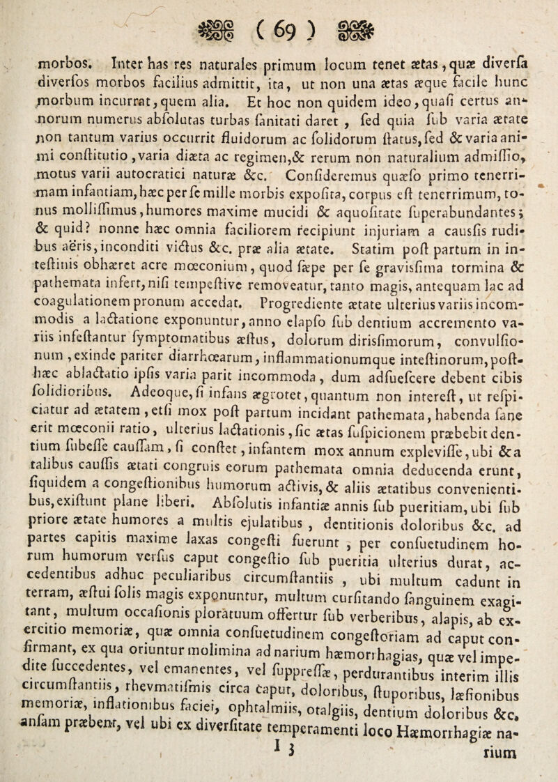 ^ \ ’ ' ^ morbos. Inter has res naturales primum locum tenet aetas, quae diverfii diverfos morbos facilius admittit, ita, ut non una aetas aeque facile hunc morbum incurrat,quem alia. Et hoc non quidem ideo,quali certus an* norum numerus ablolutas turbas (anitati daret , fed quia fub varia aetate non tantum varius occurrit fluidorum ac folidorum flatus, fed & varia ani¬ mi conftitutio , varia diaeta ac regimen,& rerum non naturalium admiflio, motus varii autocratici naturae &c. Confideremus quaefo primo tenerri¬ mam infantiam,haecperfcmille morbis expolita, corpus eft tenerrimum, to¬ nus molliffimus,humores maxime mucidi & aquofitate fuperabundantes; & quid? nonne haec omnia faciliorem recipiunt injuriam a causfis rudi¬ bus aeris,inconditi vidus &c. prae alia aetate. Statim pofl partum in in- teftinis obhaeret acre mceconium, quod fa?pe per fe gravisfima tormina & pathemata infert, nifi tempeflive removeatur, tanto magis, antequam lac ad coagulationem pronum accedat, Progrediente aetate ulterius variis incom¬ modis a ladatione exponuntur,anno elapfo fub dentium accremento va¬ riis i nfe flantur fymptornatibus aeflus, dolorum dirisfimorum, convulfio- num ,exinde pariter diarrhoearum, inflammationumque inteftinorum,pofl> haec abfadatio ipfis varia parit incommoda, dum adfuefeere debent cibis folidioribus. Adeoque, fi infans aegrotet, quantum non intereft, ut refpi- ciatur ad aeiatem ,etfi mox pofl partum incidant pathemata, habenda faoe erit mceconii ratio, ulterius ladadonis ,fic aetas fulpicionem praebebit den¬ tium fiibefle cauflam , fi conflet, infantem mox annum expleviffe,ubi &a talibus cauffis aetati congruis eorum pathemata omnia deducenda erunt, fiquidem a congeftionibus humorum adivis, & aliis aetatibus convenienti¬ bus, exiftunt plane liberi. Abfolutis infantia annis fub pueritiam, ubi fub priore aetate humores a multis ejulatibus , dentitionis doloribus &c. ad partes capitis maxime laxas congefti fuerunt , per confuetudinem ho¬ rum humorum verfus caput congeflio fub pueritia ulterius durat, ac¬ cedentibus adhuc peculiaribus circumflandis , ubi multum cadunt in terram, aeflui folis magis exponuntur, multum curfitando fanguinem exal¬ tant, multum occafionis ploratuum offertur fub verberibus, alapis ab ex¬ ercitio memoriae, qu* omnia confuetudinem congeftofiam ad caputcon- firmant, ex qua oriuntur molimina ad narium hcemorrhagias, qu* velimpe- due fuccedentes, ve! emanentes, vel fupprcflT*, perdurantibus interim illis circum Itanti is, rhevmat.fm.s circa Caput, doloribus, ftuporibus, Isfionibus memonte, inflationibus faciei, ophtalmns, otalgiis, dentium doloribus &c, anfam praebenr, vel ubi ex diwfitatc temperamenti loco Hamorrhagia: na- 1 * 3 rium