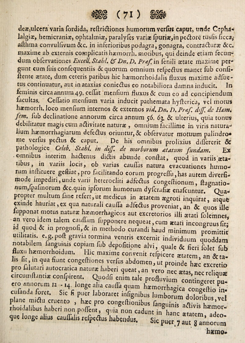 des,ulcera varia fordida, reftridiones humorum verius caput, unde Cepha- lalgias, hemicranis, ophtalmis, paralyles variae Ipuris,in pedore ttisfis ficca* afihma convulfivum &c. in inferioribus podagra, gonagra, contradurs &c. maxime ab externis complicatis haemorrh. motibus, qui deinde etiam fecum* dum oblervationes ExceU. Stabl, &Dn.D. Pr<tf, in fenili aerate maxime per- gunt cum fuis confequentiis & quorum omnium refpedus manet fub confi¬ dente aetate, dum ceteris paribus hic hsmorrhoidaiis fluxus maxime adfue- tus continuatur, aut in ataxias coniedus eo notabiliora damna inducit. In feminis circa annum 49. ceflat menfium fluxus & cuni eo ad concipiendum facultas. Ceflatio menfium varia inducit pathemata hyfterica, vel motus haemorrh. loco menlium internos & externos vid.Dn. 1). Pr<tf. dijf, de Hxm, fem. fub declinatione annorum circa annum 56. 63. & ulterius, quia tonus debilitatur magis cum adivitate naturae, omnium facillime in viris natura** lium haemorrhagiarum deiedus oriuntur, & oblervatur motuum palindro* me verfus pedus & caput. De his omnibus prolixius dtflererit & pathologice Celeb. Stabl, in dijf, de morborum £ tutum fundam. Ex • omnibus interim hadenus didis abunde conflat, quod in variis>eta« tibus, in variis locis, ob varias cauflas natura evacuationes humo¬ rum inflituere geftiat,pro facilitando eorum progrefl'u,has autem diverfi- mode impediri,unde varii heterocliti adfedus congeffioaum, ftagnatio- num,fpafmorum &c.quin ipforum humorum dyferafis enafeuntur. Qua¬ propter multum fanc refert, ut medicus in aetatem aegroti inquirat, atqufe exinde hauriat,ex qua naturali caulTa adfedus proveniat, an & quos ille lupponat motus naturae haemorrhagicos aut excretorios illi tetati folemnes, -an vero idem talem cauflam fupponere nequeat,cum aetati incongruusfit: Jd quod & m prognofi,& m methodo curandi haud minimum promittit utilitatis, e.g. poft gravia tormina ventris excernit individuum quoddam notabilem fangwms copiam fub depolitione alvi, quale & fieri folet fub fluxu hsmorrhoidum. Hic maxime convenit refpicere starem, an & ta¬ lis fit, m qua fiunt congeftiones verfus abdomen, ut proinde hac excretio pro falutan autocratica naturae haberi queat, an vero nec stas nec relicuis circumflantis confpirent. Qtiodfi enim tale profluvium contingeret pu¬ ero annorum 12 - ,4. longe alia catilla quam hsmorrhagica coiSin m ' culanda foret. Sic fi puer laboratet infignibus lurnboram doioffot “l longe aiiua cauflalis «Ipto habente. sic puer. 7 a“n’„orum « hsmo»
