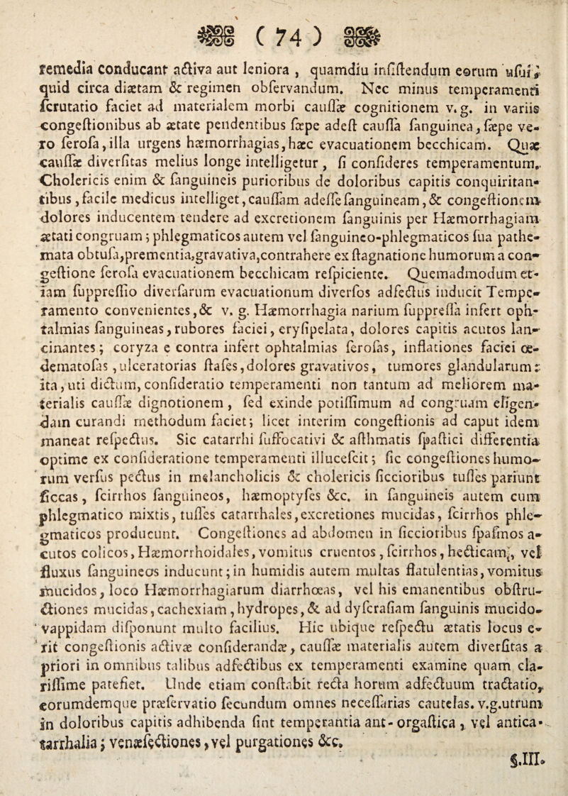 \ remedia conducant a£Uva aut leniora , quamdiu infiftendum eorum ufin> quid circa diaetam Sc regimen obfervandum. Ncc minus temperamenti icrutatio faciet ad materialem morbi caullae cognitionem v.g. in variis congeftionibus ab xtate pendentibus fspe adeft caufla fanguinea, laepe ve¬ ro {erola,illa urgens haemorrhagias,hacc evacuationem becchicam. Quae caullae diverfitas melius longe intelligetur, fi confideres temperamentum.. Cholericis enim & {anguineis purioribus de doloribus capitis conquiritan- tibus,facile medicus intelliget,cauflam adeffelanguineam,& congeftionem* dolores inducentem tendere ad excredonem {anguinis per Haemorrhagiam* aetati congruam; phlegmaticos autem vel fanguinco-phlegmaucos fua pathe- mata obtufijpremcntiajgravativa,contrahere ex ftagnatione humorum a eam» geftione ferofa evacuationem becchicam refpiciente. Quemadmodum et¬ iam fuppreflio diverfarum evacuationum diverfos adfedus inducit Tempe» ramento convenientes,& v, g. Haemorrhagia narium fupprelfa infert oph- talmias {anguineas,rubores faciei, eryfipelata, dolores capitis acutos lan¬ cinantes; coryza e contra infert ophtalmias ferolas, inflationes faciei oe- dematofas ,u!ceratorias ftafes,dolores gravadvos, tumores glandularum^ ita,uti didum, confideratio temperamenti non tantum ad meliorem ma¬ terialis caullae dignotionem, fed exinde potiflimum ad congruam efigen> dam curandi methodum faciet; licet interim congeftionis ad caput idem maneat relpedus. Sic catarrhi fuffocativi & aflhmatis (paftici differ entia optime ex confideratione temperamenti illueefeit; fic congeftiones humo¬ rum verfus pedus in melancholicis & cholericis ficcioribus tudes pariunt liceas, fcirrhos fanguineos, haemoptyfes &c. in (anguineis autem cum phlegmatico mixtis, tufles catarrhales,excrctiones mucidas, fcirrhos phle¬ gmaticos producunt. Congeftiones ad abdomen in ficcioribus fpafmosa» cutos colicos, Haemorrhoidales, vomitus cruentos, fcirrhos, hedicam^, vel fluxus fanguineas inducunt;in humidis autem multas flatulentias,vomitus mucidosy loco Htemorrhagiarum diarrhoeas, vel his emanentibus obftru» diones mucidas,cachexiam ,hydropes,& ad dyferafiam fanguinis mucido» ‘ vappidam difponunt multo facilius. Hic ubique refpedu artatis locus e» ' rit congeftionis adivae confiderandaey caudae materialis autem diverfitas a priori in omnibus talibus adfedibus ex temperamenti examine quam cla» rillime patefiet. Unde etiam conflabit reda horum adfeduum tradado* corumdemque pradervatio fecundum omnes neceflarias cautelas, v.g.utrum in doloribus capitis adhibenda fint temperanda ant-orgaftica } vel antica* tarrhalia j vsnxfe&iones» y«1 purgationes <Scc,