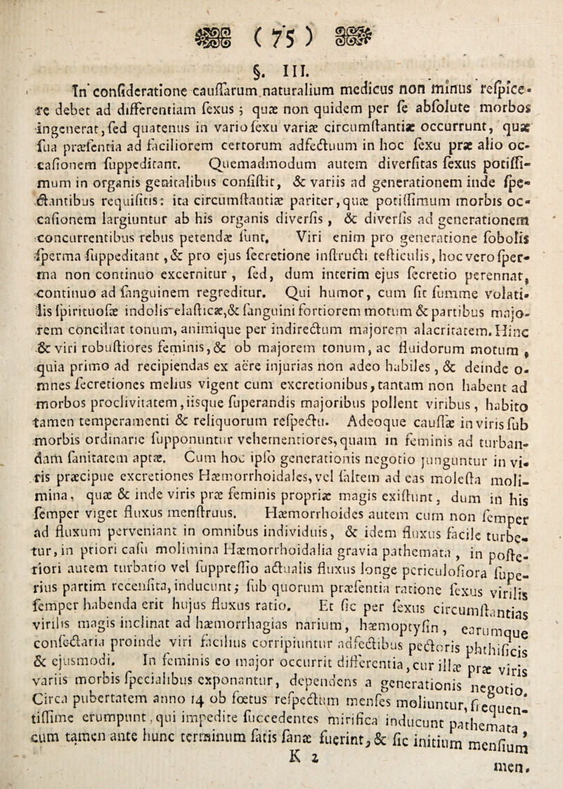 In confidcratione cau{Iarum naturalium medicus non minus refpice* re debet ad differentiam fexus; quae non quidem per fe abfolute morbos ingeneratjfed quatenus in vario(exu variae circumdanti* occurrunt, qu* fua pr aienti a ad faciliorem certorum adfeduum in hoc fexu pr* afio oc- cafionem fuppeditant. Quemadmodum autem diverfitas fexus pociffi- mum in organis genitalibus confidit, & variis ad generationem inde fpe« Jtantibus requifins: ita circumdantia pariter,qua potidimum morbis oo cafionem largiuntur ab his organis cliverfis, & diverds ad generationem ^concurrentibus rebus petendae funt# Viri enim pro generatione (obolis iperma fuppeditant ,& pro ejus fecretione inflru&i tefticulis, hoc vero fpet> ma non continuo excernitur, fed, dum interim ejus fecretio perennat^ continuo ad Canguinem regreditur. Qui humor, cum fit fumme volati* lis Ipirituofe indo!is~eladicae>& fanguini fortiorem motum & partibus majo¬ rem conciliat tonum, animique per indirectum majorem alacritatem. Hinc & vm robuftiores fcipinis^ob rnajorvm tonijiTi^ ac fluidorum motum . ,quia primo ad recipiendas ex aere injurias non adeo habiles, 8c deinde o- rnnes fecretiones melius vigent cum excretionibus, tantam non habent ad morbos proclivitatem,iisque fuperandis majoribus pollent viribus, habito tamen temperamenti & reliquorum refpedti. Adcoque caudae invirisfub morbis ordinarie fupponuntur vchernentiores,quam in feminis ad turban¬ dam fanitatem aptae. Cum hoc ipfo generationis negotio junguntur in vi¬ ris praecipue excretiones Haemorrhoidales, vel (altem ad eas mole (ia moli¬ mina, quae & inde viris prae feminis propria: magis exilhint, dum in his femper viget fluxus menfiruus. Haemorrhoides autem cum non femper ad fluxum perveniant in omnibus individuis, & idem fluxus facile turbe¬ tur, in priori calli molimina Haemorrhoidalia gravia pathemata , in pofte- tiori autem turbatio vel fupprefKo adfualis fluxus longe pcriculofiora fupe- rius partim (ecenfita,inducunt; fub quorum praefentia ratione fexus virifs femper habenda erit hujus fluxus ratio. Et fic per fexus circumflantias virilis magis inclinat ad haemorrhagias narium , htemoptyfin , earumn* conle&aria proinde viri facilius corripiuntur adfe&ibus pedoris phthificis & ejusmodi. In feminis eo major occurrit differentia,cur illx prs viris variis morbis lpeciahbus exponantur, dependens a generationis nepot'1^ Circa pubertatem anno 14 ob foetus refpedhm menfes moliuntur, fi equ tiffime erumpunt,qui impedite fuccedentes mirifica inducunt pathemat cum tamen ante hunc terminum fatis fana: fuerint^ fic initium menfiu * K 1 men.