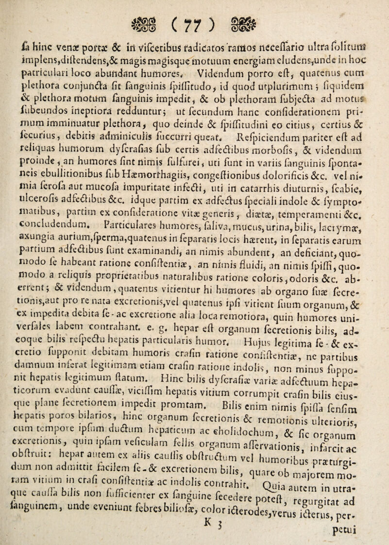 fa hinc vente porttc & iri vifceribus radicatos 'ramos iieceflario ultra folium? implens,didenden$,& magis magisque motuum energiam eludens,unde in hoc patriculari loco abundant humores,- Videndum porro eft, quatenus cum plethora conjumfla fit fanguinis fpi/fitudo, id quod utpiurimufn ; fiquidem & plethora motum /anguinis impedit, & ob plethoranl fubjeda ad motus iubeundos ineptiora feddunturj ut fecundum hanc confiderationem pri¬ mum imminuatur plethora, quo deinde Sc /piffitudini eo citius, certius & lecurius, debitis adminiculis fuccurri queat, Re/jdciendum pariter efl ad reliquas humorum dyferafias fub certis adfetflibus morbofis, & videndum proinde, an humores fint nimis iulfurei, uti funt in variis fanguinis /ponta- neis ebullitionibus fub Haemorfhagiis, congedionibus dolorificis &c. vel ni¬ mia lero/a aut mucofa impuritate infetfli, uti in catarrhis diuturnis, fcabie, uicerofis adfetflibus &c. idque partim ex adfetflus fpeciali indole 8c lytnpto- matibus, partim ex confideratione vita; generis, diaetae, temperamenti &c. concludendum, Particulares humores, laliva, mucus, urina,bilis, lactymar, axungia aurium,/perma,quatenus in feparatis locis hairent, in feparatis earum partium adfetflibus funt examinandi, an nimis abundent, an deficiant, quo¬ modo fe habeant ratione confidentia;, an nimis fluidi, an nimis fpifli,quo¬ modo a reliquis proprietatibus naturalibus ratione coloris,odoris &c. ab¬ errent; & videndum,quatenus vitientur hi humores ab organo fure fecre- tionis,aut pro re ruta excretionis,vel quatenus ipfi vitient fiium organum, & ex impedita debita fe-ac excretione alia loca remotiora, quin humores uni- verfalcs labem contrahant, e. g. hepar eft organum fecretionis bilis, ad- eoque bilis refpetflu hepatis particularis humor. Hujus legitima fe - & ex- cretio fuppomt debitam humoris crafin ratione confidenti®, ne partibus damnum inferat legitimam etiam crafin ratione indolis, non minus fur,po¬ nit hepatis legitimum datum. Hinc bilis dyfcrafi® vari® adfc&uum hepa¬ ticorum evadunt caulf®, vicilTim hepatis vitium corrumpit crafin bilis eius- que plane lecretionem impedit promtam. Bilis enim nimis fpifla fenfim hepatis poros bilar.os, hinc organum fleretionis & remotionis ulterioris cum tempore ipfiim dutflum hepaticum ac cholidochum, «Sc fic organum’ excretioms, quin ipfitm veficnlam fellis organum affervationis ' infarcit ac obdruit: hepar autem ex aiijs caudis obdrutdum vel humoribus pr*turSi- dum non admittit facilem fe-& excretionem bilis miarP f & t-,m «ilium in cr,(i confiteri, .,c indoli, con, M, ’ o„h m°' que cauda bilis non h.ffic.enter ex fanguine fecedere poted, regurpitat ad «anguinem, unde e.emunt febre»bilicfic, color ifler Jo,vcras ilerw pcc K i 'petui