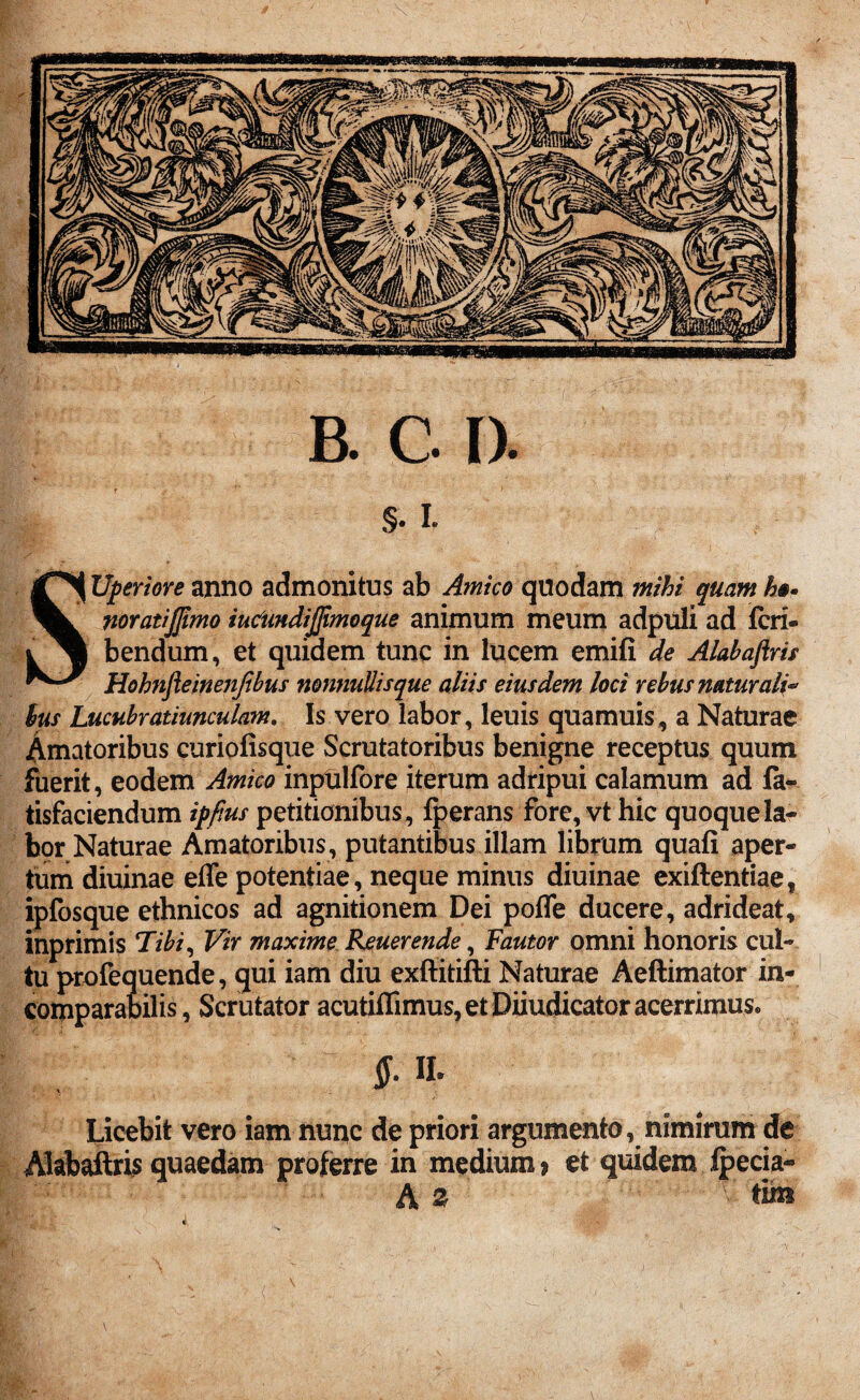 §• I. SUperiore anno admonitus ab Amico quodam mihi quam h§« noratijjimo iuciindijjimoque animum meum adpuli ad feri® bendum, et quidem tunc in lucem emifi de Alabaftris Hohnfteinenjibus nonnuUisque aliis eiusdem loci rebus naturali* lus Lucubratiunculam. Is vero labor, leuis quamuis, a Naturae Amatoribus curiofisque Scrutatoribus benigne receptus quum fuerit, eodem Amico inplalfbre iterum adripui calamum ad fa- tisfaciendum ipfius petitionibus, fperans fore, vt hic quoque la¬ bor Naturae Amatoribus, putantibus illam librum quafi aper¬ tum diuinae effe potentiae, neque minus diuinae exiftentiae, ipfosque ethnicos ad agnitionem Dei pofle ducere, adrideat, inprimis Tibi, Vir maxime Reuerende, Fautor omni honoris cul¬ tu profequende, qui iam diu exftitifti Naturae Aeftimator in¬ comparabilis , Scrutator acutiffimus, et Diiudicator acerrimus. : A-». Licebit vero iam nunc de priori argumento, nimirum de Alabaftris quaedam proferre in medium» et quidem ipecia- A z > tu»