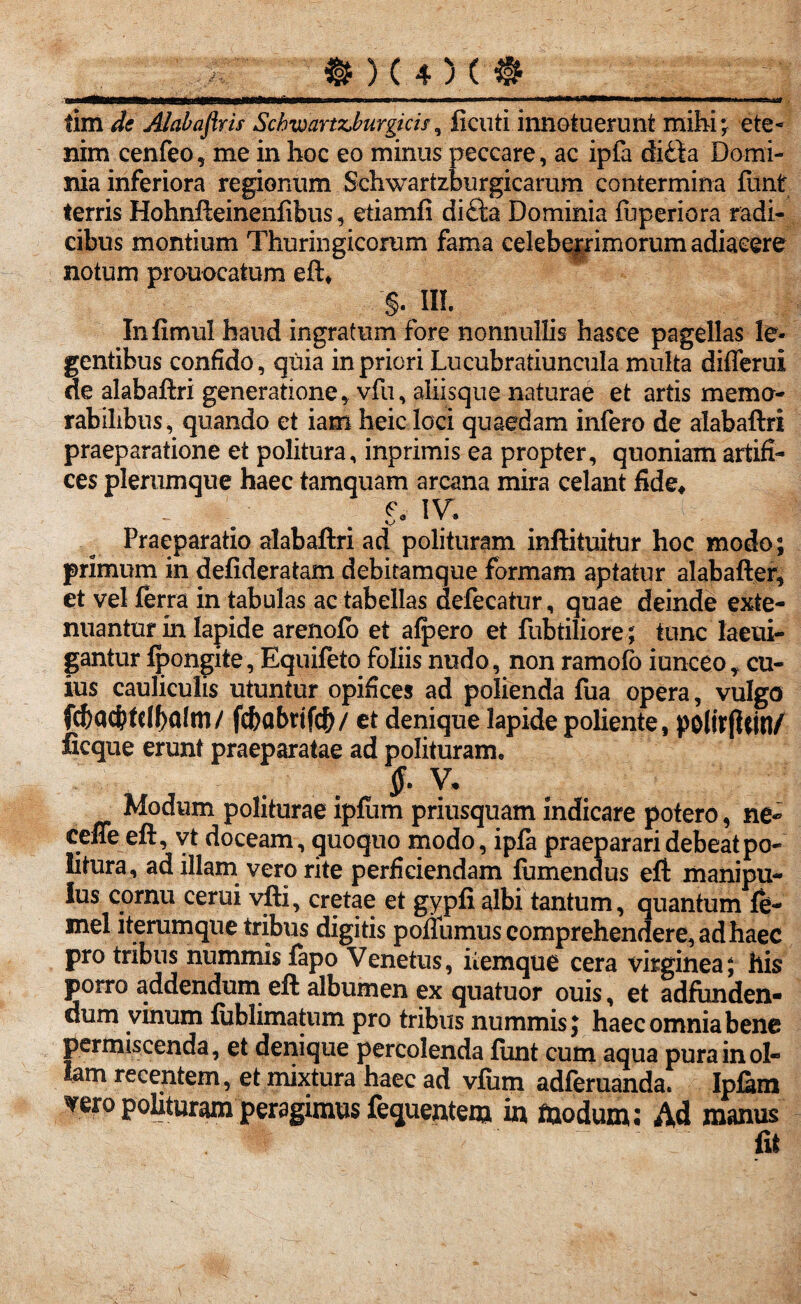 tim de Alabaflris Sckwartz,burgicis, ficuti innotuerunt mihi; ete¬ nim cenfeo, me in hoc eo minus peccare, ac ipfa ditia Domi¬ nia inferiora regionum Schwartzburgicarum contermina funt terris Hohnfteineniibus, etiamfi ditia Dominia fuperiora radi¬ cibus montium Thuringicorum fama celeberrimorum adiaeere notum prouocatum eft* §. m. Infimul haud ingratum fore nonnullis hasee pagellas le¬ gentibus confido, quia in priori Lucubratiuncula multa diflerui ne alabaftri generatione, vfu, aliisque naturae et artis memo¬ rabilibus, quando et iam heic loci quaedam infero de alabaftri praeparatione et politura, inprimis ea propter, quoniam artifi¬ ces plerumque haec tamquam arcana mira celant fide* ... . . s- iv- Praeparatio alabaftri ad polituram inftituitur hoc modo; primum in defideratam debitamque formam aptatur alabafter, et vel ferra in tabulas ac tabellas defecatur, quae deinde exte¬ nuantur in lapide arenofo et alpero et fubtiliore; tunc laeui- gantur tpongite, Equifeto foliis nudo, non ramolo iunceo, cu¬ ius cauliculis utuntur opifices ad polienda fua opera, vulgo fdf)ad?(clf)alm/ fcbabrifcfr/ et denique lapide poliente, polir|Uin/ licque erunt praeparatae ad polituram, $. V. Modum politurae ipfum priusquam indicare potero, ne- ceffe eft, vt doceam, quoquo modo, ipfa praeparari debeat po¬ litura, ad illam vero rite perficiendam fumendus eft manipu¬ lus cornu cerui vfti, cretae et gypfi albi tantum, quantum te- mei iterumque tribus digitis poflumus comprehendere, ad haec pro tribus nummis fapo Venetus, iiemque cera virginea; his porro addendum eft albumen ex quatuor ouis, et adfiinden- dum vinum tublimatum pro tribus nummis; haec omnia bene permiscenda, et denique percolenda funt cum aqua pura in ol¬ lam recentem, et mixtura haec ad vfiim adferuanda. Ipfam vero polituram peragimus fequentem in fiaodum; Ad manus