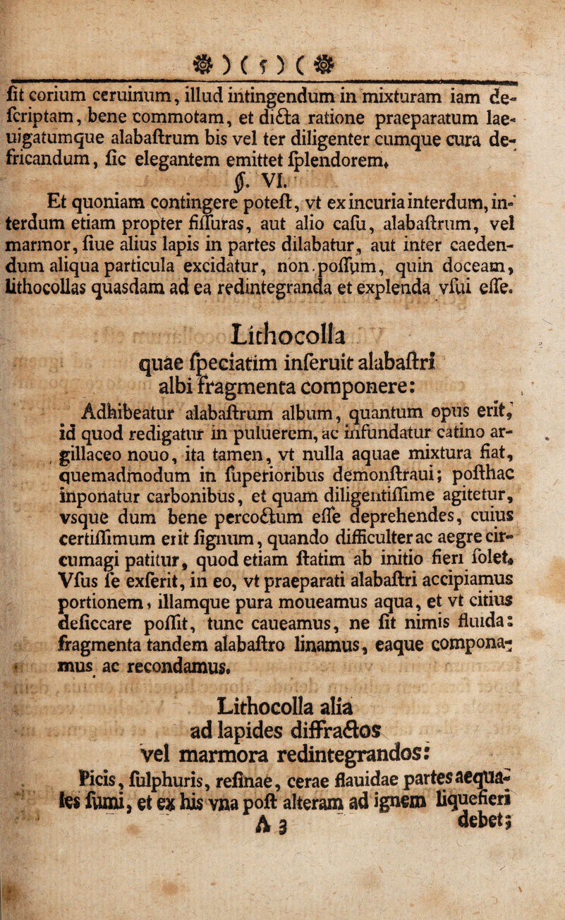 _ft ) ( O ( « fit corium ceruinum, illud intingendum in mixturam iam de- fcriptam, bene commotam, et difta ratione praeparatum lae- uigatumque alabaftrum bis vel ter diligenter cumque cura de¬ fricandum , fic elegantem emittet lplendoremf VI. Et quoniam contingere poteft, vt ex incuria interdum, in¬ terdum etiam propter fifluras, aut alio calu, alabaftrum, vel marmor, fiue alius lapis in partes dilabatur, aut inter caeden¬ dum aliqua particula excidatur, non.poffymi, quin doceam, lithocollas quasdam ad ea redintegranda et explenda vfui efle. Lithocolla quae fpeciatim inferuit alabaftri albi fragmenta componere: Adhibeatur alabaftrum album, quantum opus erit, id quod redigatur in puluerem, ac infundatur catino ar¬ gillaceo nouo, ita tamen, vt nulla aquae mixtura fiat, quemadmodum in fuperioribus demonftraui; pofthac inponatur carbonibus, et quam diligentiffime agitetur, vsque dum bene percoftum efle deprehendes, cuius cerfciflimum exit fignum, quando difficulter ac aegre cir¬ cumagi patitur, quod etiam ftatim ab initio fieri lolet* Vfus fe exierit, in eo, vt praeparati alabaftri accipiamus portionem * illamque pura moueamus aqua, et vt citius deficcare poflit, tunc caueamus, ne fit nimis fluida» fragmenta tandem alabaftro linamus , eaque compona¬ mus ac recondamus. • * Lithocolla alia ad lapides diffra&os vel marmora redintegrandos: Picis, fulphuris, refinae, cerae flauidae partes aequa» fes fumi, §t ex his vna poft alteram ad ignem liquefieri