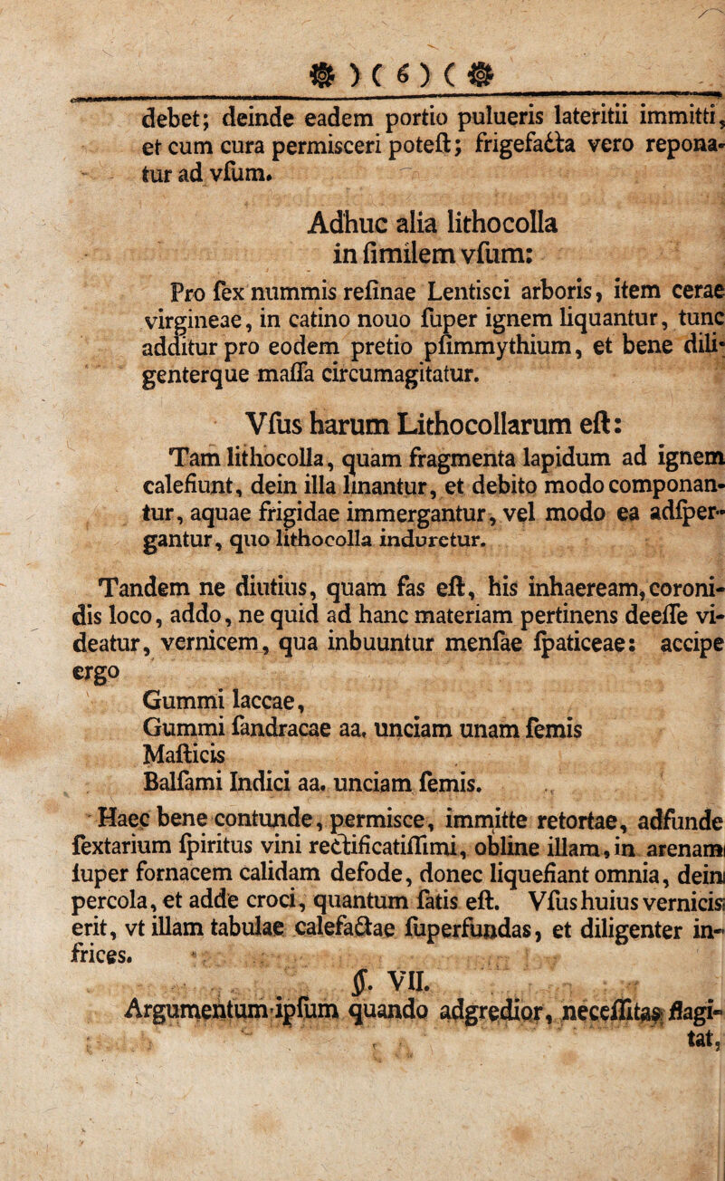 @)(0(l -. . — igg debet; deinde eadem portio pulueris lateritii immitti, et cum cura permisceri poteft; frigefadta vero repona¬ tur ad vfum. ■ ~ r ‘ Adhuc alia lithocolla in fimilem vfum: Pro fex nummis refinae Lentisci arboris, item cerae virgineae, in catino nouo fuper ignem liquantur, tunc additur pro eodem pretio pfimmythium, et bene dili* genterque maffa circumagitatur. Vfus harum Lithocollarum eft: Tam lithocolla, quam fragmenta lapidum ad ignem calefiunt, dein illa linantur, et debito modo componan¬ tur, aquae frigidae immergantur, vel modo ea adfper- gantur, quo lithocolla induretur. Tandem ne diutius, quam fas eft, his inhaeream,coroni¬ dis loco, addo, ne quid ad hanc materiam pertinens deefle vi¬ deatur, vernicem, qua inbuuntur menfae Ipaticeae: accipe ergo Gummi laccae, Gummi fandracae aa, unciam unam femis Mafticis Balfami Indici aa. unciam femis. Haec bene contunde, permisce, immitte retortae, adfunde fextarium fpiritus vini retiificatiflimi, obline illam,in arenami iuper fornacem calidam defode, donec liquefiant omnia, deini percola, et adde croci, quantum fatis eft. Vfus huius vernicis erit, vt illam tabulae calefactae fuperfundas, et diligenter in- frices. $- VII. Argumentumdpfum quando adgredipr, neceflita^ flagi- y , tat?