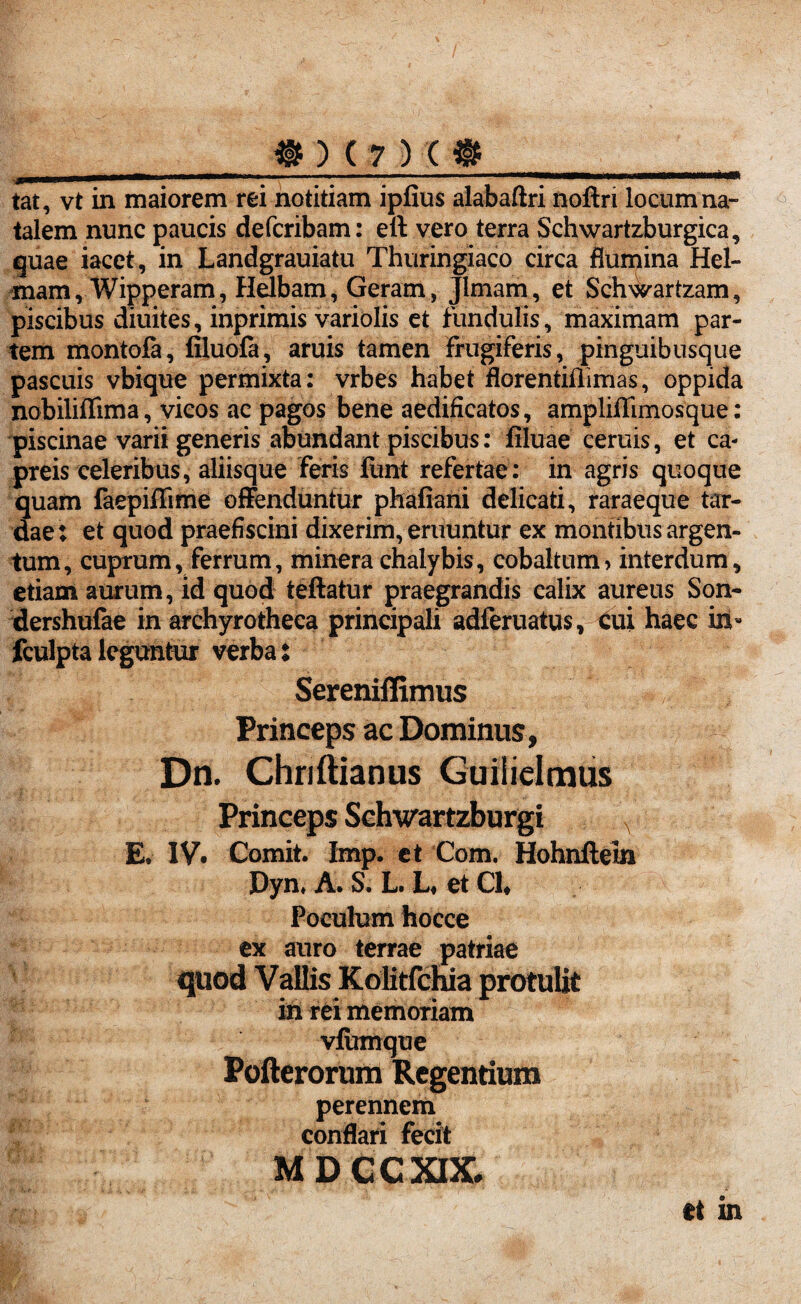 tat, vt in maiorem rei notitiam ipiius alabaftri noftri locum na¬ talem nunc paucis defcribam: eft vero terra Schwartzburgica, quae iacet, in Landgrauiatu Thuringiaco circa flumina Hel- mam, Wipperam, Hdbam, Geram, Jlmam, et Sch\^artzam, piscibus diuites, inprimis variolis et fundulis, maximam par¬ tem montofa, filuofa, aruis tamen Frugiferis, pinguibusque pascuis vbique permixta: vrbes habet florentiflimas, oppida nobiliffima, vicos ac pagos bene aedificatos, ampliflimosque: piscinae varii generis abundant piscibus: filuae ceruis, et ca¬ preis celeribus, aliisque feris funt refertae: in agris quoque quam faepiffime offenduntur phafiani delicati, raraeque tar¬ dae : et quod praefiscini dixerim, eruuntur ex montibus argen¬ tum, cuprum, ferrum, minerachalybis, cobaltum* interdum, etiam aurum, id quod teftatur praegrandis calix aureus Son- dershufae in archyrotheca principali adferuatus, cui haec in- fculptaleguntur verba: Sereniffimus Princeps ac Dominus, Dn. Chriftianus Guiiielmus Princeps Sehwartzburgi E. IV. Comit. Imp. et Com. Hohnfteln Dyn. A. S. L. L* et Cl, Poculum hocce ex auro terrae patriae m rei memoriam vfiimque Pofterorum Regentium perennem conflari fecit MDCCXIX. et in