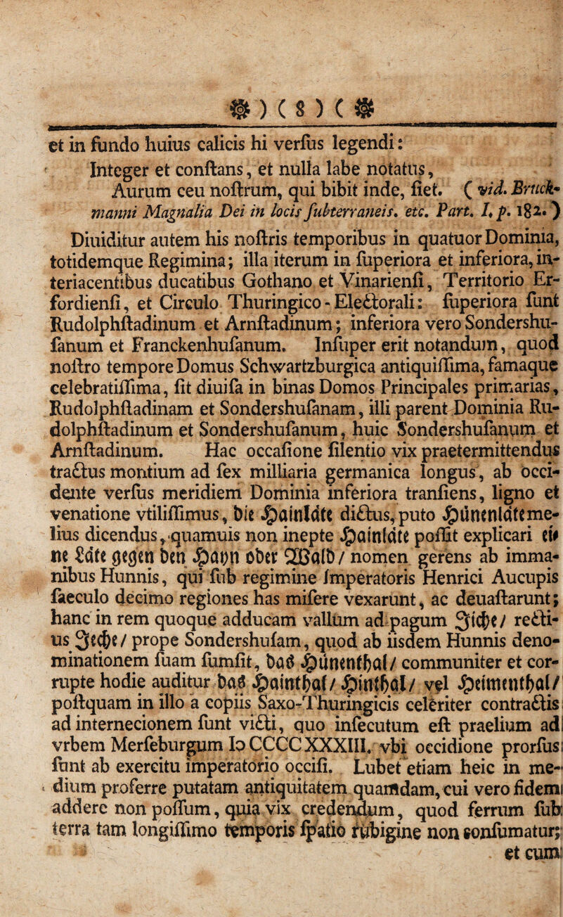 et in fundo huius calicis hi verfus legendi: ' Integer et conflans, et nulla labe notatus. Aurum ceu noftrum, qui bibit inde, fiet. ( vid> Bruck• manni Magnalia Dei in locis fuherraneis, etc. Part. /♦ p. 182.) Diuiditur autem his noftris temporibus in quatuor Dominia, totidemque Regimina; illa iterum in fuperiora et inferiora, in- teriacentibus ducatibus Gothano et Vinarienfi, Territorio Er- fordienfi, et Circulo Thuringico-Eleftorali: fuperiora funt Rudolphftadinum et Arnftadinum; inferiora vero Sondershu- fanum et Franckenhufanum. Infuper erit notandum, quod noftro tempore Domus Schwartzburgica antiquiflima, famaque celebratiflima, fit diuifa in binas Domos Principales primarias , Rudolphftadinam et Sondershufanam, illi parent Dominia Ru¬ dolphftadinum et Sondershufanum, huic Sondershufanum et Arnftadinum. Hac occafione filentio vix praetermittendus tra£lus montium ad fex miliiaria germanica longus , ab occi¬ dente verfus meridiem Dominia inferiora tranfiens, ligno et venatione vtiliflimus, bie J^ainldtC di£lus, puto $tltunldftme- lius dicendus,quamuis non inepte J£)ainldte poffit explicari iit tte 2dfc gcgen bcn $Qt;n Ober 2Ba(b / nomen gerens ab imma¬ nibus Hunnis, qui ftib regimine Imperatoris Henrici Aucupis faeculo decimo regiones has mifere vexarunt, ac deuaftarunt; hanc in rem quoque adducam valltim ad pagum Q t$C / recti¬ us 3ed)e/prope Sondershufam, quod ab iisdem Hunnis deno¬ minationem fuam fumfit, ba$ #unentf)al/ communiter et cor¬ rupte hodie auditur bas 4?a(rrt|a(/ &in$fil/ vel Jpettncntf>al/ poftquam in illo a copiis Saxo-Thuringicis celeriter contrattis ad internecionem funt vifiti, quo infecutum eft praelium ad; vrbem Merfeburgum Io CCCC XXXIII. vbi occidione prorfusi funt ab exercitu imperatorio occifi, Lubet etiam heic in me- * dium proferre putatam antiquitatem quamdam, cui verofidemi addere non poflum, quia vix credendum , quod ferrum fub: terra tam longiffimo temporis fpafib fubigine non sonfumatur; ^ . et cum: