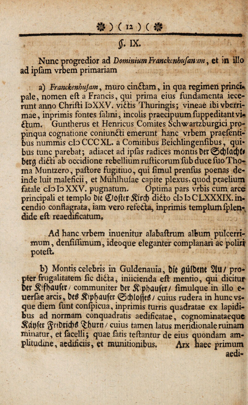 _® ) ( iQ ( @ ” ^ ——- Nunc progredior ad Dominium Franckenhufanm, et in illo ad ipfam vrbem primariam a) Franckenhujam, muro cinttam, in qua regimen princi- pale, nomen eft a Francis, qui prima eius fundamenta iece- runt anno Chrifti loXXV. vittis Thuringis; vineae ibivbefri- mae, inprimis fontes falmi, incolis praecipuum fuppeditantvi- ttum. Guntherus et Henricus Comites Schwartzburgici pro- pinqua cognatione coniuntti emerunt hanc vrbem praefenti- bus nummis dbCCCXL. a Comitibus Beichlingenfibus, qui¬ bus tunc parebat; adiacet ad ipfas radices montis Der bctg ditti ab occidione rebellium rufticorum fub duce luoTho- ma Muntzero, paftore fugitiuo, qui fimul prenfiis poenas de¬ inde luit maleficii, et Muhlhufae capite plexus> quod praelium fatale cIoIdXXV. pugnatum. Optima pars vrbis cum arce principali et templo Die ©ofter ditto cId Io CLXXXIX. in¬ cendio conflagrata, iam vero refetta, inprimis templum fplea- dide eft reaedificatum» Ad hanc vrbem inuenitur alabaftrum album pulcerri- snum, denfiffimum, ideoque eleganter complanari ac poliri poteft. b) Montis celebris in Guldenauia, Die gtilbenc 2lU/ pro¬ pter frugalitatem fic ditta, iniicienda eft mentio, qui dicitur Ser ^Ifbaufer / communiter Dev $p!)aufer/ fimulque in illo e- uerlae arcis, De$ $ipl>aufet ©cfilojjeiw cuius rudera in huncvs- que diem funt conlpicua, inprimis turris quadratae ex lapidi¬ bus ad normam conquadratis aedificatae, cognominataeque «Kdpfer gnbridW ^burn / cuius tamen latus meridionale ruinam minatur, et facelli; quae fatis teftantur de eius quondam am¬ plitudine, aedificiis, et munitionibus. Arx haec primum aedi-